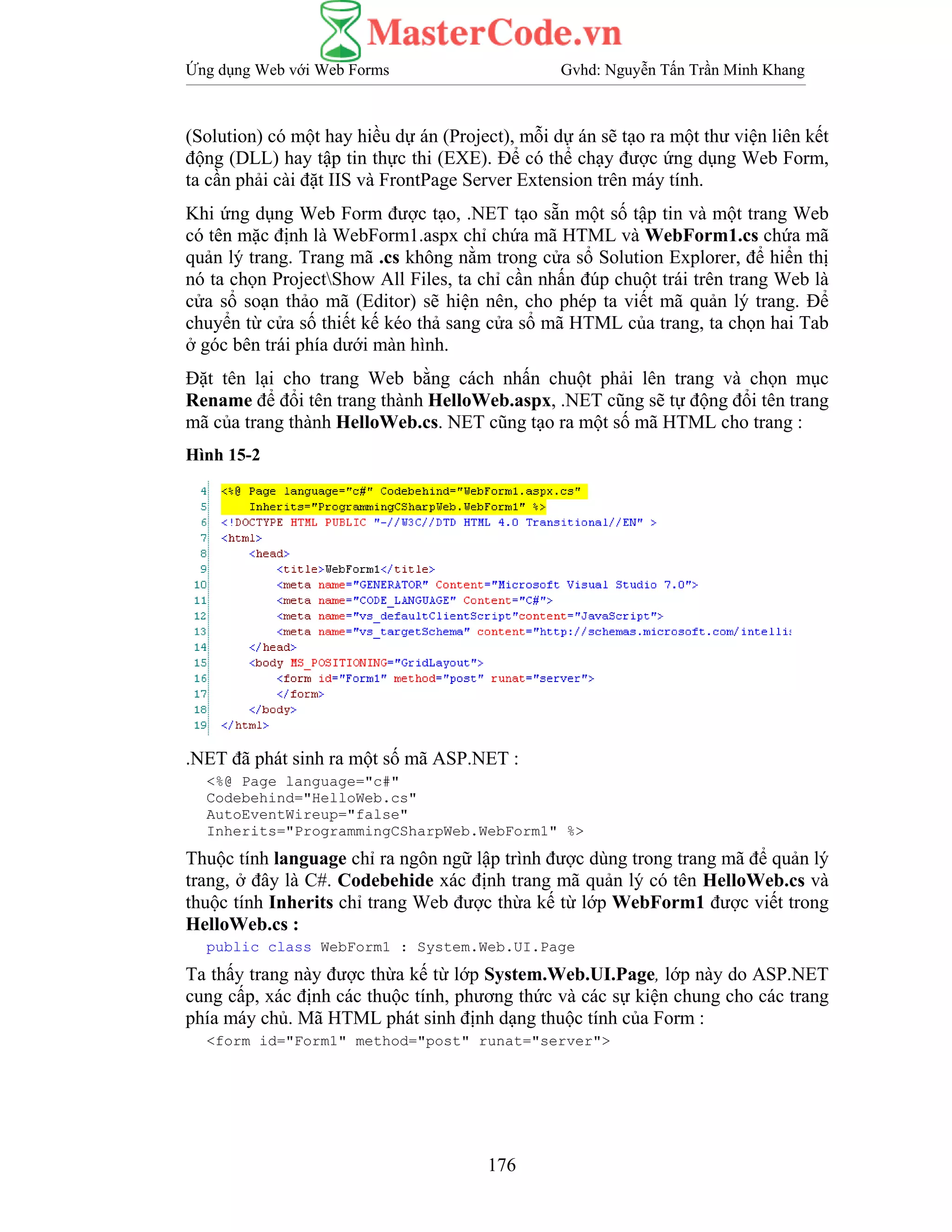 Ứng dụng Web với Web Forms Gvhd: Nguyễn Tấn Trần Minh Khang
176
(Solution) có một hay hiều dự án (Project), mỗi dự án sẽ tạo ra một thư viện liên kết
động (DLL) hay tập tin thực thi (EXE). Để có thể chạy được ứng dụng Web Form,
ta cần phải cài đặt IIS và FrontPage Server Extension trên máy tính.
Khi ứng dụng Web Form được tạo, .NET tạo sẵn một số tập tin và một trang Web
có tên mặc định là WebForm1.aspx chỉ chứa mã HTML và WebForm1.cs chứa mã
quản lý trang. Trang mã .cs không nằm trong cửa sổ Solution Explorer, để hiển thị
nó ta chọn ProjectShow All Files, ta chỉ cần nhấn đúp chuột trái trên trang Web là
cửa sổ soạn thảo mã (Editor) sẽ hiện nên, cho phép ta viết mã quản lý trang. Để
chuyển từ cửa số thiết kế kéo thả sang cửa sổ mã HTML của trang, ta chọn hai Tab
ở góc bên trái phía dưới màn hình.
Đặt tên lại cho trang Web bằng cách nhấn chuột phải lên trang và chọn mục
Rename để đổi tên trang thành HelloWeb.aspx, .NET cũng sẽ tự động đổi tên trang
mã của trang thành HelloWeb.cs. NET cũng tạo ra một số mã HTML cho trang :
Hình 15-2
.NET đã phát sinh ra một số mã ASP.NET :
<%@ Page language="c#"
Codebehind="HelloWeb.cs"
AutoEventWireup="false"
Inherits="ProgrammingCSharpWeb.WebForm1" %>
Thuộc tính language chỉ ra ngôn ngữ lập trình được dùng trong trang mã để quản lý
trang, ở đây là C#. Codebehide xác định trang mã quản lý có tên HelloWeb.cs và
thuộc tính Inherits chỉ trang Web được thừa kế từ lớp WebForm1 được viết trong
HelloWeb.cs :
public class WebForm1 : System.Web.UI.Page
Ta thấy trang này được thừa kế từ lớp System.Web.UI.Page, lớp này do ASP.NET
cung cấp, xác định các thuộc tính, phương thức và các sự kiện chung cho các trang
phía máy chủ. Mã HTML phát sinh định dạng thuộc tính của Form :
<form id="Form1" method="post" runat="server">
 