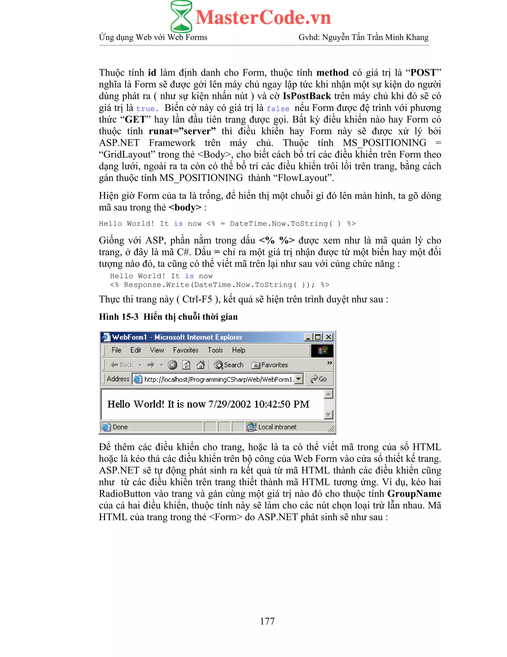 Ứng dụng Web với Web Forms Gvhd: Nguyễn Tấn Trần Minh Khang
177
Thuộc tính id làm định danh cho Form, thuộc tính method có giá trị là “POST”
nghĩa là Form sẽ được gởi lên máy chủ ngay lập tức khi nhận một sự kiện do người
dùng phát ra ( như sự kiện nhấn nút ) và cờ IsPostBack trên máy chủ khi đó sẽ có
giá trị là true. Biến cờ này có giá trị là false nếu Form được đệ trình với phương
thức “GET” hay lần đầu tiên trang được gọi. Bất kỳ điều khiển nào hay Form có
thuộc tính runat=”server” thì điều khiển hay Form này sẽ được xử lý bởi
ASP.NET Framework trên máy chủ. Thuộc tính MS_POSITIONING =
“GridLayout” trong thẻ <Body>, cho biết cách bố trí các điều khiển trên Form theo
dạng lưới, ngoài ra ta còn có thể bố trí các điều khiển trôi lổi trên trang, bằng cách
gán thuộc tính MS_POSITIONING thành “FlowLayout”.
Hiện giờ Form của ta là trống, để hiển thị một chuỗi gì đó lên màn hình, ta gõ dòng
mã sau trong thẻ <body> :
Hello World! It is now <% = DateTime.Now.ToString( ) %>
Giống với ASP, phần nằm trong dấu <% %> được xem như là mã quản lý cho
trang, ở đây là mã C#. Dấu = chỉ ra một giá trị nhận được từ một biến hay một đối
tượng nào đó, ta cũng có thể viết mã trên lại như sau với cùng chức năng :
Hello World! It is now
<% Response.Write(DateTime.Now.ToString( )); %>
Thực thi trang này ( Ctrl-F5 ), kết quả sẽ hiện trên trình duyệt như sau :
Hình 15-3 Hiển thị chuỗi thời gian
Để thêm các điều khiển cho trang, hoặc là ta có thể viết mã trong của sổ HTML
hoặc là kéo thả các điều khiển trên bộ công của Web Form vào cửa sổ thiết kế trang.
ASP.NET sẽ tự động phát sinh ra kết quả từ mã HTML thành các điều khiển cũng
như từ các điều khiển trên trang thiết thành mã HTML tương ứng. Ví dụ, kéo hai
RadioButton vào trang và gán cùng một giá trị nào đó cho thuộc tính GroupName
của cả hai điều khiển, thuộc tính này sẽ làm cho các nút chọn loại trừ lẫn nhau. Mã
HTML của trang trong thẻ <Form> do ASP.NET phát sinh sẽ như sau :
 
