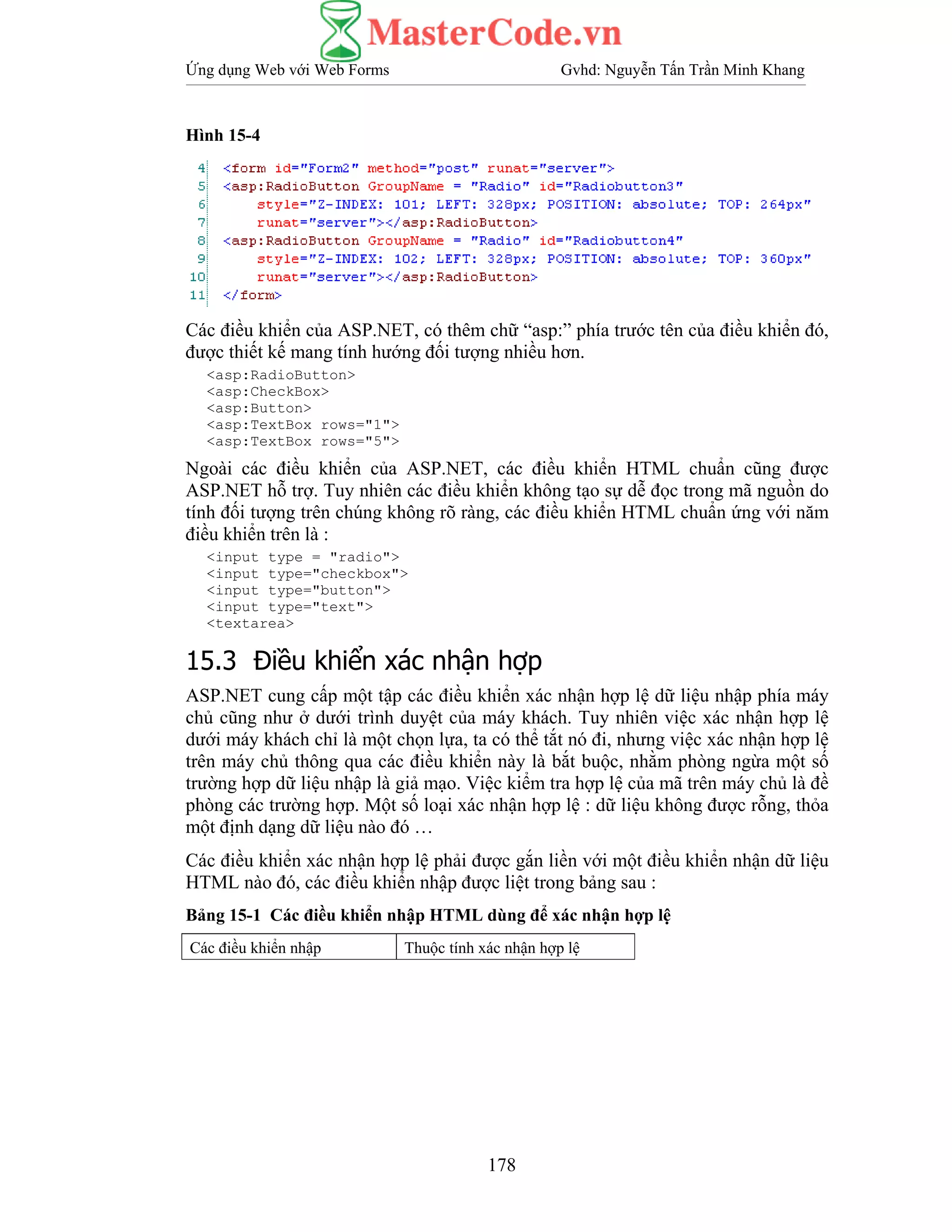 Ứng dụng Web với Web Forms Gvhd: Nguyễn Tấn Trần Minh Khang
178
Hình 15-4
Các điều khiển của ASP.NET, có thêm chữ “asp:” phía trước tên của điều khiển đó,
được thiết kế mang tính hướng đối tượng nhiều hơn.
<asp:RadioButton>
<asp:CheckBox>
<asp:Button>
<asp:TextBox rows="1">
<asp:TextBox rows="5">
Ngoài các điều khiển của ASP.NET, các điều khiển HTML chuẩn cũng được
ASP.NET hỗ trợ. Tuy nhiên các điều khiển không tạo sự dễ đọc trong mã nguồn do
tính đối tượng trên chúng không rõ ràng, các điều khiển HTML chuẩn ứng với năm
điều khiển trên là :
<input type = "radio">
<input type="checkbox">
<input type="button">
<input type="text">
<textarea>
15.3 Điều khiển xác nhận hợp
ASP.NET cung cấp một tập các điều khiển xác nhận hợp lệ dữ liệu nhập phía máy
chủ cũng như ở dưới trình duyệt của máy khách. Tuy nhiên việc xác nhận hợp lệ
dưới máy khách chỉ là một chọn lựa, ta có thể tắt nó đi, nhưng việc xác nhận hợp lệ
trên máy chủ thông qua các điều khiển này là bắt buộc, nhằm phòng ngừa một số
trường hợp dữ liệu nhập là giả mạo. Việc kiểm tra hợp lệ của mã trên máy chủ là đề
phòng các trường hợp. Một số loại xác nhận hợp lệ : dữ liệu không được rỗng, thỏa
một định dạng dữ liệu nào đó …
Các điều khiển xác nhận hợp lệ phải được gắn liền với một điều khiển nhận dữ liệu
HTML nào đó, các điều khiển nhập được liệt trong bảng sau :
Bảng 15-1 Các điều khiển nhập HTML dùng để xác nhận hợp lệ
Các điều khiển nhập Thuộc tính xác nhận hợp lệ
 