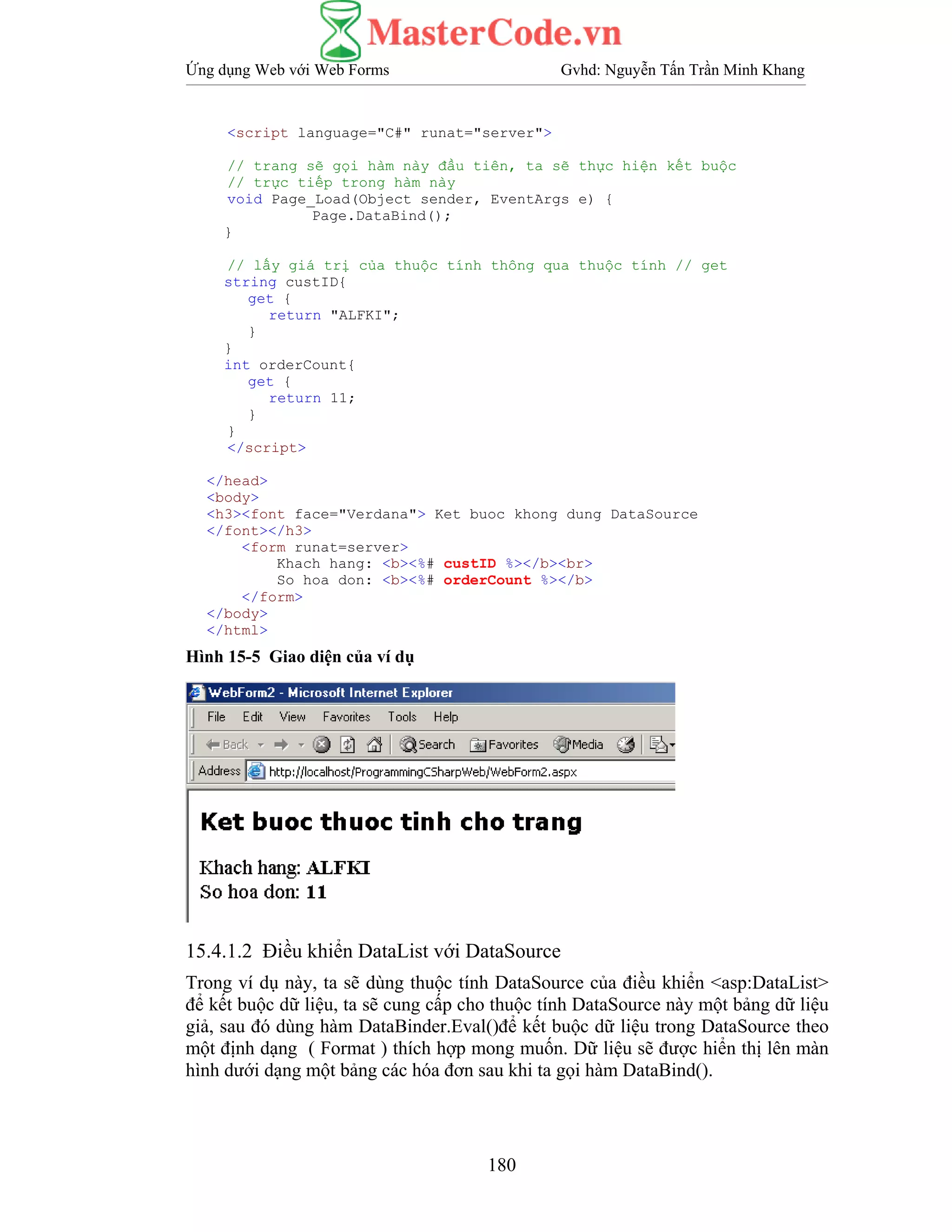Ứng dụng Web với Web Forms Gvhd: Nguyễn Tấn Trần Minh Khang
180
<script language="C#" runat="server">
// trang sẽ gọi hàm này đầu tiên, ta sẽ thực hiện kết buộc
// trực tiếp trong hàm này
void Page_Load(Object sender, EventArgs e) {
Page.DataBind();
}
// lấy giá trị của thuộc tính thông qua thuộc tính // get
string custID{
get {
return "ALFKI";
}
}
int orderCount{
get {
return 11;
}
}
</script>
</head>
<body>
<h3><font face="Verdana"> Ket buoc khong dung DataSource
</font></h3>
<form runat=server>
Khach hang: <b><%# custID %></b><br>
So hoa don: <b><%# orderCount %></b>
</form>
</body>
</html>
Hình 15-5 Giao diện của ví dụ
15.4.1.2 Điều khiển DataList với DataSource
Trong ví dụ này, ta sẽ dùng thuộc tính DataSource của điều khiển <asp:DataList>
để kết buộc dữ liệu, ta sẽ cung cấp cho thuộc tính DataSource này một bảng dữ liệu
giả, sau đó dùng hàm DataBinder.Eval()để kết buộc dữ liệu trong DataSource theo
một định dạng ( Format ) thích hợp mong muốn. Dữ liệu sẽ được hiển thị lên màn
hình dưới dạng một bảng các hóa đơn sau khi ta gọi hàm DataBind().
 