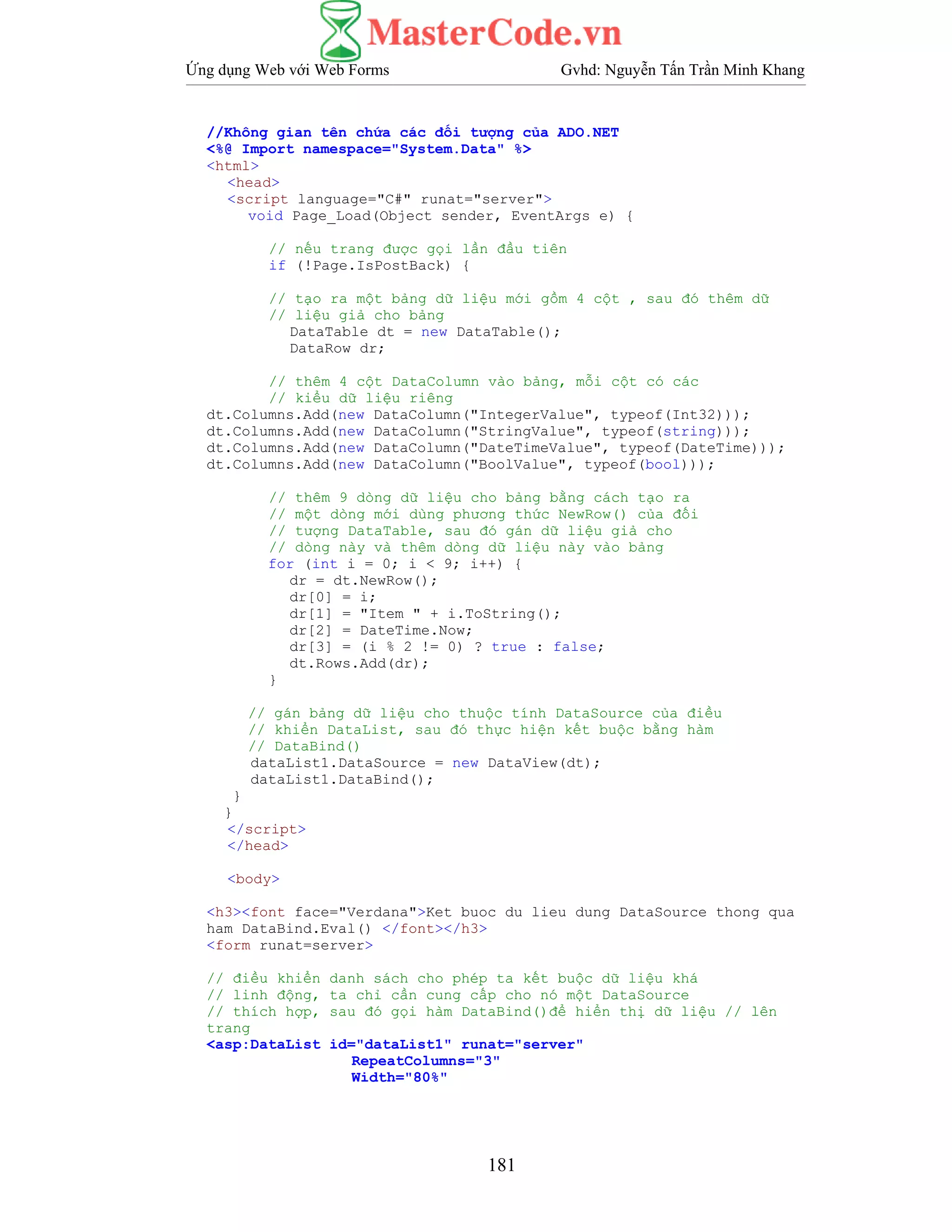 Ứng dụng Web với Web Forms Gvhd: Nguyễn Tấn Trần Minh Khang
181
//Không gian tên chứa các đối tượng của ADO.NET
<%@ Import namespace="System.Data" %>
<html>
<head>
<script language="C#" runat="server">
void Page_Load(Object sender, EventArgs e) {
// nếu trang được gọi lần đầu tiên
if (!Page.IsPostBack) {
// tạo ra một bảng dữ liệu mới gồm 4 cột , sau đó thêm dữ
// liệu giả cho bảng
DataTable dt = new DataTable();
DataRow dr;
// thêm 4 cột DataColumn vào bảng, mỗi cột có các
// kiểu dữ liệu riêng
dt.Columns.Add(new DataColumn("IntegerValue", typeof(Int32)));
dt.Columns.Add(new DataColumn("StringValue", typeof(string)));
dt.Columns.Add(new DataColumn("DateTimeValue", typeof(DateTime)));
dt.Columns.Add(new DataColumn("BoolValue", typeof(bool)));
// thêm 9 dòng dữ liệu cho bảng bằng cách tạo ra
// một dòng mới dùng phương thức NewRow() của đối
// tượng DataTable, sau đó gán dữ liệu giả cho
// dòng này và thêm dòng dữ liệu này vào bảng
for (int i = 0; i < 9; i++) {
dr = dt.NewRow();
dr[0] = i;
dr[1] = "Item " + i.ToString();
dr[2] = DateTime.Now;
dr[3] = (i % 2 != 0) ? true : false;
dt.Rows.Add(dr);
}
// gán bảng dữ liệu cho thuộc tính DataSource của điều
// khiển DataList, sau đó thực hiện kết buộc bằng hàm
// DataBind()
dataList1.DataSource = new DataView(dt);
dataList1.DataBind();
}
}
</script>
</head>
<body>
<h3><font face="Verdana">Ket buoc du lieu dung DataSource thong qua
ham DataBind.Eval() </font></h3>
<form runat=server>
// điều khiển danh sách cho phép ta kết buộc dữ liệu khá
// linh động, ta chỉ cần cung cấp cho nó một DataSource
// thích hợp, sau đó gọi hàm DataBind()để hiển thị dữ liệu // lên
trang
<asp:DataList id="dataList1" runat="server"
RepeatColumns="3"
Width="80%"
 