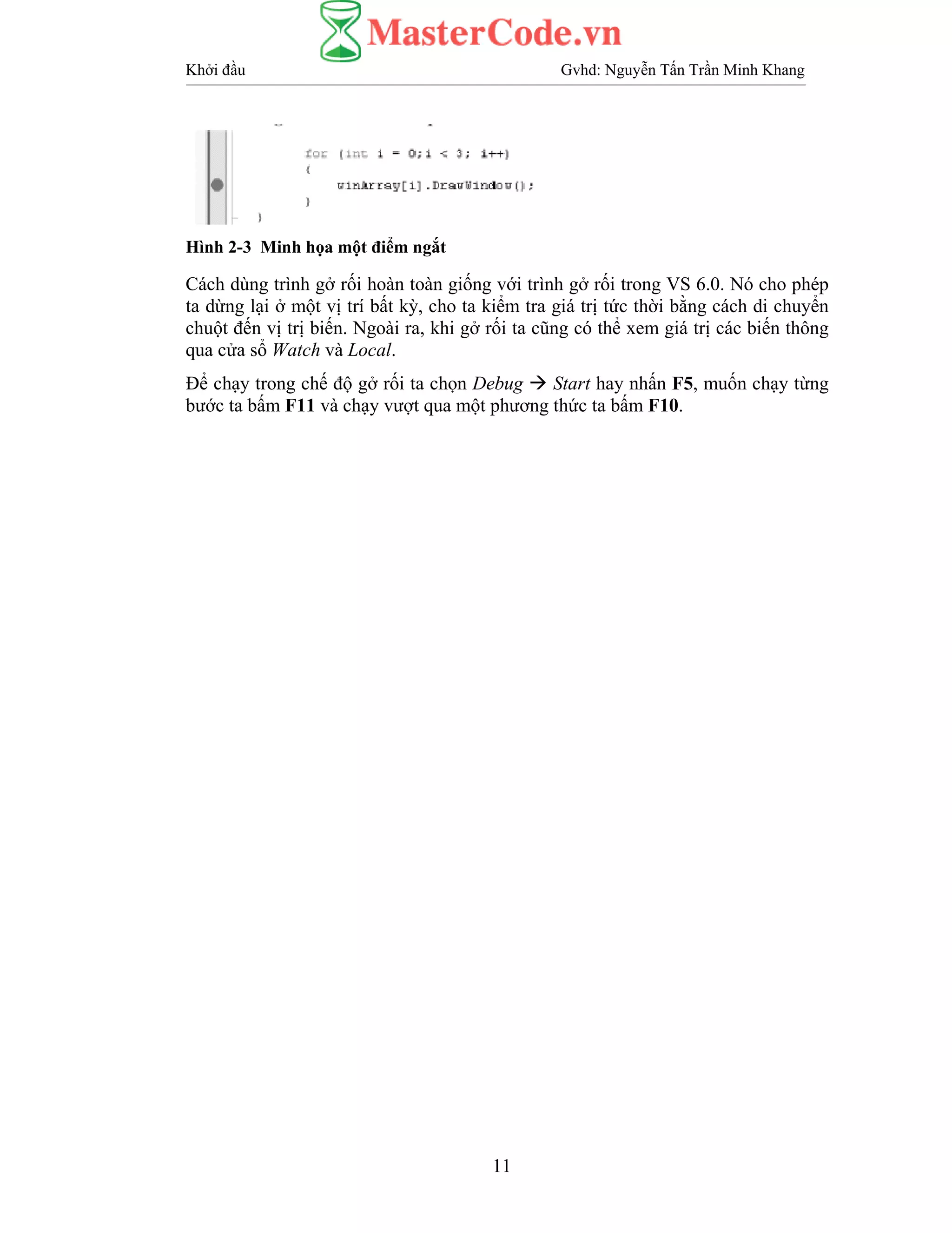 Khởi đầu Gvhd: Nguyễn Tấn Trần Minh Khang
11
Hình 2-3 Minh họa một điểm ngắt
Cách dùng trình gở rối hoàn toàn giống với trình gở rối trong VS 6.0. Nó cho phép
ta dừng lại ở một vị trí bất kỳ, cho ta kiểm tra giá trị tức thời bằng cách di chuyển
chuột đến vị trị biến. Ngoài ra, khi gở rối ta cũng có thể xem giá trị các biến thông
qua cửa sổ Watch và Local.
Để chạy trong chế độ gở rối ta chọn Debug Start hay nhấn F5, muốn chạy từng
bước ta bấm F11 và chạy vượt qua một phương thức ta bấm F10.
 
