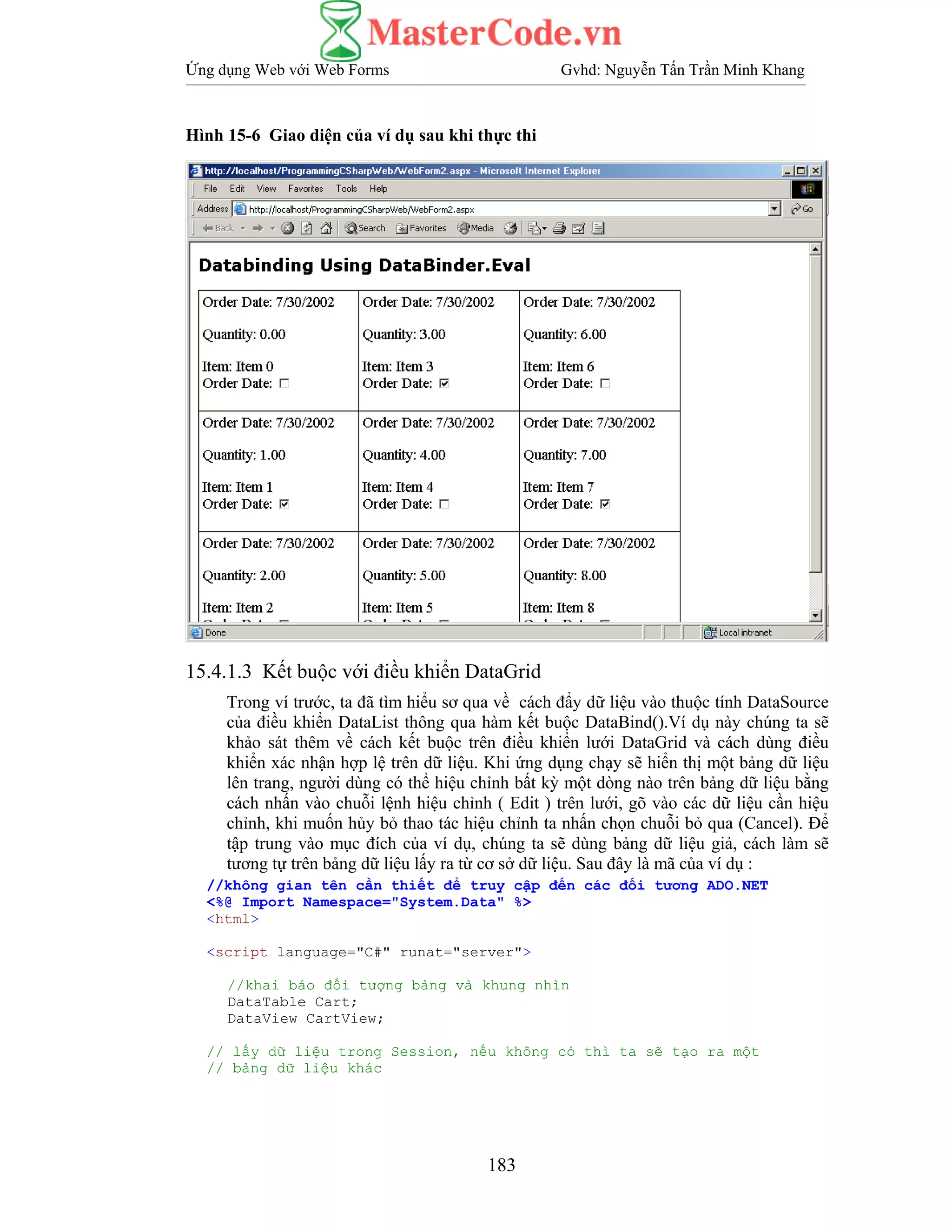 Ứng dụng Web với Web Forms Gvhd: Nguyễn Tấn Trần Minh Khang
183
Hình 15-6 Giao diện của ví dụ sau khi thực thi
15.4.1.3 Kết buộc với điều khiển DataGrid
Trong ví trước, ta đã tìm hiểu sơ qua về cách đẩy dữ liệu vào thuộc tính DataSource
của điều khiển DataList thông qua hàm kết buộc DataBind().Ví dụ này chúng ta sẽ
khảo sát thêm về cách kết buộc trên điều khiển lưới DataGrid và cách dùng điều
khiển xác nhận hợp lệ trên dữ liệu. Khi ứng dụng chạy sẽ hiển thị một bảng dữ liệu
lên trang, người dùng có thể hiệu chỉnh bất kỳ một dòng nào trên bảng dữ liệu bằng
cách nhấn vào chuỗi lệnh hiệu chỉnh ( Edit ) trên lưới, gõ vào các dữ liệu cần hiệu
chỉnh, khi muốn hủy bỏ thao tác hiệu chỉnh ta nhấn chọn chuỗi bỏ qua (Cancel). Để
tập trung vào mục đích của ví dụ, chúng ta sẽ dùng bảng dữ liệu giả, cách làm sẽ
tương tự trên bảng dữ liệu lấy ra từ cơ sở dữ liệu. Sau đây là mã của ví dụ :
//không gian tên cần thiết để truy cập đến các đối tương ADO.NET
<%@ Import Namespace="System.Data" %>
<html>
<script language="C#" runat="server">
//khai báo đối tượng bảng và khung nhìn
DataTable Cart;
DataView CartView;
// lấy dữ liệu trong Session, nếu không có thì ta sẽ tạo ra một
// bảng dữ liệu khác
 