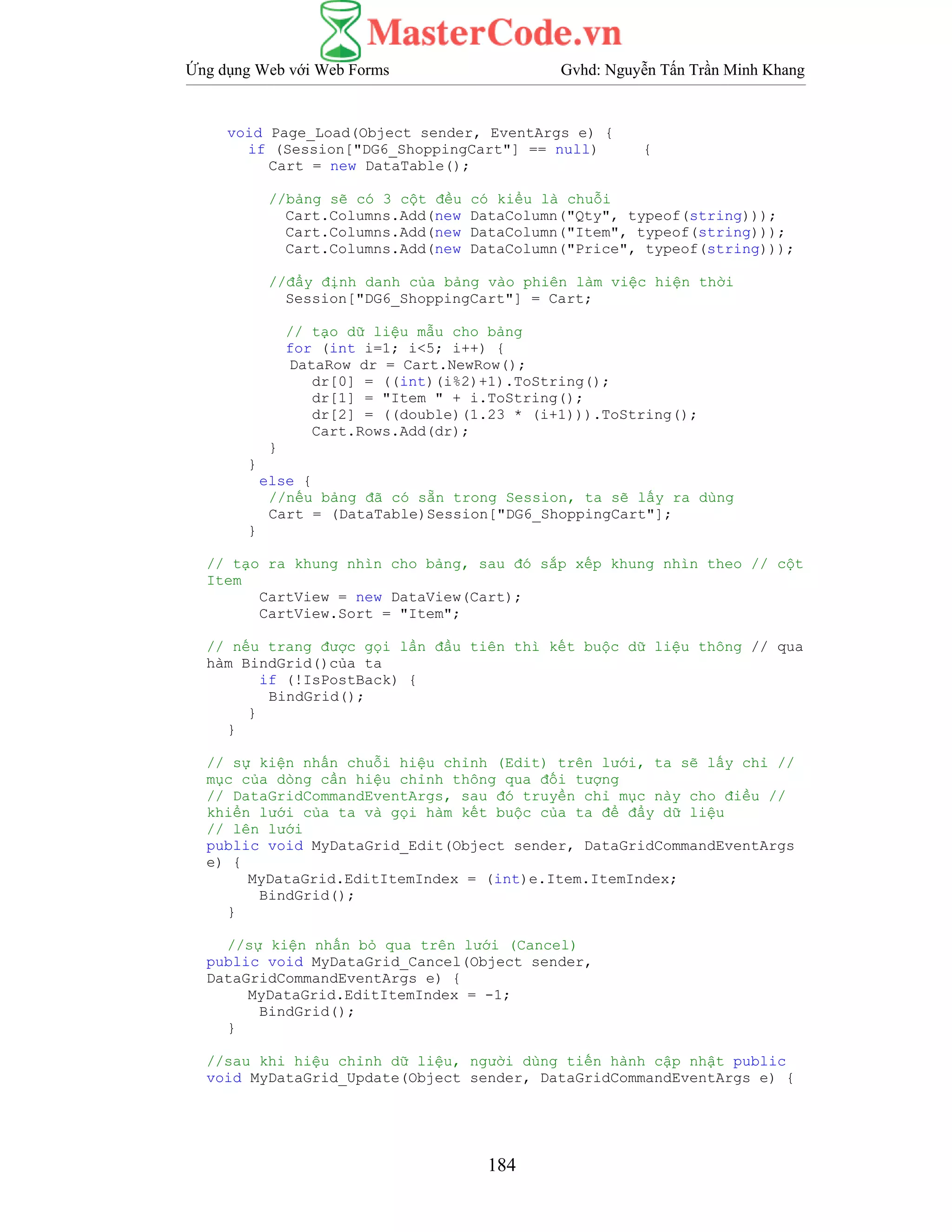 Ứng dụng Web với Web Forms Gvhd: Nguyễn Tấn Trần Minh Khang
184
void Page_Load(Object sender, EventArgs e) {
if (Session["DG6_ShoppingCart"] == null) {
Cart = new DataTable();
//bảng sẽ có 3 cột đều có kiểu là chuỗi
Cart.Columns.Add(new DataColumn("Qty", typeof(string)));
Cart.Columns.Add(new DataColumn("Item", typeof(string)));
Cart.Columns.Add(new DataColumn("Price", typeof(string)));
//đẩy định danh của bảng vào phiên làm việc hiện thời
Session["DG6_ShoppingCart"] = Cart;
// tạo dữ liệu mẫu cho bảng
for (int i=1; i<5; i++) {
DataRow dr = Cart.NewRow();
dr[0] = ((int)(i%2)+1).ToString();
dr[1] = "Item " + i.ToString();
dr[2] = ((double)(1.23 * (i+1))).ToString();
Cart.Rows.Add(dr);
}
}
else {
//nếu bảng đã có sẵn trong Session, ta sẽ lấy ra dùng
Cart = (DataTable)Session["DG6_ShoppingCart"];
}
// tạo ra khung nhìn cho bảng, sau đó sắp xếp khung nhìn theo // cột
Item
CartView = new DataView(Cart);
CartView.Sort = "Item";
// nếu trang được gọi lần đầu tiên thì kết buộc dữ liệu thông // qua
hàm BindGrid()của ta
if (!IsPostBack) {
BindGrid();
}
}
// sự kiện nhấn chuỗi hiệu chỉnh (Edit) trên lưới, ta sẽ lấy chỉ //
mục của dòng cần hiệu chỉnh thông qua đối tượng
// DataGridCommandEventArgs, sau đó truyền chỉ mục này cho điều //
khiển lưới của ta và gọi hàm kết buộc của ta để đẩy dữ liệu
// lên lưới
public void MyDataGrid_Edit(Object sender, DataGridCommandEventArgs
e) {
MyDataGrid.EditItemIndex = (int)e.Item.ItemIndex;
BindGrid();
}
//sự kiện nhấn bỏ qua trên lưới (Cancel)
public void MyDataGrid_Cancel(Object sender,
DataGridCommandEventArgs e) {
MyDataGrid.EditItemIndex = -1;
BindGrid();
}
//sau khi hiệu chỉnh dữ liệu, người dùng tiến hành cập nhật public
void MyDataGrid_Update(Object sender, DataGridCommandEventArgs e) {
 