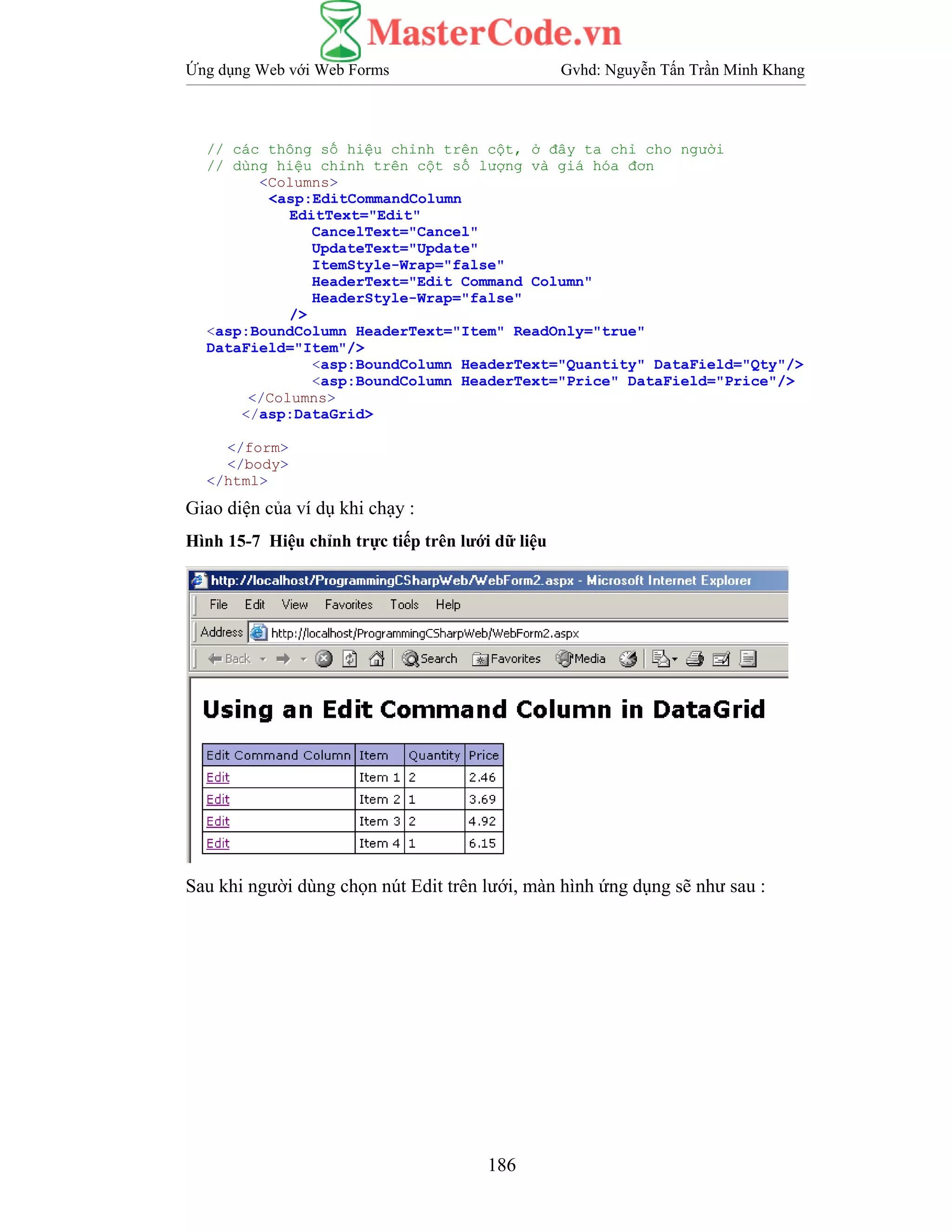 Ứng dụng Web với Web Forms Gvhd: Nguyễn Tấn Trần Minh Khang
186
// các thông số hiệu chỉnh trên cột, ở đây ta chỉ cho người
// dùng hiệu chỉnh trên cột số lượng và giá hóa đơn
<Columns>
<asp:EditCommandColumn
EditText="Edit"
CancelText="Cancel"
UpdateText="Update"
ItemStyle-Wrap="false"
HeaderText="Edit Command Column"
HeaderStyle-Wrap="false"
/>
<asp:BoundColumn HeaderText="Item" ReadOnly="true"
DataField="Item"/>
<asp:BoundColumn HeaderText="Quantity" DataField="Qty"/>
<asp:BoundColumn HeaderText="Price" DataField="Price"/>
</Columns>
</asp:DataGrid>
</form>
</body>
</html>
Giao diện của ví dụ khi chạy :
Hình 15-7 Hiệu chỉnh trực tiếp trên lưới dữ liệu
Sau khi người dùng chọn nút Edit trên lưới, màn hình ứng dụng sẽ như sau :
 