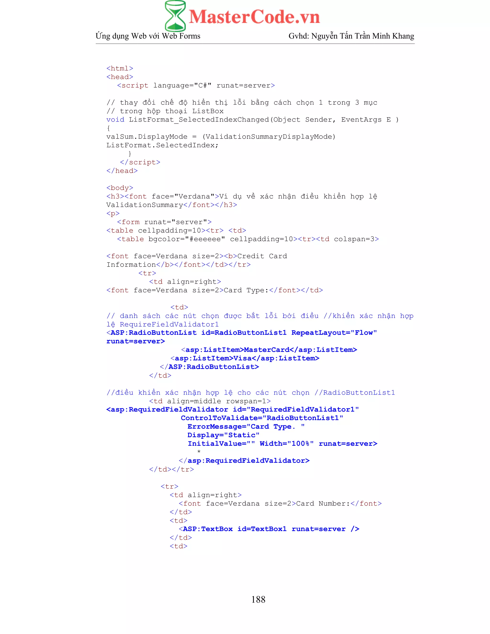 Ứng dụng Web với Web Forms Gvhd: Nguyễn Tấn Trần Minh Khang
188
<html>
<head>
<script language="C#" runat=server>
// thay đổi chế độ hiển thị lỗi bằng cách chọn 1 trong 3 mục
// trong hộp thoại ListBox
void ListFormat_SelectedIndexChanged(Object Sender, EventArgs E )
{
valSum.DisplayMode = (ValidationSummaryDisplayMode)
ListFormat.SelectedIndex;
}
</script>
</head>
<body>
<h3><font face="Verdana">Ví dụ về xác nhận điều khiển hợp lệ
ValidationSummary</font></h3>
<p>
<form runat="server">
<table cellpadding=10><tr> <td>
<table bgcolor="#eeeeee" cellpadding=10><tr><td colspan=3>
<font face=Verdana size=2><b>Credit Card
Information</b></font></td></tr>
<tr>
<td align=right>
<font face=Verdana size=2>Card Type:</font></td>
<td>
// danh sách các nút chọn được bắt lỗi bởi điều //khiển xác nhận hợp
lệ RequireFieldValidator1
<ASP:RadioButtonList id=RadioButtonList1 RepeatLayout="Flow"
runat=server>
<asp:ListItem>MasterCard</asp:ListItem>
<asp:ListItem>Visa</asp:ListItem>
</ASP:RadioButtonList>
</td>
//điều khiển xác nhận hợp lệ cho các nút chọn //RadioButtonList1
<td align=middle rowspan=1>
<asp:RequiredFieldValidator id="RequiredFieldValidator1"
ControlToValidate="RadioButtonList1"
ErrorMessage="Card Type. "
Display="Static"
InitialValue="" Width="100%" runat=server>
*
</asp:RequiredFieldValidator>
</td></tr>
<tr>
<td align=right>
<font face=Verdana size=2>Card Number:</font>
</td>
<td>
<ASP:TextBox id=TextBox1 runat=server />
</td>
<td>
 