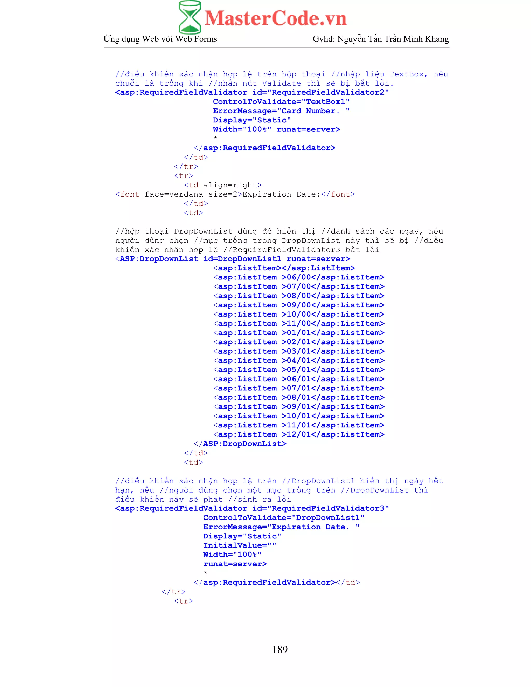 Ứng dụng Web với Web Forms Gvhd: Nguyễn Tấn Trần Minh Khang
189
//điều khiển xác nhận hợp lệ trên hộp thoại //nhập liệu TextBox, nếu
chuỗi là trống khi //nhấn nút Validate thì sẽ bị bắt lỗi.
<asp:RequiredFieldValidator id="RequiredFieldValidator2"
ControlToValidate="TextBox1"
ErrorMessage="Card Number. "
Display="Static"
Width="100%" runat=server>
*
</asp:RequiredFieldValidator>
</td>
</tr>
<tr>
<td align=right>
<font face=Verdana size=2>Expiration Date:</font>
</td>
<td>
//hộp thoại DropDownList dùng để hiển thị //danh sách các ngày, nếu
người dùng chọn //mục trống trong DropDownList này thì sẽ bị //điều
khiển xác nhận hợp lệ //RequireFieldValidator3 bắt lỗi
<ASP:DropDownList id=DropDownList1 runat=server>
<asp:ListItem></asp:ListItem>
<asp:ListItem >06/00</asp:ListItem>
<asp:ListItem >07/00</asp:ListItem>
<asp:ListItem >08/00</asp:ListItem>
<asp:ListItem >09/00</asp:ListItem>
<asp:ListItem >10/00</asp:ListItem>
<asp:ListItem >11/00</asp:ListItem>
<asp:ListItem >01/01</asp:ListItem>
<asp:ListItem >02/01</asp:ListItem>
<asp:ListItem >03/01</asp:ListItem>
<asp:ListItem >04/01</asp:ListItem>
<asp:ListItem >05/01</asp:ListItem>
<asp:ListItem >06/01</asp:ListItem>
<asp:ListItem >07/01</asp:ListItem>
<asp:ListItem >08/01</asp:ListItem>
<asp:ListItem >09/01</asp:ListItem>
<asp:ListItem >10/01</asp:ListItem>
<asp:ListItem >11/01</asp:ListItem>
<asp:ListItem >12/01</asp:ListItem>
</ASP:DropDownList>
</td>
<td>
//điều khiển xác nhận hợp lệ trên //DropDownList1 hiển thị ngày hết
hạn, nếu //người dùng chọn một mục trống trên //DropDownList thì
điều khiển này sẽ phát //sinh ra lỗi
<asp:RequiredFieldValidator id="RequiredFieldValidator3"
ControlToValidate="DropDownList1"
ErrorMessage="Expiration Date. "
Display="Static"
InitialValue=""
Width="100%"
runat=server>
*
</asp:RequiredFieldValidator></td>
</tr>
<tr>
 