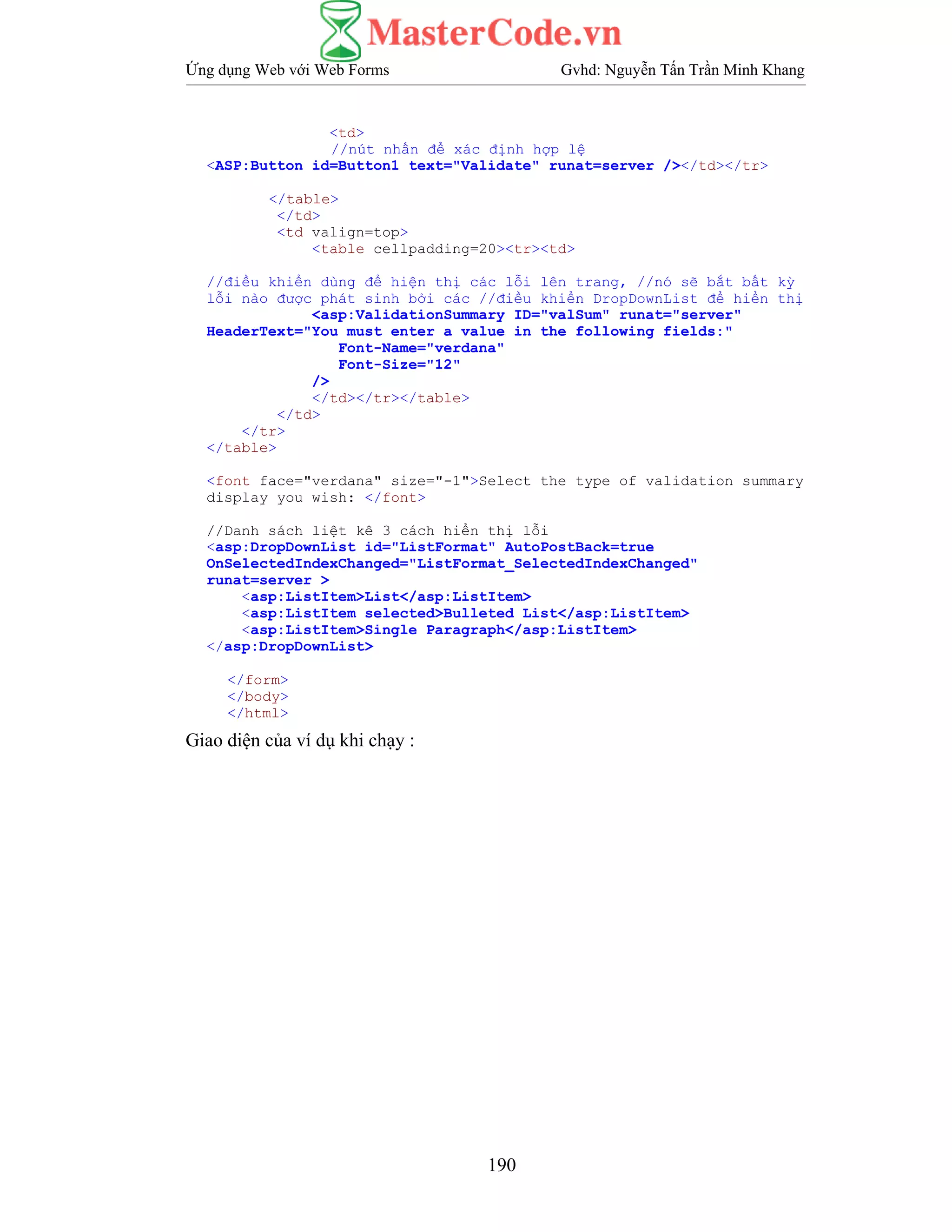 Ứng dụng Web với Web Forms Gvhd: Nguyễn Tấn Trần Minh Khang
190
<td>
//nút nhấn để xác định hợp lệ
<ASP:Button id=Button1 text="Validate" runat=server /></td></tr>
</table>
</td>
<td valign=top>
<table cellpadding=20><tr><td>
//điều khiển dùng để hiện thị các lỗi lên trang, //nó sẽ bắt bất kỳ
lỗi nào được phát sinh bởi các //điều khiển DropDownList để hiển thị
<asp:ValidationSummary ID="valSum" runat="server"
HeaderText="You must enter a value in the following fields:"
Font-Name="verdana"
Font-Size="12"
/>
</td></tr></table>
</td>
</tr>
</table>
<font face="verdana" size="-1">Select the type of validation summary
display you wish: </font>
//Danh sách liệt kê 3 cách hiển thị lỗi
<asp:DropDownList id="ListFormat" AutoPostBack=true
OnSelectedIndexChanged="ListFormat_SelectedIndexChanged"
runat=server >
<asp:ListItem>List</asp:ListItem>
<asp:ListItem selected>Bulleted List</asp:ListItem>
<asp:ListItem>Single Paragraph</asp:ListItem>
</asp:DropDownList>
</form>
</body>
</html>
Giao diện của ví dụ khi chạy :
 