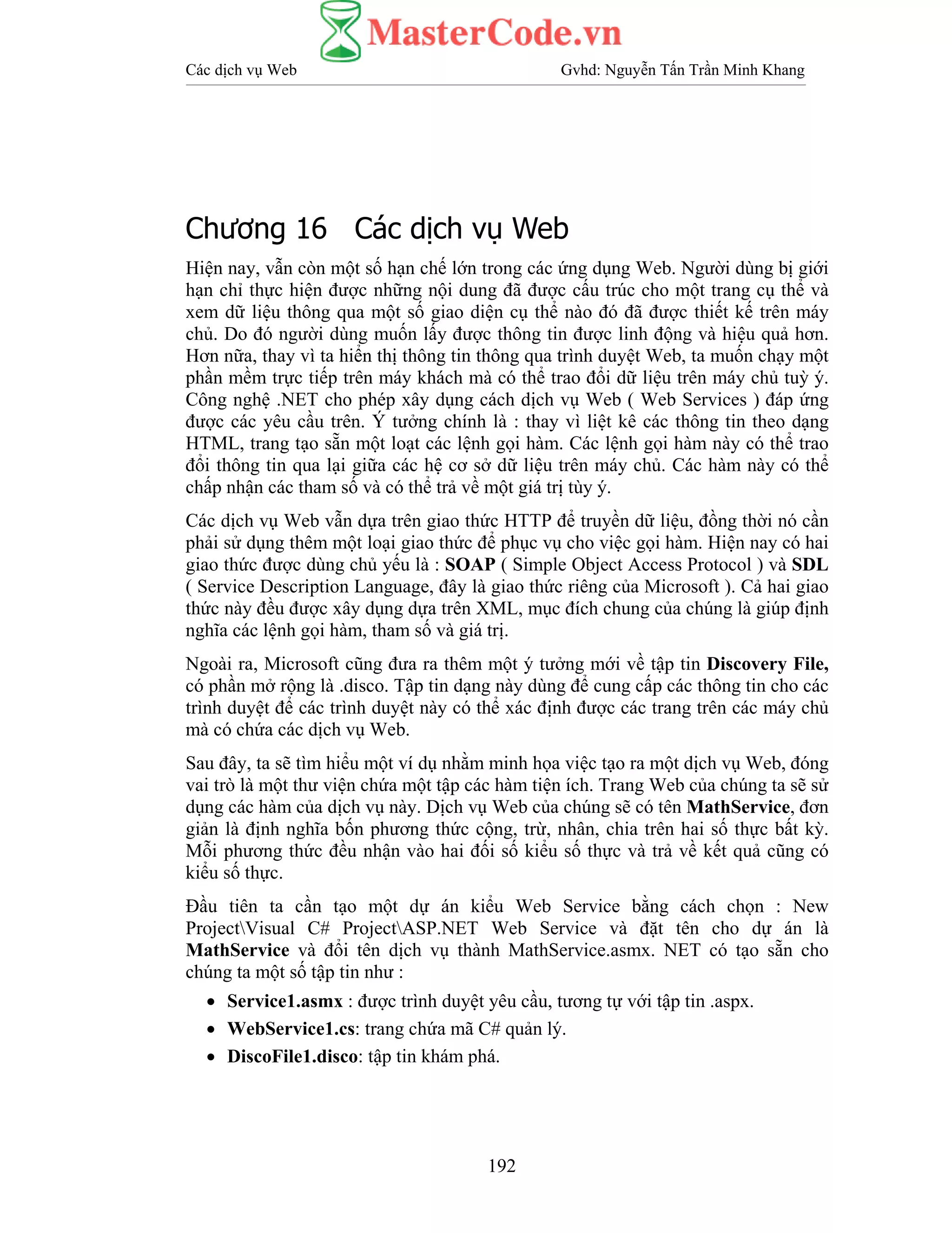 Các dịch vụ Web Gvhd: Nguyễn Tấn Trần Minh Khang
192
Chương 16 Các dịch vụ Web
Hiện nay, vẫn còn một số hạn chế lớn trong các ứng dụng Web. Người dùng bị giới
hạn chỉ thực hiện được những nội dung đã được cấu trúc cho một trang cụ thể và
xem dữ liệu thông qua một số giao diện cụ thể nào đó đã được thiết kế trên máy
chủ. Do đó người dùng muốn lấy được thông tin được linh động và hiệu quả hơn.
Hơn nữa, thay vì ta hiển thị thông tin thông qua trình duyệt Web, ta muốn chạy một
phần mềm trực tiếp trên máy khách mà có thể trao đổi dữ liệu trên máy chủ tuỳ ý.
Công nghệ .NET cho phép xây dụng cách dịch vụ Web ( Web Services ) đáp ứng
được các yêu cầu trên. Ý tưởng chính là : thay vì liệt kê các thông tin theo dạng
HTML, trang tạo sẵn một loạt các lệnh gọi hàm. Các lệnh gọi hàm này có thể trao
đổi thông tin qua lại giữa các hệ cơ sở dữ liệu trên máy chủ. Các hàm này có thể
chấp nhận các tham số và có thể trả về một giá trị tùy ý.
Các dịch vụ Web vẫn dựa trên giao thức HTTP để truyền dữ liệu, đồng thời nó cần
phải sử dụng thêm một loại giao thức để phục vụ cho việc gọi hàm. Hiện nay có hai
giao thức được dùng chủ yếu là : SOAP ( Simple Object Access Protocol ) và SDL
( Service Description Language, đây là giao thức riêng của Microsoft ). Cả hai giao
thức này đều được xây dụng dựa trên XML, mục đích chung của chúng là giúp định
nghĩa các lệnh gọi hàm, tham số và giá trị.
Ngoài ra, Microsoft cũng đưa ra thêm một ý tưởng mới về tập tin Discovery File,
có phần mở rộng là .disco. Tập tin dạng này dùng để cung cấp các thông tin cho các
trình duyệt để các trình duyệt này có thể xác định được các trang trên các máy chủ
mà có chứa các dịch vụ Web.
Sau đây, ta sẽ tìm hiểu một ví dụ nhằm minh họa việc tạo ra một dịch vụ Web, đóng
vai trò là một thư viện chứa một tập các hàm tiện ích. Trang Web của chúng ta sẽ sử
dụng các hàm của dịch vụ này. Dịch vụ Web của chúng sẽ có tên MathService, đơn
giản là định nghĩa bốn phương thức cộng, trừ, nhân, chia trên hai số thực bất kỳ.
Mỗi phương thức đều nhận vào hai đối số kiểu số thực và trả về kết quả cũng có
kiểu số thực.
Đầu tiên ta cần tạo một dự án kiểu Web Service bằng cách chọn : New
ProjectVisual C# ProjectASP.NET Web Service và đặt tên cho dự án là
MathService và đổi tên dịch vụ thành MathService.asmx. NET có tạo sẵn cho
chúng ta một số tập tin như :
• Service1.asmx : được trình duyệt yêu cầu, tương tự với tập tin .aspx.
• WebService1.cs: trang chứa mã C# quản lý.
• DiscoFile1.disco: tập tin khám phá.
 