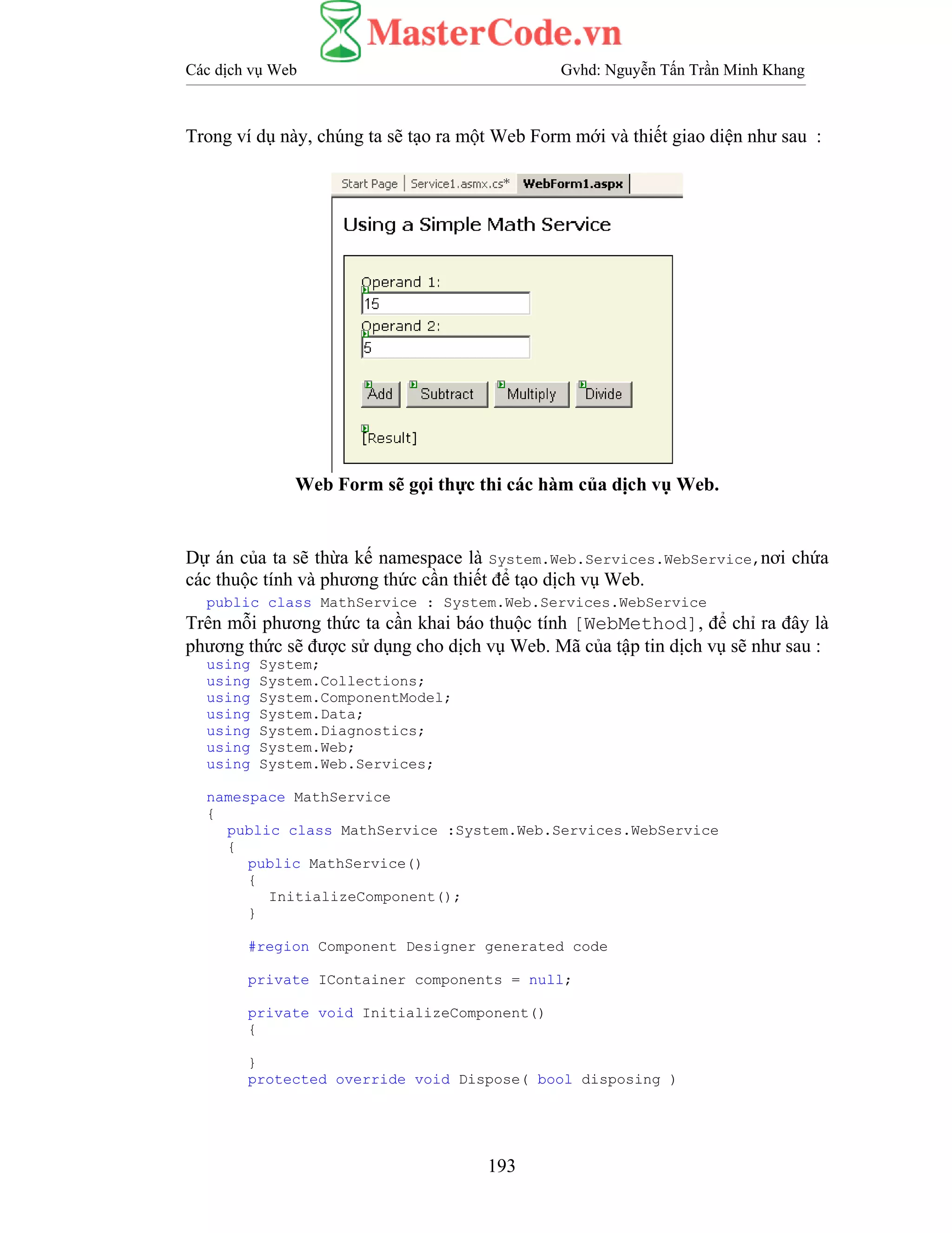 Các dịch vụ Web Gvhd: Nguyễn Tấn Trần Minh Khang
193
Trong ví dụ này, chúng ta sẽ tạo ra một Web Form mới và thiết giao diện như sau :
Web Form sẽ gọi thực thi các hàm của dịch vụ Web.
Dự án của ta sẽ thừa kế namespace là System.Web.Services.WebService,nơi chứa
các thuộc tính và phương thức cần thiết để tạo dịch vụ Web.
public class MathService : System.Web.Services.WebService
Trên mỗi phương thức ta cần khai báo thuộc tính [WebMethod], để chỉ ra đây là
phương thức sẽ được sử dụng cho dịch vụ Web. Mã của tập tin dịch vụ sẽ như sau :
using System;
using System.Collections;
using System.ComponentModel;
using System.Data;
using System.Diagnostics;
using System.Web;
using System.Web.Services;
namespace MathService
{
public class MathService :System.Web.Services.WebService
{
public MathService()
{
InitializeComponent();
}
#region Component Designer generated code
private IContainer components = null;
private void InitializeComponent()
{
}
protected override void Dispose( bool disposing )
 