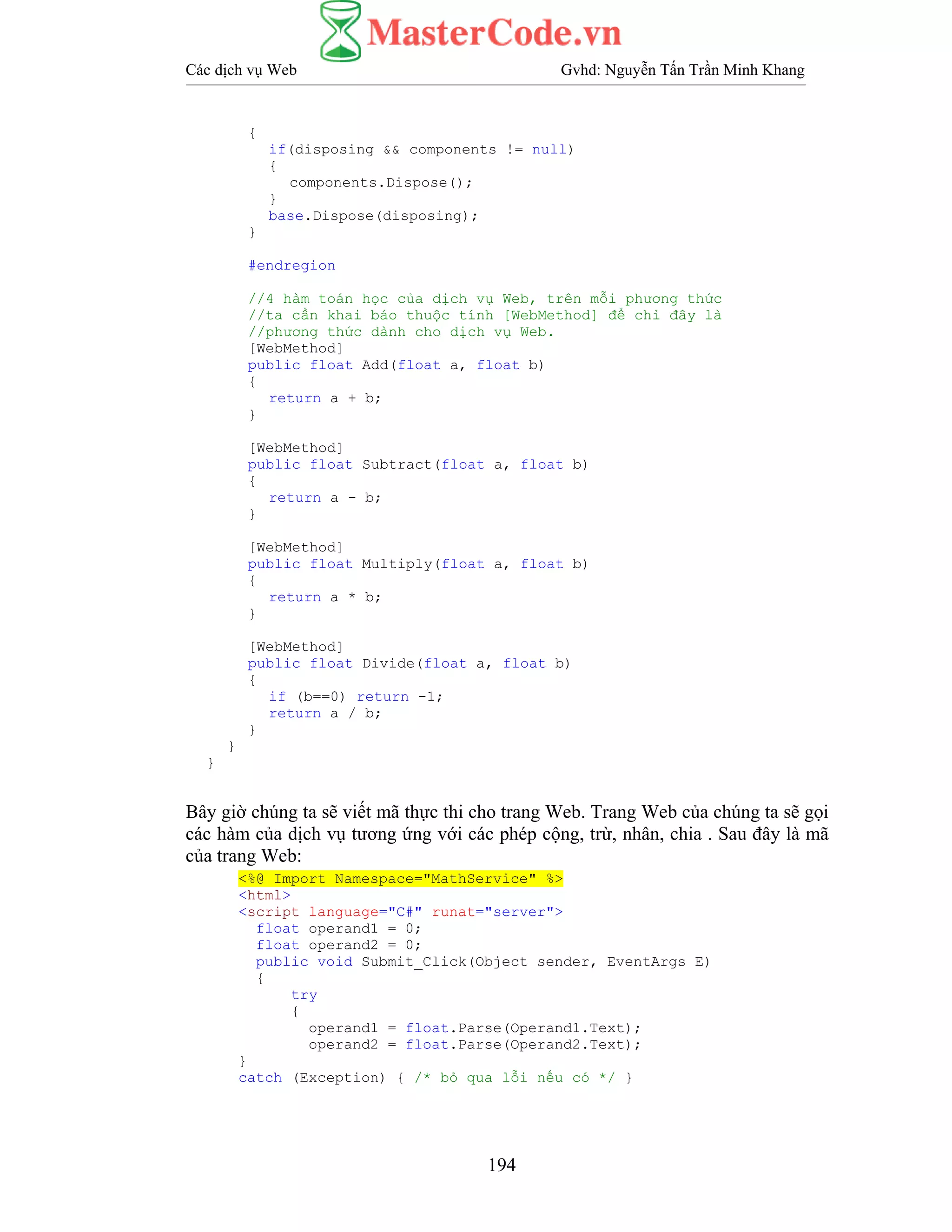 Các dịch vụ Web Gvhd: Nguyễn Tấn Trần Minh Khang
194
{
if(disposing && components != null)
{
components.Dispose();
}
base.Dispose(disposing);
}
#endregion
//4 hàm toán học của dịch vụ Web, trên mỗi phương thức
//ta cần khai báo thuộc tính [WebMethod] để chỉ đây là
//phương thức dành cho dịch vụ Web.
[WebMethod]
public float Add(float a, float b)
{
return a + b;
}
[WebMethod]
public float Subtract(float a, float b)
{
return a - b;
}
[WebMethod]
public float Multiply(float a, float b)
{
return a * b;
}
[WebMethod]
public float Divide(float a, float b)
{
if (b==0) return -1;
return a / b;
}
}
}
Bây giờ chúng ta sẽ viết mã thực thi cho trang Web. Trang Web của chúng ta sẽ gọi
các hàm của dịch vụ tương ứng với các phép cộng, trừ, nhân, chia . Sau đây là mã
của trang Web:
<%@ Import Namespace="MathService" %>
<html>
<script language="C#" runat="server">
float operand1 = 0;
float operand2 = 0;
public void Submit_Click(Object sender, EventArgs E)
{
try
{
operand1 = float.Parse(Operand1.Text);
operand2 = float.Parse(Operand2.Text);
}
catch (Exception) { /* bỏ qua lỗi nếu có */ }
 