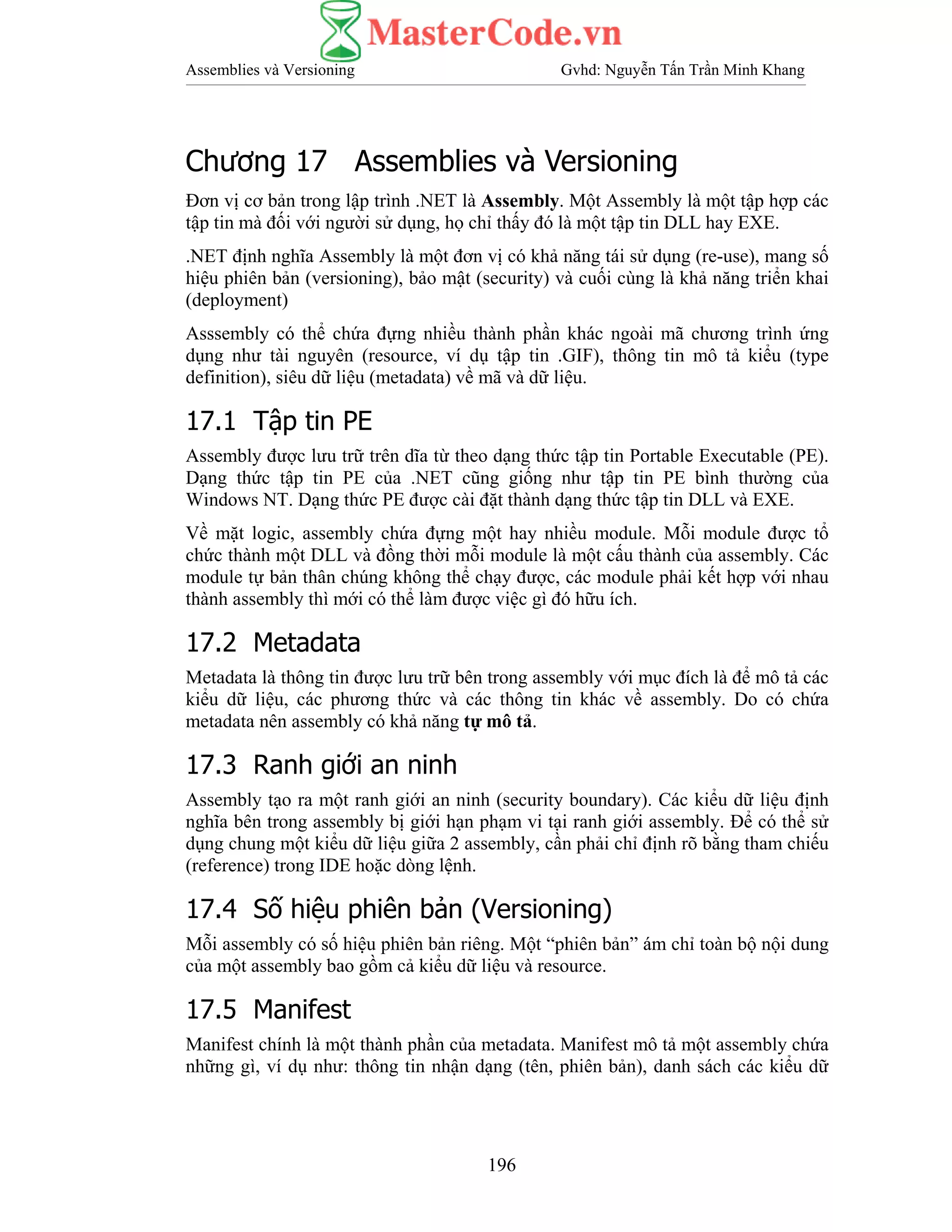 Assemblies và Versioning Gvhd: Nguyễn Tấn Trần Minh Khang
196
Chương 17 Assemblies và Versioning
Đơn vị cơ bản trong lập trình .NET là Assembly. Một Assembly là một tập hợp các
tập tin mà đối với người sử dụng, họ chỉ thấy đó là một tập tin DLL hay EXE.
.NET định nghĩa Assembly là một đơn vị có khả năng tái sử dụng (re-use), mang số
hiệu phiên bản (versioning), bảo mật (security) và cuối cùng là khả năng triển khai
(deployment)
Asssembly có thể chứa đựng nhiều thành phần khác ngoài mã chương trình ứng
dụng như tài nguyên (resource, ví dụ tập tin .GIF), thông tin mô tả kiểu (type
definition), siêu dữ liệu (metadata) về mã và dữ liệu.
17.1 Tập tin PE
Assembly được lưu trữ trên dĩa từ theo dạng thức tập tin Portable Executable (PE).
Dạng thức tập tin PE của .NET cũng giống như tập tin PE bình thường của
Windows NT. Dạng thức PE được cài đặt thành dạng thức tập tin DLL và EXE.
Về mặt logic, assembly chứa đựng một hay nhiều module. Mỗi module được tổ
chức thành một DLL và đồng thời mỗi module là một cấu thành của assembly. Các
module tự bản thân chúng không thể chạy được, các module phải kết hợp với nhau
thành assembly thì mới có thể làm được việc gì đó hữu ích.
17.2 Metadata
Metadata là thông tin được lưu trữ bên trong assembly với mục đích là để mô tả các
kiểu dữ liệu, các phương thức và các thông tin khác về assembly. Do có chứa
metadata nên assembly có khả năng tự mô tả.
17.3 Ranh giới an ninh
Assembly tạo ra một ranh giới an ninh (security boundary). Các kiểu dữ liệu định
nghĩa bên trong assembly bị giới hạn phạm vi tại ranh giới assembly. Để có thể sử
dụng chung một kiểu dữ liệu giữa 2 assembly, cần phải chỉ định rõ bằng tham chiếu
(reference) trong IDE hoặc dòng lệnh.
17.4 Số hiệu phiên bản (Versioning)
Mỗi assembly có số hiệu phiên bản riêng. Một “phiên bản” ám chỉ toàn bộ nội dung
của một assembly bao gồm cả kiểu dữ liệu và resource.
17.5 Manifest
Manifest chính là một thành phần của metadata. Manifest mô tả một assembly chứa
những gì, ví dụ như: thông tin nhận dạng (tên, phiên bản), danh sách các kiểu dữ
 