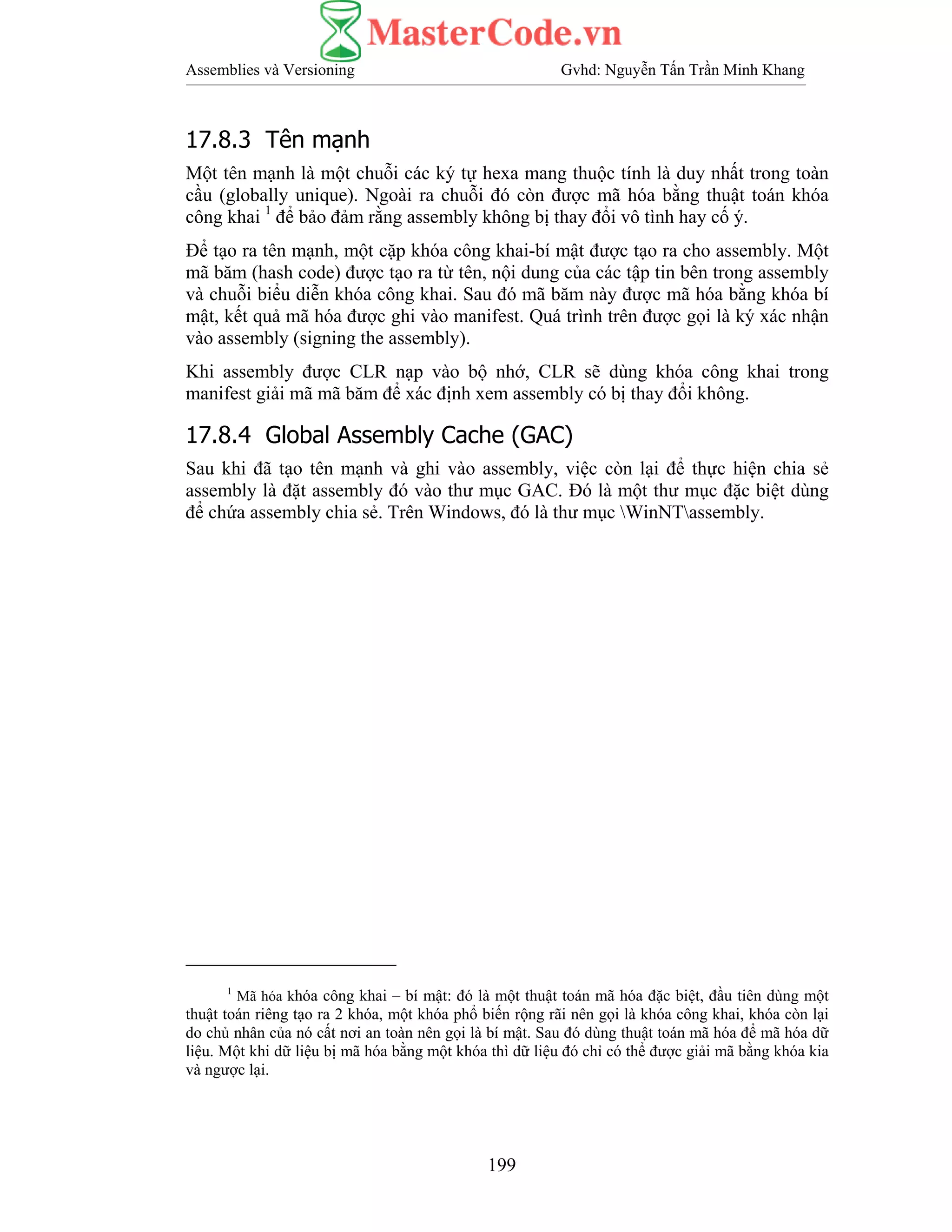Assemblies và Versioning Gvhd: Nguyễn Tấn Trần Minh Khang
199
17.8.3 Tên mạnh
Một tên mạnh là một chuỗi các ký tự hexa mang thuộc tính là duy nhất trong toàn
cầu (globally unique). Ngoài ra chuỗi đó còn được mã hóa bằng thuật toán khóa
công khai 1
để bảo đảm rằng assembly không bị thay đổi vô tình hay cố ý.
Để tạo ra tên mạnh, một cặp khóa công khai-bí mật được tạo ra cho assembly. Một
mã băm (hash code) được tạo ra từ tên, nội dung của các tập tin bên trong assembly
và chuỗi biểu diễn khóa công khai. Sau đó mã băm này được mã hóa bằng khóa bí
mật, kết quả mã hóa được ghi vào manifest. Quá trình trên được gọi là ký xác nhận
vào assembly (signing the assembly).
Khi assembly được CLR nạp vào bộ nhớ, CLR sẽ dùng khóa công khai trong
manifest giải mã mã băm để xác định xem assembly có bị thay đổi không.
17.8.4 Global Assembly Cache (GAC)
Sau khi đã tạo tên mạnh và ghi vào assembly, việc còn lại để thực hiện chia sẻ
assembly là đặt assembly đó vào thư mục GAC. Đó là một thư mục đặc biệt dùng
để chứa assembly chia sẻ. Trên Windows, đó là thư mục WinNTassembly.
1
Mã hóa khóa công khai – bí mật: đó là một thuật toán mã hóa đặc biệt, đầu tiên dùng một
thuật toán riêng tạo ra 2 khóa, một khóa phổ biến rộng rãi nên gọi là khóa công khai, khóa còn lại
do chủ nhân của nó cất nơi an toàn nên gọi là bí mật. Sau đó dùng thuật toán mã hóa để mã hóa dữ
liệu. Một khi dữ liệu bị mã hóa bằng một khóa thì dữ liệu đó chỉ có thể được giải mã bằng khóa kia
và ngược lại.
 