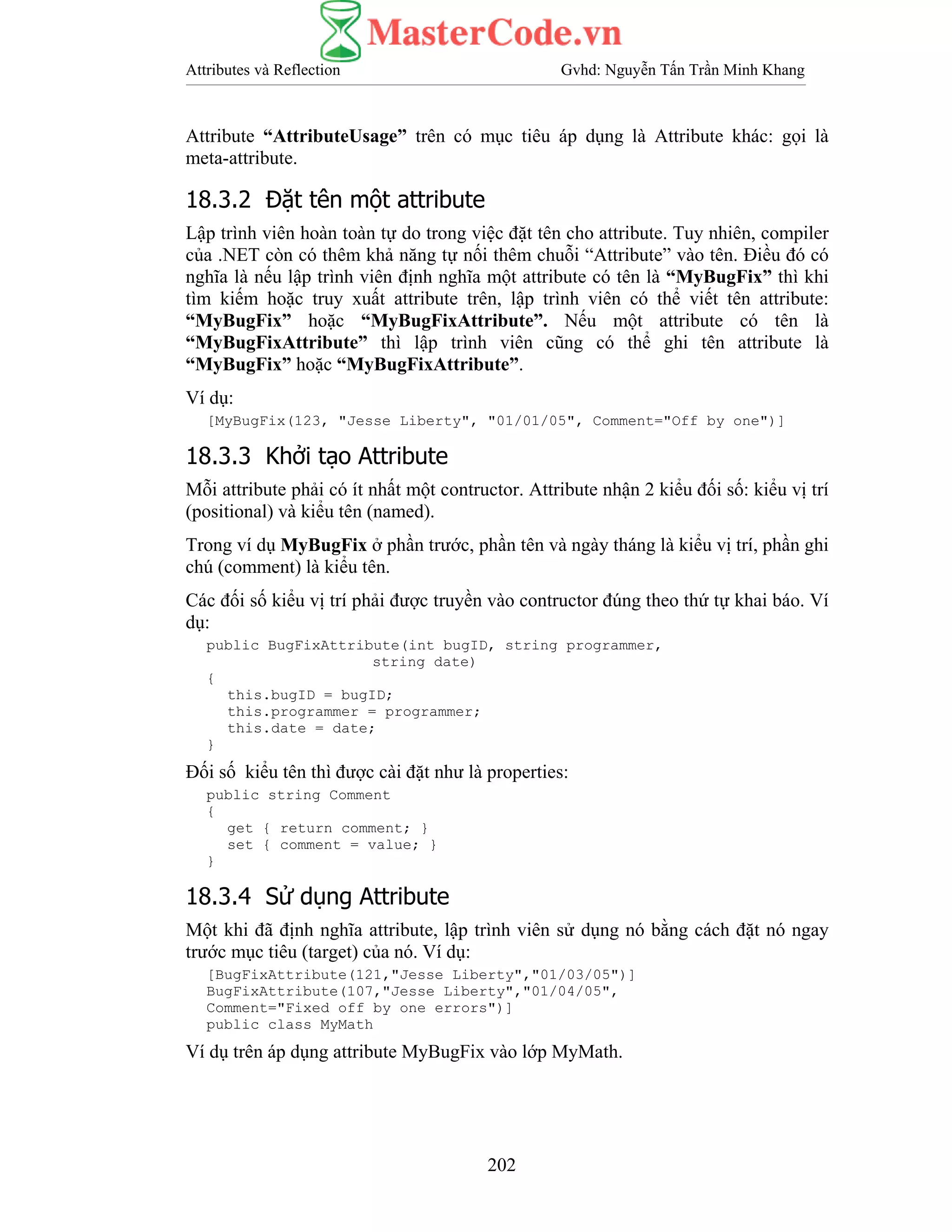 Attributes và Reflection Gvhd: Nguyễn Tấn Trần Minh Khang
202
Attribute “AttributeUsage” trên có mục tiêu áp dụng là Attribute khác: gọi là
meta-attribute.
18.3.2 Đặt tên một attribute
Lập trình viên hoàn toàn tự do trong việc đặt tên cho attribute. Tuy nhiên, compiler
của .NET còn có thêm khả năng tự nối thêm chuỗi “Attribute” vào tên. Điều đó có
nghĩa là nếu lập trình viên định nghĩa một attribute có tên là “MyBugFix” thì khi
tìm kiếm hoặc truy xuất attribute trên, lập trình viên có thể viết tên attribute:
“MyBugFix” hoặc “MyBugFixAttribute”. Nếu một attribute có tên là
“MyBugFixAttribute” thì lập trình viên cũng có thể ghi tên attribute là
“MyBugFix” hoặc “MyBugFixAttribute”.
Ví dụ:
[MyBugFix(123, "Jesse Liberty", "01/01/05", Comment="Off by one")]
18.3.3 Khởi tạo Attribute
Mỗi attribute phải có ít nhất một contructor. Attribute nhận 2 kiểu đối số: kiểu vị trí
(positional) và kiểu tên (named).
Trong ví dụ MyBugFix ở phần trước, phần tên và ngày tháng là kiểu vị trí, phần ghi
chú (comment) là kiểu tên.
Các đối số kiểu vị trí phải được truyền vào contructor đúng theo thứ tự khai báo. Ví
dụ:
public BugFixAttribute(int bugID, string programmer,
string date)
{
this.bugID = bugID;
this.programmer = programmer;
this.date = date;
}
Đối số kiểu tên thì được cài đặt như là properties:
public string Comment
{
get { return comment; }
set { comment = value; }
}
18.3.4 Sử dụng Attribute
Một khi đã định nghĩa attribute, lập trình viên sử dụng nó bằng cách đặt nó ngay
trước mục tiêu (target) của nó. Ví dụ:
[BugFixAttribute(121,"Jesse Liberty","01/03/05")]
BugFixAttribute(107,"Jesse Liberty","01/04/05",
Comment="Fixed off by one errors")]
public class MyMath
Ví dụ trên áp dụng attribute MyBugFix vào lớp MyMath.
 
