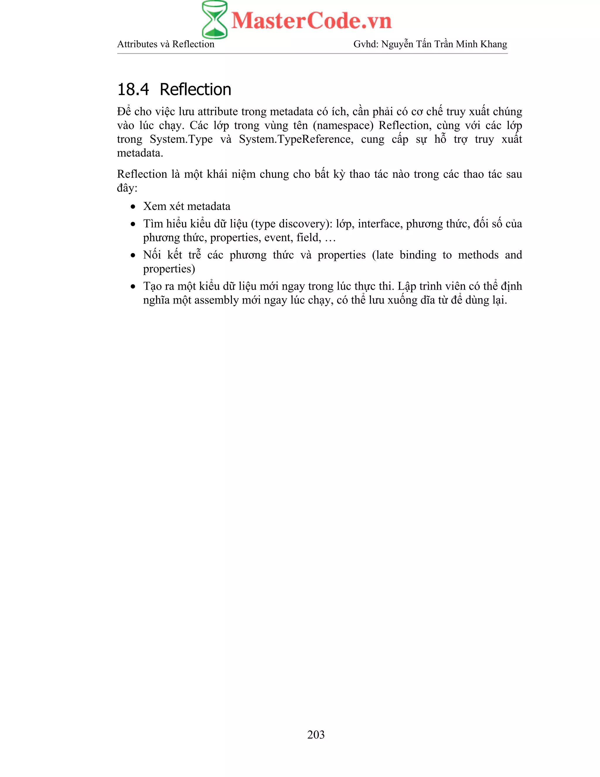 Attributes và Reflection Gvhd: Nguyễn Tấn Trần Minh Khang
203
18.4 Reflection
Để cho việc lưu attribute trong metadata có ích, cần phải có cơ chế truy xuất chúng
vào lúc chạy. Các lớp trong vùng tên (namespace) Reflection, cùng với các lớp
trong System.Type và System.TypeReference, cung cấp sự hỗ trợ truy xuất
metadata.
Reflection là một khái niệm chung cho bất kỳ thao tác nào trong các thao tác sau
đây:
• Xem xét metadata
• Tìm hiểu kiểu dữ liệu (type discovery): lớp, interface, phương thức, đối số của
phương thức, properties, event, field, …
• Nối kết trễ các phương thức và properties (late binding to methods and
properties)
• Tạo ra một kiểu dữ liệu mới ngay trong lúc thực thi. Lập trình viên có thể định
nghĩa một assembly mới ngay lúc chạy, có thể lưu xuống dĩa từ để dùng lại.
 