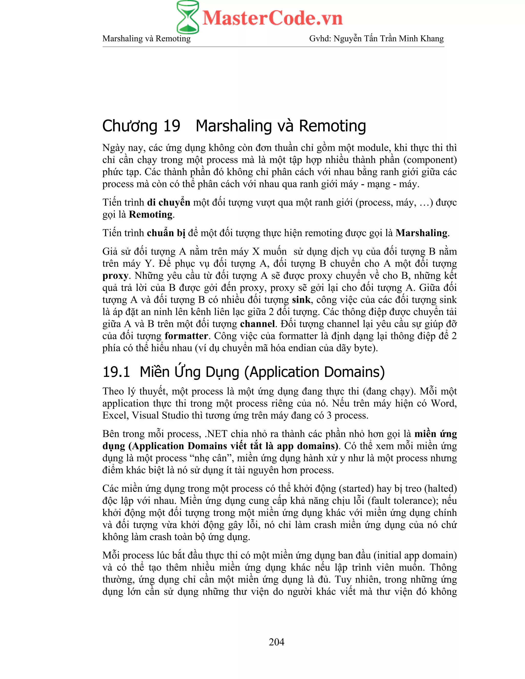 Marshaling và Remoting Gvhd: Nguyễn Tấn Trần Minh Khang
204
Chương 19 Marshaling và Remoting
Ngày nay, các ứng dụng không còn đơn thuần chỉ gồm một module, khi thực thi thì
chỉ cần chạy trong một process mà là một tập hợp nhiều thành phần (component)
phức tạp. Các thành phần đó không chỉ phân cách với nhau bằng ranh giới giữa các
process mà còn có thể phân cách với nhau qua ranh giới máy - mạng - máy.
Tiến trình di chuyển một đối tượng vượt qua một ranh giới (process, máy, …) được
gọi là Remoting.
Tiến trình chuẩn bị để một đối tượng thực hiện remoting được gọi là Marshaling.
Giả sử đối tượng A nằm trên máy X muốn sử dụng dịch vụ của đối tượng B nằm
trên máy Y. Để phục vụ đối tượng A, đối tượng B chuyển cho A một đối tượng
proxy. Những yêu cầu từ đối tượng A sẽ được proxy chuyển về cho B, những kết
quả trả lời của B được gởi đến proxy, proxy sẽ gởi lại cho đối tượng A. Giữa đối
tượng A và đối tượng B có nhiều đối tượng sink, công việc của các đối tượng sink
là áp đặt an ninh lên kênh liên lạc giữa 2 đối tượng. Các thông điệp được chuyển tải
giữa A và B trên một đối tượng channel. Đối tượng channel lại yêu cầu sự giúp đỡ
của đối tượng formatter. Công việc của formatter là định dạng lại thông điệp để 2
phía có thể hiểu nhau (ví dụ chuyển mã hóa endian của dãy byte).
19.1 Miền Ứng Dụng (Application Domains)
Theo lý thuyết, một process là một ứng dụng đang thực thi (đang chạy). Mỗi một
application thực thi trong một process riêng của nó. Nếu trên máy hiện có Word,
Excel, Visual Studio thì tương ứng trên máy đang có 3 process.
Bên trong mỗi process, .NET chia nhỏ ra thành các phần nhỏ hơn gọi là miền ứng
dụng (Application Domains viết tắt là app domains). Có thể xem mỗi miền ứng
dụng là một process “nhẹ cân”, miền ứng dụng hành xử y như là một process nhưng
điểm khác biệt là nó sử dụng ít tài nguyên hơn process.
Các miền ứng dụng trong một process có thể khởi động (started) hay bị treo (halted)
độc lập với nhau. Miền ứng dụng cung cấp khả năng chịu lỗi (fault tolerance); nếu
khởi động một đối tượng trong một miền ứng dụng khác với miền ứng dụng chính
và đối tượng vừa khởi động gây lỗi, nó chỉ làm crash miền ứng dụng của nó chứ
không làm crash toàn bộ ứng dụng.
Mỗi process lúc bắt đầu thực thi có một miền ứng dụng ban đầu (initial app domain)
và có thể tạo thêm nhiều miền ứng dụng khác nếu lập trình viên muốn. Thông
thường, ứng dụng chỉ cần một miền ứng dụng là đủ. Tuy nhiên, trong những ứng
dụng lớn cần sử dụng những thư viện do người khác viết mà thư viện đó không
 
