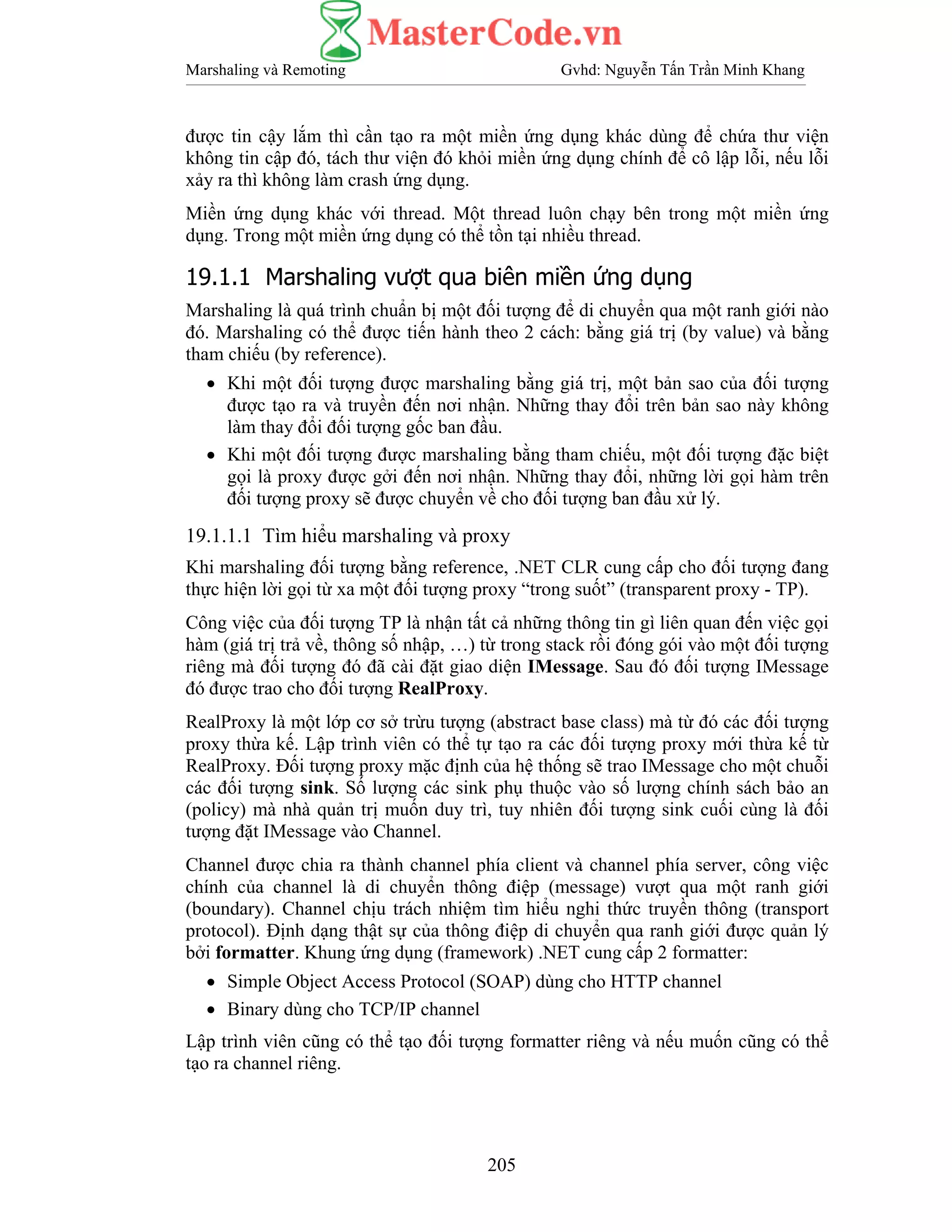 Marshaling và Remoting Gvhd: Nguyễn Tấn Trần Minh Khang
205
được tin cậy lắm thì cần tạo ra một miền ứng dụng khác dùng để chứa thư viện
không tin cập đó, tách thư viện đó khỏi miền ứng dụng chính để cô lập lỗi, nếu lỗi
xảy ra thì không làm crash ứng dụng.
Miền ứng dụng khác với thread. Một thread luôn chạy bên trong một miền ứng
dụng. Trong một miền ứng dụng có thể tồn tại nhiều thread.
19.1.1 Marshaling vượt qua biên miền ứng dụng
Marshaling là quá trình chuẩn bị một đối tượng để di chuyển qua một ranh giới nào
đó. Marshaling có thể được tiến hành theo 2 cách: bằng giá trị (by value) và bằng
tham chiếu (by reference).
• Khi một đối tượng được marshaling bằng giá trị, một bản sao của đối tượng
được tạo ra và truyền đến nơi nhận. Những thay đổi trên bản sao này không
làm thay đổi đối tượng gốc ban đầu.
• Khi một đối tượng được marshaling bằng tham chiếu, một đối tượng đặc biệt
gọi là proxy được gởi đến nơi nhận. Những thay đổi, những lời gọi hàm trên
đối tượng proxy sẽ được chuyển về cho đối tượng ban đầu xử lý.
19.1.1.1 Tìm hiểu marshaling và proxy
Khi marshaling đối tượng bằng reference, .NET CLR cung cấp cho đối tượng đang
thực hiện lời gọi từ xa một đối tượng proxy “trong suốt” (transparent proxy - TP).
Công việc của đối tượng TP là nhận tất cả những thông tin gì liên quan đến việc gọi
hàm (giá trị trả về, thông số nhập, …) từ trong stack rồi đóng gói vào một đối tượng
riêng mà đối tượng đó đã cài đặt giao diện IMessage. Sau đó đối tượng IMessage
đó được trao cho đối tượng RealProxy.
RealProxy là một lớp cơ sở trừu tượng (abstract base class) mà từ đó các đối tượng
proxy thừa kế. Lập trình viên có thể tự tạo ra các đối tượng proxy mới thừa kế từ
RealProxy. Đối tượng proxy mặc định của hệ thống sẽ trao IMessage cho một chuỗi
các đối tượng sink. Số lượng các sink phụ thuộc vào số lượng chính sách bảo an
(policy) mà nhà quản trị muốn duy trì, tuy nhiên đối tượng sink cuối cùng là đối
tượng đặt IMessage vào Channel.
Channel được chia ra thành channel phía client và channel phía server, công việc
chính của channel là di chuyển thông điệp (message) vượt qua một ranh giới
(boundary). Channel chịu trách nhiệm tìm hiểu nghi thức truyền thông (transport
protocol). Định dạng thật sự của thông điệp di chuyển qua ranh giới được quản lý
bởi formatter. Khung ứng dụng (framework) .NET cung cấp 2 formatter:
• Simple Object Access Protocol (SOAP) dùng cho HTTP channel
• Binary dùng cho TCP/IP channel
Lập trình viên cũng có thể tạo đối tượng formatter riêng và nếu muốn cũng có thể
tạo ra channel riêng.
 