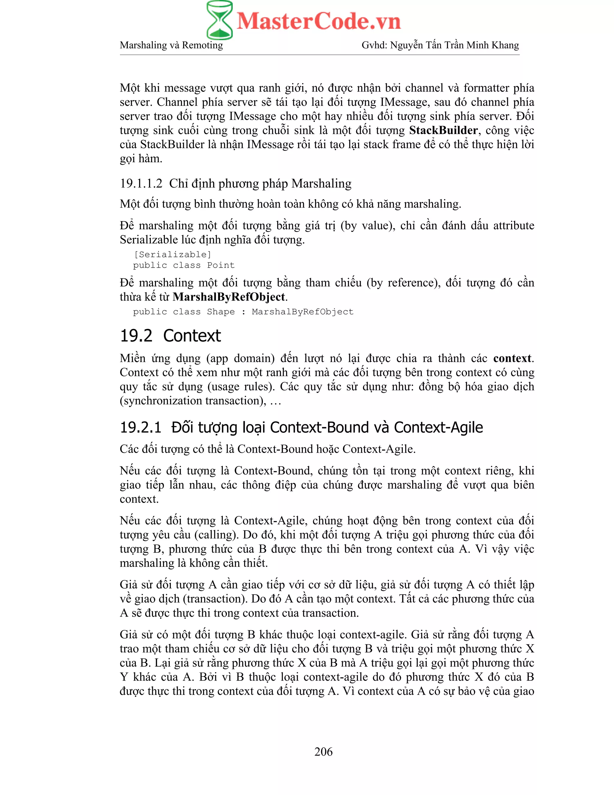 Marshaling và Remoting Gvhd: Nguyễn Tấn Trần Minh Khang
206
Một khi message vượt qua ranh giới, nó được nhận bởi channel và formatter phía
server. Channel phía server sẽ tái tạo lại đối tượng IMessage, sau đó channel phía
server trao đối tượng IMessage cho một hay nhiều đối tượng sink phía server. Đối
tượng sink cuối cùng trong chuỗi sink là một đối tượng StackBuilder, công việc
của StackBuilder là nhận IMessage rồi tái tạo lại stack frame để có thể thực hiện lời
gọi hàm.
19.1.1.2 Chỉ định phương pháp Marshaling
Một đối tượng bình thường hoàn toàn không có khả năng marshaling.
Để marshaling một đối tượng bằng giá trị (by value), chỉ cần đánh dấu attribute
Serializable lúc định nghĩa đối tượng.
[Serializable]
public class Point
Để marshaling một đối tượng bằng tham chiếu (by reference), đối tượng đó cần
thừa kế từ MarshalByRefObject.
public class Shape : MarshalByRefObject
19.2 Context
Miền ứng dụng (app domain) đến lượt nó lại được chia ra thành các context.
Context có thể xem như một ranh giới mà các đối tượng bên trong context có cùng
quy tắc sử dụng (usage rules). Các quy tắc sử dụng như: đồng bộ hóa giao dịch
(synchronization transaction), …
19.2.1 Đối tượng loại Context-Bound và Context-Agile
Các đối tượng có thể là Context-Bound hoặc Context-Agile.
Nếu các đối tượng là Context-Bound, chúng tồn tại trong một context riêng, khi
giao tiếp lẫn nhau, các thông điệp của chúng được marshaling để vượt qua biên
context.
Nếu các đối tượng là Context-Agile, chúng hoạt động bên trong context của đối
tượng yêu cầu (calling). Do đó, khi một đối tượng A triệu gọi phương thức của đối
tượng B, phương thức của B được thực thi bên trong context của A. Vì vậy việc
marshaling là không cần thiết.
Giả sử đối tượng A cần giao tiếp với cơ sở dữ liệu, giả sử đối tượng A có thiết lập
về giao dịch (transaction). Do đó A cần tạo một context. Tất cả các phương thức của
A sẽ được thực thi trong context của transaction.
Giả sử có một đối tượng B khác thuộc loại context-agile. Giả sử rằng đối tượng A
trao một tham chiếu cơ sở dữ liệu cho đối tượng B và triệu gọi một phương thức X
của B. Lại giả sử rằng phương thức X của B mà A triệu gọi lại gọi một phương thức
Y khác của A. Bởi vì B thuộc loại context-agile do đó phương thức X đó của B
được thực thi trong context của đối tượng A. Vì context của A có sự bảo vệ của giao
 