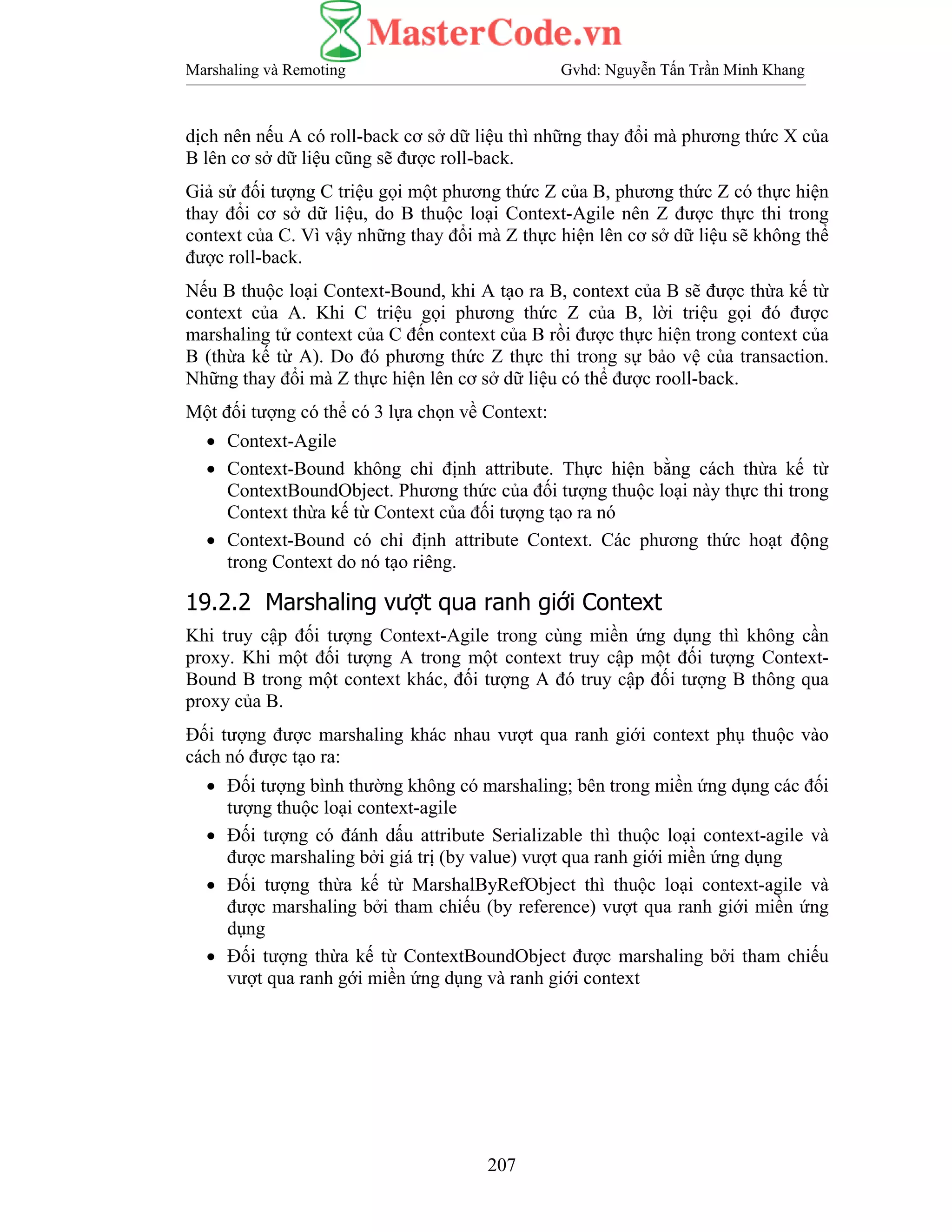 Marshaling và Remoting Gvhd: Nguyễn Tấn Trần Minh Khang
207
dịch nên nếu A có roll-back cơ sở dữ liệu thì những thay đổi mà phương thức X của
B lên cơ sở dữ liệu cũng sẽ được roll-back.
Giả sử đối tượng C triệu gọi một phương thức Z của B, phương thức Z có thực hiện
thay đổi cơ sở dữ liệu, do B thuộc loại Context-Agile nên Z được thực thi trong
context của C. Vì vậy những thay đổi mà Z thực hiện lên cơ sở dữ liệu sẽ không thể
được roll-back.
Nếu B thuộc loại Context-Bound, khi A tạo ra B, context của B sẽ được thừa kế từ
context của A. Khi C triệu gọi phương thức Z của B, lời triệu gọi đó được
marshaling tử context của C đến context của B rồi được thực hiện trong context của
B (thừa kế từ A). Do đó phương thức Z thực thi trong sự bảo vệ của transaction.
Những thay đổi mà Z thực hiện lên cơ sở dữ liệu có thể được rooll-back.
Một đối tượng có thể có 3 lựa chọn về Context:
• Context-Agile
• Context-Bound không chỉ định attribute. Thực hiện bằng cách thừa kế từ
ContextBoundObject. Phương thức của đối tượng thuộc loại này thực thi trong
Context thừa kế từ Context của đối tượng tạo ra nó
• Context-Bound có chỉ định attribute Context. Các phương thức hoạt động
trong Context do nó tạo riêng.
19.2.2 Marshaling vượt qua ranh giới Context
Khi truy cập đối tượng Context-Agile trong cùng miền ứng dụng thì không cần
proxy. Khi một đối tượng A trong một context truy cập một đối tượng Context-
Bound B trong một context khác, đối tượng A đó truy cập đối tượng B thông qua
proxy của B.
Đối tượng được marshaling khác nhau vượt qua ranh giới context phụ thuộc vào
cách nó được tạo ra:
• Đối tượng bình thường không có marshaling; bên trong miền ứng dụng các đối
tượng thuộc loại context-agile
• Đối tượng có đánh dấu attribute Serializable thì thuộc loại context-agile và
được marshaling bởi giá trị (by value) vượt qua ranh giới miền ứng dụng
• Đối tượng thừa kế từ MarshalByRefObject thì thuộc loại context-agile và
được marshaling bởi tham chiếu (by reference) vượt qua ranh giới miền ứng
dụng
• Đối tượng thừa kế từ ContextBoundObject được marshaling bởi tham chiếu
vượt qua ranh gới miền ứng dụng và ranh giới context
 