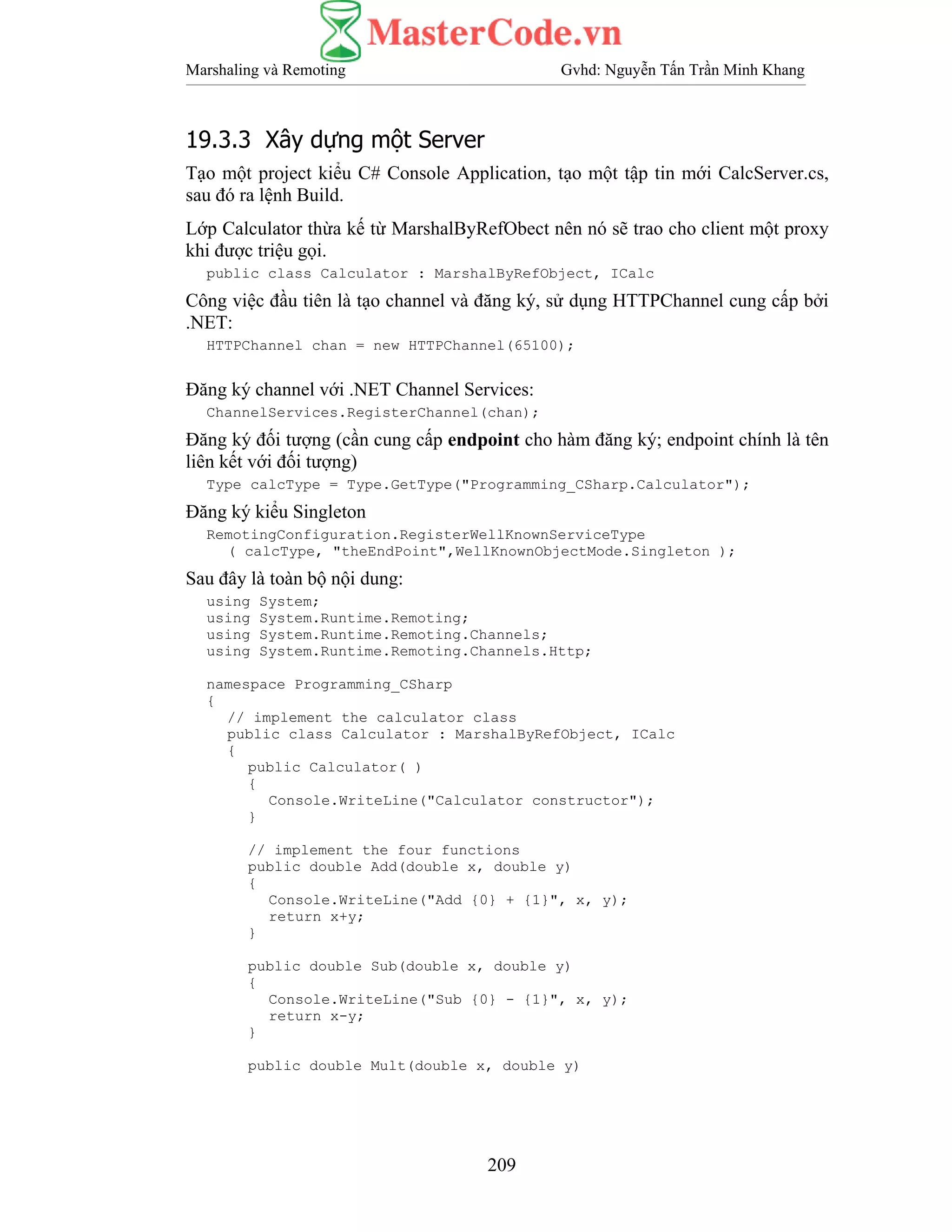 Marshaling và Remoting Gvhd: Nguyễn Tấn Trần Minh Khang
209
19.3.3 Xây dựng một Server
Tạo một project kiểu C# Console Application, tạo một tập tin mới CalcServer.cs,
sau đó ra lệnh Build.
Lớp Calculator thừa kế từ MarshalByRefObect nên nó sẽ trao cho client một proxy
khi được triệu gọi.
public class Calculator : MarshalByRefObject, ICalc
Công việc đầu tiên là tạo channel và đăng ký, sử dụng HTTPChannel cung cấp bởi
.NET:
HTTPChannel chan = new HTTPChannel(65100);
Đăng ký channel với .NET Channel Services:
ChannelServices.RegisterChannel(chan);
Đăng ký đối tượng (cần cung cấp endpoint cho hàm đăng ký; endpoint chính là tên
liên kết với đối tượng)
Type calcType = Type.GetType("Programming_CSharp.Calculator");
Đăng ký kiểu Singleton
RemotingConfiguration.RegisterWellKnownServiceType
( calcType, "theEndPoint",WellKnownObjectMode.Singleton );
Sau đây là toàn bộ nội dung:
using System;
using System.Runtime.Remoting;
using System.Runtime.Remoting.Channels;
using System.Runtime.Remoting.Channels.Http;
namespace Programming_CSharp
{
// implement the calculator class
public class Calculator : MarshalByRefObject, ICalc
{
public Calculator( )
{
Console.WriteLine("Calculator constructor");
}
// implement the four functions
public double Add(double x, double y)
{
Console.WriteLine("Add {0} + {1}", x, y);
return x+y;
}
public double Sub(double x, double y)
{
Console.WriteLine("Sub {0} - {1}", x, y);
return x-y;
}
public double Mult(double x, double y)
 