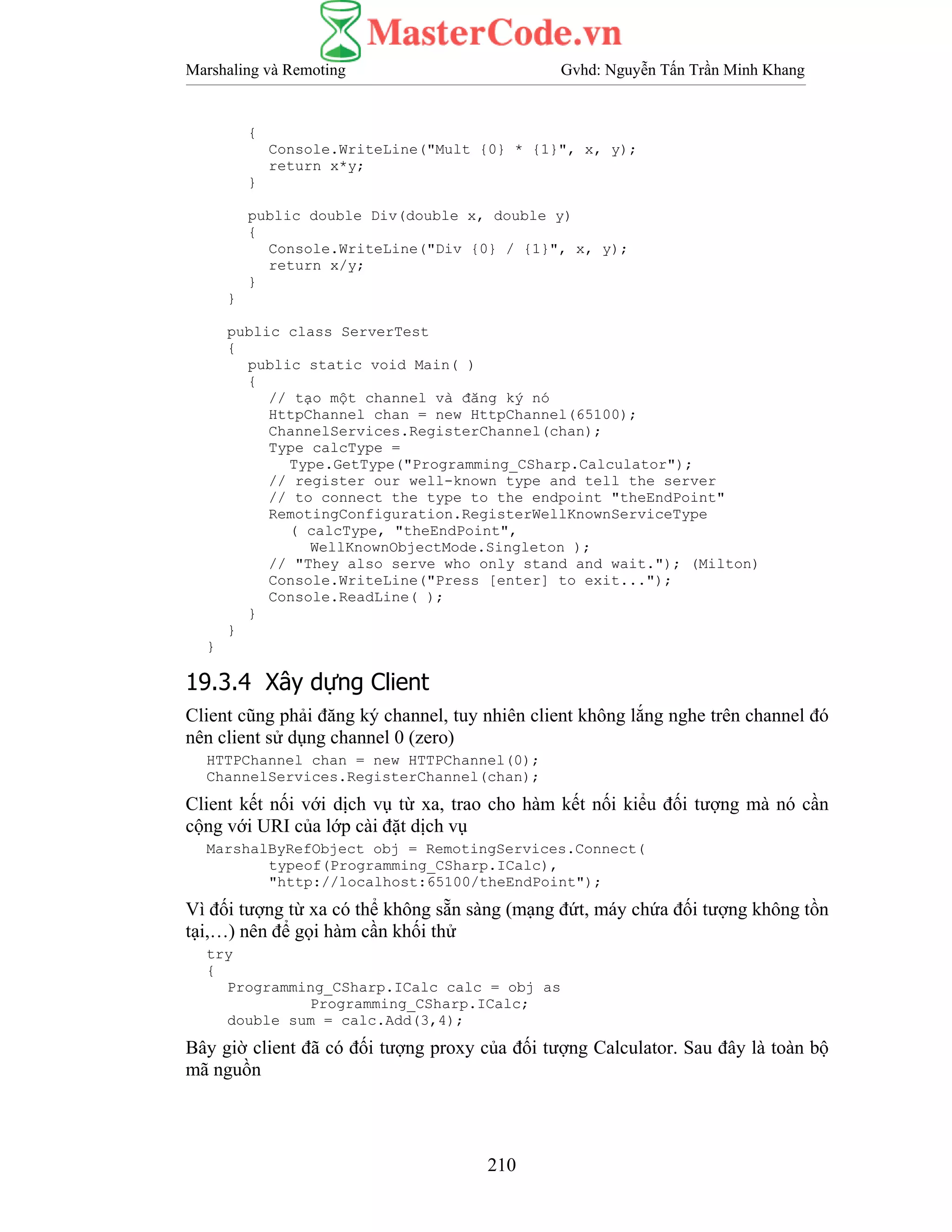 Marshaling và Remoting Gvhd: Nguyễn Tấn Trần Minh Khang
210
{
Console.WriteLine("Mult {0} * {1}", x, y);
return x*y;
}
public double Div(double x, double y)
{
Console.WriteLine("Div {0} / {1}", x, y);
return x/y;
}
}
public class ServerTest
{
public static void Main( )
{
// tạo một channel và đăng ký nó
HttpChannel chan = new HttpChannel(65100);
ChannelServices.RegisterChannel(chan);
Type calcType =
Type.GetType("Programming_CSharp.Calculator");
// register our well-known type and tell the server
// to connect the type to the endpoint "theEndPoint"
RemotingConfiguration.RegisterWellKnownServiceType
( calcType, "theEndPoint",
WellKnownObjectMode.Singleton );
// "They also serve who only stand and wait."); (Milton)
Console.WriteLine("Press [enter] to exit...");
Console.ReadLine( );
}
}
}
19.3.4 Xây dựng Client
Client cũng phải đăng ký channel, tuy nhiên client không lắng nghe trên channel đó
nên client sử dụng channel 0 (zero)
HTTPChannel chan = new HTTPChannel(0);
ChannelServices.RegisterChannel(chan);
Client kết nối với dịch vụ từ xa, trao cho hàm kết nối kiểu đối tượng mà nó cần
cộng với URI của lớp cài đặt dịch vụ
MarshalByRefObject obj = RemotingServices.Connect(
typeof(Programming_CSharp.ICalc),
"http://localhost:65100/theEndPoint");
Vì đối tượng từ xa có thể không sẵn sàng (mạng đứt, máy chứa đối tượng không tồn
tại,…) nên để gọi hàm cần khối thử
try
{
Programming_CSharp.ICalc calc = obj as
Programming_CSharp.ICalc;
double sum = calc.Add(3,4);
Bây giờ client đã có đối tượng proxy của đối tượng Calculator. Sau đây là toàn bộ
mã nguồn
 
