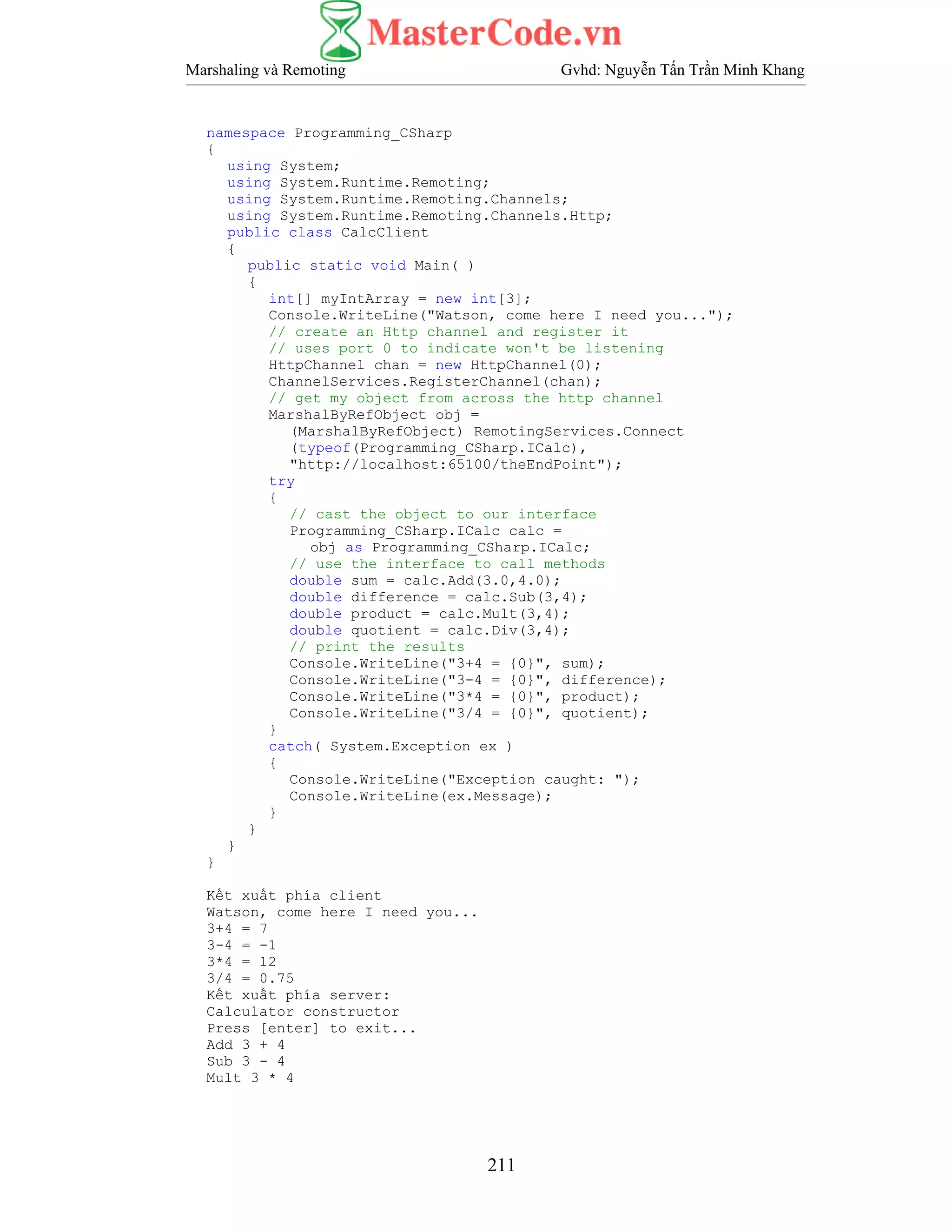 Marshaling và Remoting Gvhd: Nguyễn Tấn Trần Minh Khang
211
namespace Programming_CSharp
{
using System;
using System.Runtime.Remoting;
using System.Runtime.Remoting.Channels;
using System.Runtime.Remoting.Channels.Http;
public class CalcClient
{
public static void Main( )
{
int[] myIntArray = new int[3];
Console.WriteLine("Watson, come here I need you...");
// create an Http channel and register it
// uses port 0 to indicate won't be listening
HttpChannel chan = new HttpChannel(0);
ChannelServices.RegisterChannel(chan);
// get my object from across the http channel
MarshalByRefObject obj =
(MarshalByRefObject) RemotingServices.Connect
(typeof(Programming_CSharp.ICalc),
"http://localhost:65100/theEndPoint");
try
{
// cast the object to our interface
Programming_CSharp.ICalc calc =
obj as Programming_CSharp.ICalc;
// use the interface to call methods
double sum = calc.Add(3.0,4.0);
double difference = calc.Sub(3,4);
double product = calc.Mult(3,4);
double quotient = calc.Div(3,4);
// print the results
Console.WriteLine("3+4 = {0}", sum);
Console.WriteLine("3-4 = {0}", difference);
Console.WriteLine("3*4 = {0}", product);
Console.WriteLine("3/4 = {0}", quotient);
}
catch( System.Exception ex )
{
Console.WriteLine("Exception caught: ");
Console.WriteLine(ex.Message);
}
}
}
}
Kết xuất phía client
Watson, come here I need you...
3+4 = 7
3-4 = -1
3*4 = 12
3/4 = 0.75
Kết xuất phía server:
Calculator constructor
Press [enter] to exit...
Add 3 + 4
Sub 3 - 4
Mult 3 * 4
 