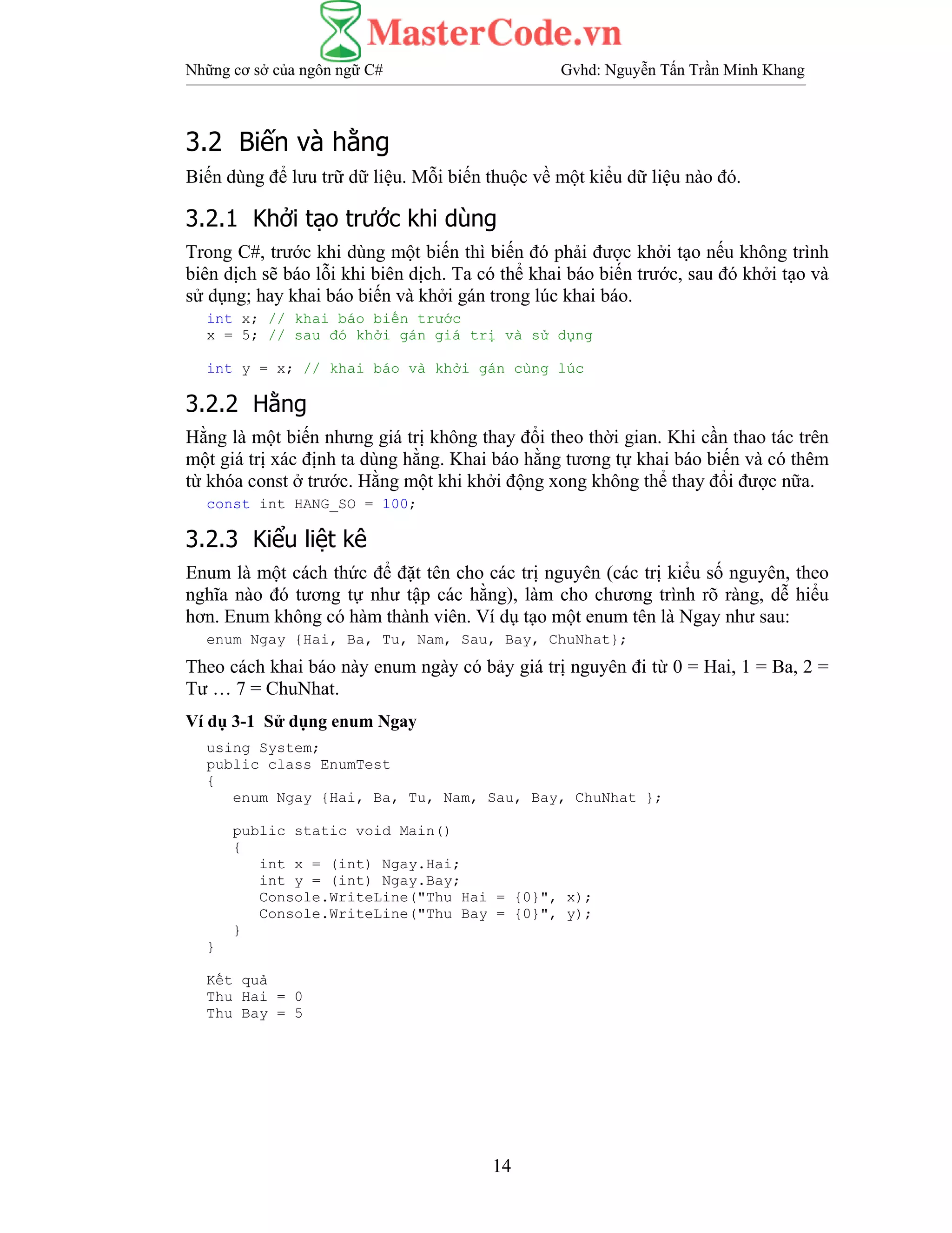 Những cơ sở của ngôn ngữ C# Gvhd: Nguyễn Tấn Trần Minh Khang
14
3.2 Biến và hằng
Biến dùng để lưu trữ dữ liệu. Mỗi biến thuộc về một kiểu dữ liệu nào đó.
3.2.1 Khởi tạo trước khi dùng
Trong C#, trước khi dùng một biến thì biến đó phải được khởi tạo nếu không trình
biên dịch sẽ báo lỗi khi biên dịch. Ta có thể khai báo biến trước, sau đó khởi tạo và
sử dụng; hay khai báo biến và khởi gán trong lúc khai báo.
int x; // khai báo biến trước
x = 5; // sau đó khởi gán giá trị và sử dụng
int y = x; // khai báo và khởi gán cùng lúc
3.2.2 Hằng
Hằng là một biến nhưng giá trị không thay đổi theo thời gian. Khi cần thao tác trên
một giá trị xác định ta dùng hằng. Khai báo hằng tương tự khai báo biến và có thêm
từ khóa const ở trước. Hằng một khi khởi động xong không thể thay đổi được nữa.
const int HANG_SO = 100;
3.2.3 Kiểu liệt kê
Enum là một cách thức để đặt tên cho các trị nguyên (các trị kiểu số nguyên, theo
nghĩa nào đó tương tự như tập các hằng), làm cho chương trình rõ ràng, dễ hiểu
hơn. Enum không có hàm thành viên. Ví dụ tạo một enum tên là Ngay như sau:
enum Ngay {Hai, Ba, Tu, Nam, Sau, Bay, ChuNhat};
Theo cách khai báo này enum ngày có bảy giá trị nguyên đi từ 0 = Hai, 1 = Ba, 2 =
Tư … 7 = ChuNhat.
Ví dụ 3-1 Sử dụng enum Ngay
using System;
public class EnumTest
{
enum Ngay {Hai, Ba, Tu, Nam, Sau, Bay, ChuNhat };
public static void Main()
{
int x = (int) Ngay.Hai;
int y = (int) Ngay.Bay;
Console.WriteLine("Thu Hai = {0}", x);
Console.WriteLine("Thu Bay = {0}", y);
}
}
Kết quả
Thu Hai = 0
Thu Bay = 5
 