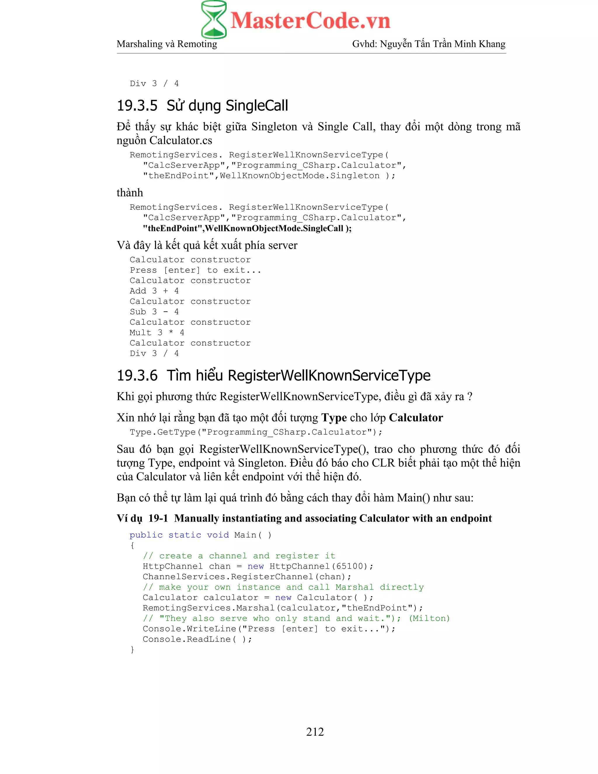 Marshaling và Remoting Gvhd: Nguyễn Tấn Trần Minh Khang
212
Div 3 / 4
19.3.5 Sử dụng SingleCall
Để thấy sự khác biệt giữa Singleton và Single Call, thay đổi một dòng trong mã
nguồn Calculator.cs
RemotingServices. RegisterWellKnownServiceType(
"CalcServerApp","Programming_CSharp.Calculator",
"theEndPoint",WellKnownObjectMode.Singleton );
thành
RemotingServices. RegisterWellKnownServiceType(
"CalcServerApp","Programming_CSharp.Calculator",
"theEndPoint",WellKnownObjectMode.SingleCall );
Và đây là kết quả kết xuất phía server
Calculator constructor
Press [enter] to exit...
Calculator constructor
Add 3 + 4
Calculator constructor
Sub 3 - 4
Calculator constructor
Mult 3 * 4
Calculator constructor
Div 3 / 4
19.3.6 Tìm hiểu RegisterWellKnownServiceType
Khi gọi phương thức RegisterWellKnownServiceType, điều gì đã xảy ra ?
Xin nhớ lại rằng bạn đã tạo một đối tượng Type cho lớp Calculator
Type.GetType("Programming_CSharp.Calculator");
Sau đó bạn gọi RegisterWellKnownServiceType(), trao cho phương thức đó đối
tượng Type, endpoint và Singleton. Điều đó báo cho CLR biết phải tạo một thể hiện
của Calculator và liên kết endpoint với thể hiện đó.
Bạn có thể tự làm lại quá trình đó bằng cách thay đổi hàm Main() như sau:
Ví dụ 19-1 Manually instantiating and associating Calculator with an endpoint
public static void Main( )
{
// create a channel and register it
HttpChannel chan = new HttpChannel(65100);
ChannelServices.RegisterChannel(chan);
// make your own instance and call Marshal directly
Calculator calculator = new Calculator( );
RemotingServices.Marshal(calculator,"theEndPoint");
// "They also serve who only stand and wait."); (Milton)
Console.WriteLine("Press [enter] to exit...");
Console.ReadLine( );
}
 