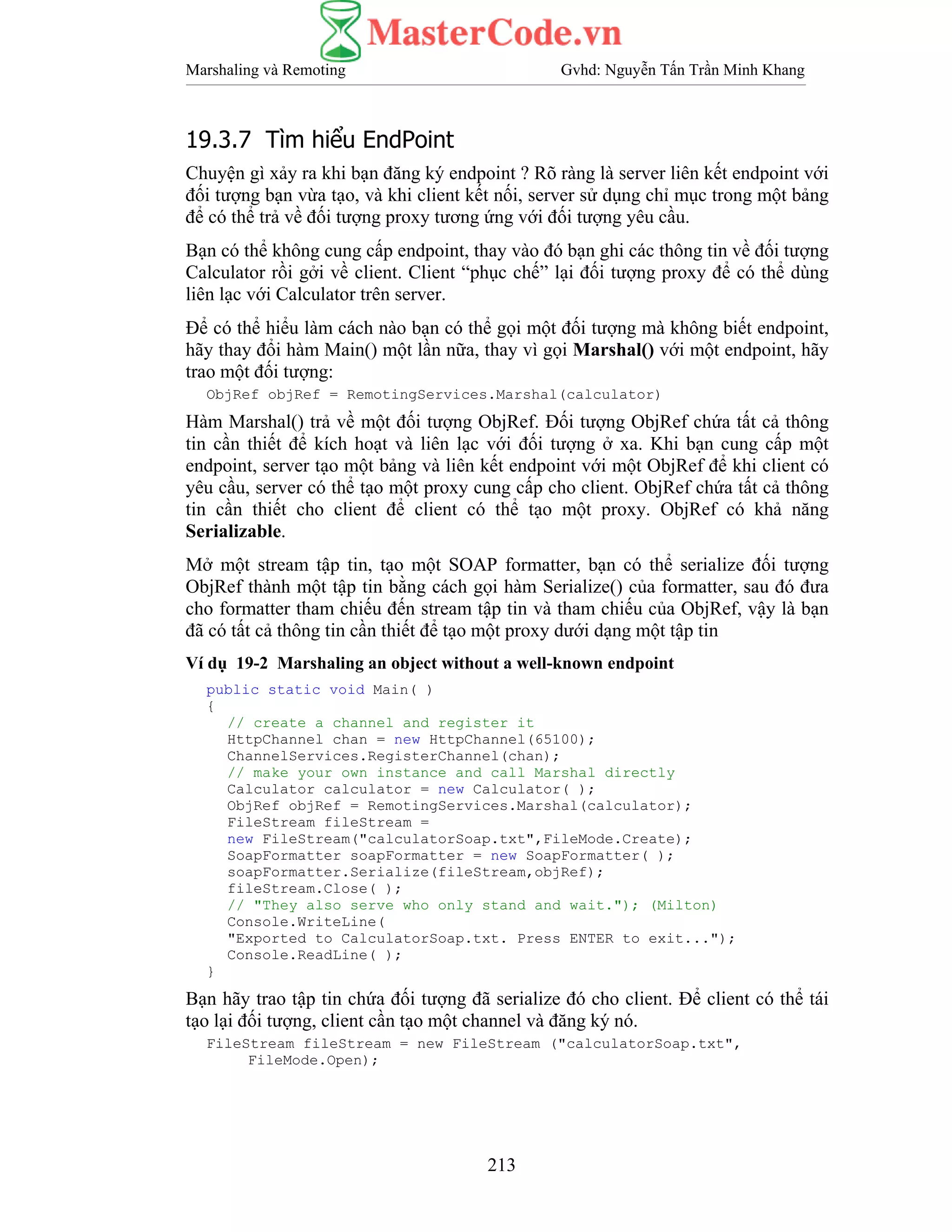 Marshaling và Remoting Gvhd: Nguyễn Tấn Trần Minh Khang
213
19.3.7 Tìm hiểu EndPoint
Chuyện gì xảy ra khi bạn đăng ký endpoint ? Rõ ràng là server liên kết endpoint với
đối tượng bạn vừa tạo, và khi client kết nối, server sử dụng chỉ mục trong một bảng
để có thể trả về đối tượng proxy tương ứng với đối tượng yêu cầu.
Bạn có thể không cung cấp endpoint, thay vào đó bạn ghi các thông tin về đối tượng
Calculator rồi gởi về client. Client “phục chế” lại đối tượng proxy để có thể dùng
liên lạc với Calculator trên server.
Để có thể hiểu làm cách nào bạn có thể gọi một đối tượng mà không biết endpoint,
hãy thay đổi hàm Main() một lần nữa, thay vì gọi Marshal() với một endpoint, hãy
trao một đối tượng:
ObjRef objRef = RemotingServices.Marshal(calculator)
Hàm Marshal() trả về một đối tượng ObjRef. Đối tượng ObjRef chứa tất cả thông
tin cần thiết để kích hoạt và liên lạc với đối tượng ở xa. Khi bạn cung cấp một
endpoint, server tạo một bảng và liên kết endpoint với một ObjRef để khi client có
yêu cầu, server có thể tạo một proxy cung cấp cho client. ObjRef chứa tất cả thông
tin cần thiết cho client để client có thể tạo một proxy. ObjRef có khả năng
Serializable.
Mở một stream tập tin, tạo một SOAP formatter, bạn có thể serialize đối tượng
ObjRef thành một tập tin bằng cách gọi hàm Serialize() của formatter, sau đó đưa
cho formatter tham chiếu đến stream tập tin và tham chiếu của ObjRef, vậy là bạn
đã có tất cả thông tin cần thiết để tạo một proxy dưới dạng một tập tin
Ví dụ 19-2 Marshaling an object without a well-known endpoint
public static void Main( )
{
// create a channel and register it
HttpChannel chan = new HttpChannel(65100);
ChannelServices.RegisterChannel(chan);
// make your own instance and call Marshal directly
Calculator calculator = new Calculator( );
ObjRef objRef = RemotingServices.Marshal(calculator);
FileStream fileStream =
new FileStream("calculatorSoap.txt",FileMode.Create);
SoapFormatter soapFormatter = new SoapFormatter( );
soapFormatter.Serialize(fileStream,objRef);
fileStream.Close( );
// "They also serve who only stand and wait."); (Milton)
Console.WriteLine(
"Exported to CalculatorSoap.txt. Press ENTER to exit...");
Console.ReadLine( );
}
Bạn hãy trao tập tin chứa đối tượng đã serialize đó cho client. Để client có thể tái
tạo lại đối tượng, client cần tạo một channel và đăng ký nó.
FileStream fileStream = new FileStream ("calculatorSoap.txt",
FileMode.Open);
 