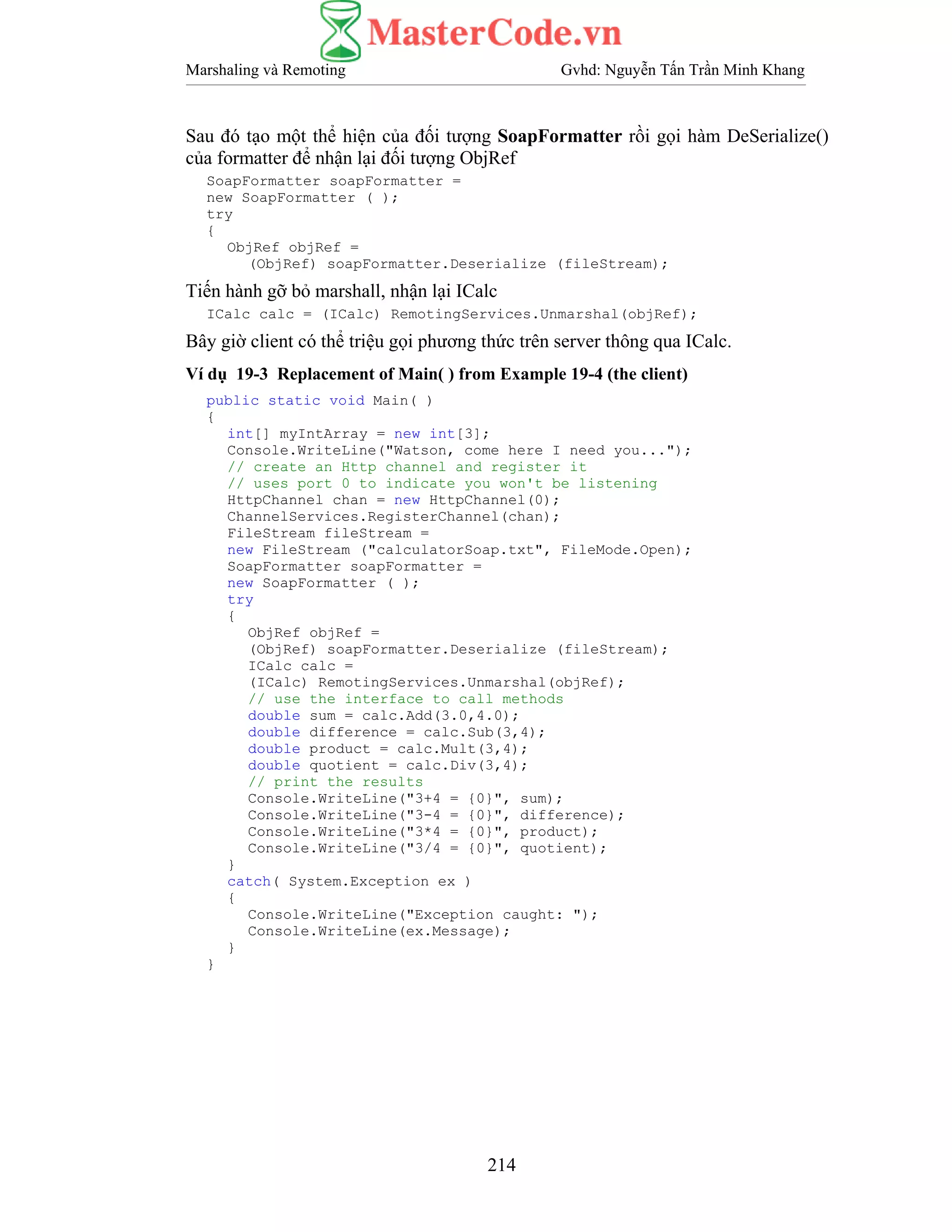Marshaling và Remoting Gvhd: Nguyễn Tấn Trần Minh Khang
214
Sau đó tạo một thể hiện của đối tượng SoapFormatter rồi gọi hàm DeSerialize()
của formatter để nhận lại đối tượng ObjRef
SoapFormatter soapFormatter =
new SoapFormatter ( );
try
{
ObjRef objRef =
(ObjRef) soapFormatter.Deserialize (fileStream);
Tiến hành gỡ bỏ marshall, nhận lại ICalc
ICalc calc = (ICalc) RemotingServices.Unmarshal(objRef);
Bây giờ client có thể triệu gọi phương thức trên server thông qua ICalc.
Ví dụ 19-3 Replacement of Main( ) from Example 19-4 (the client)
public static void Main( )
{
int[] myIntArray = new int[3];
Console.WriteLine("Watson, come here I need you...");
// create an Http channel and register it
// uses port 0 to indicate you won't be listening
HttpChannel chan = new HttpChannel(0);
ChannelServices.RegisterChannel(chan);
FileStream fileStream =
new FileStream ("calculatorSoap.txt", FileMode.Open);
SoapFormatter soapFormatter =
new SoapFormatter ( );
try
{
ObjRef objRef =
(ObjRef) soapFormatter.Deserialize (fileStream);
ICalc calc =
(ICalc) RemotingServices.Unmarshal(objRef);
// use the interface to call methods
double sum = calc.Add(3.0,4.0);
double difference = calc.Sub(3,4);
double product = calc.Mult(3,4);
double quotient = calc.Div(3,4);
// print the results
Console.WriteLine("3+4 = {0}", sum);
Console.WriteLine("3-4 = {0}", difference);
Console.WriteLine("3*4 = {0}", product);
Console.WriteLine("3/4 = {0}", quotient);
}
catch( System.Exception ex )
{
Console.WriteLine("Exception caught: ");
Console.WriteLine(ex.Message);
}
}
 