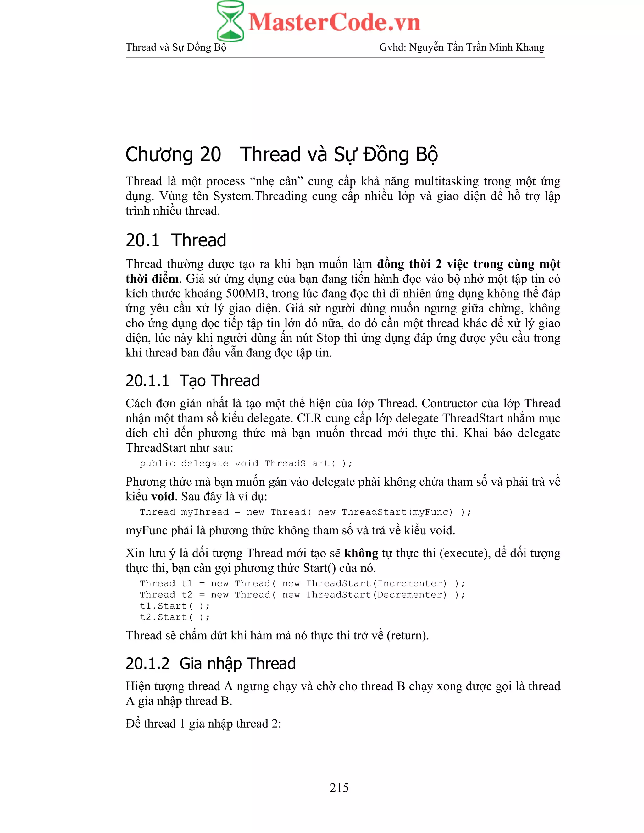 Thread và Sự Đồng Bộ Gvhd: Nguyễn Tấn Trần Minh Khang
215
Chương 20 Thread và Sự Đồng Bộ
Thread là một process “nhẹ cân” cung cấp khả năng multitasking trong một ứng
dụng. Vùng tên System.Threading cung cấp nhiều lớp và giao diện để hỗ trợ lập
trình nhiều thread.
20.1 Thread
Thread thường được tạo ra khi bạn muốn làm đồng thời 2 việc trong cùng một
thời điểm. Giả sử ứng dụng của bạn đang tiến hành đọc vào bộ nhớ một tập tin có
kích thước khoảng 500MB, trong lúc đang đọc thì dĩ nhiên ứng dụng không thể đáp
ứng yêu cầu xử lý giao diện. Giả sử người dùng muốn ngưng giữa chừng, không
cho ứng dụng đọc tiếp tập tin lớn đó nữa, do đó cần một thread khác để xử lý giao
diện, lúc này khi người dùng ấn nút Stop thì ứng dụng đáp ứng được yêu cầu trong
khi thread ban đầu vẫn đang đọc tập tin.
20.1.1 Tạo Thread
Cách đơn giản nhất là tạo một thể hiện của lớp Thread. Contructor của lớp Thread
nhận một tham số kiểu delegate. CLR cung cấp lớp delegate ThreadStart nhằm mục
đích chỉ đến phương thức mà bạn muốn thread mới thực thi. Khai báo delegate
ThreadStart như sau:
public delegate void ThreadStart( );
Phương thức mà bạn muốn gán vào delegate phải không chứa tham số và phải trả về
kiểu void. Sau đây là ví dụ:
Thread myThread = new Thread( new ThreadStart(myFunc) );
myFunc phải là phương thức không tham số và trả về kiểu void.
Xin lưu ý là đối tượng Thread mới tạo sẽ không tự thực thi (execute), để đối tượng
thực thi, bạn càn gọi phương thức Start() của nó.
Thread t1 = new Thread( new ThreadStart(Incrementer) );
Thread t2 = new Thread( new ThreadStart(Decrementer) );
t1.Start( );
t2.Start( );
Thread sẽ chấm dứt khi hàm mà nó thực thi trở về (return).
20.1.2 Gia nhập Thread
Hiện tượng thread A ngưng chạy và chờ cho thread B chạy xong được gọi là thread
A gia nhập thread B.
Để thread 1 gia nhập thread 2:
 