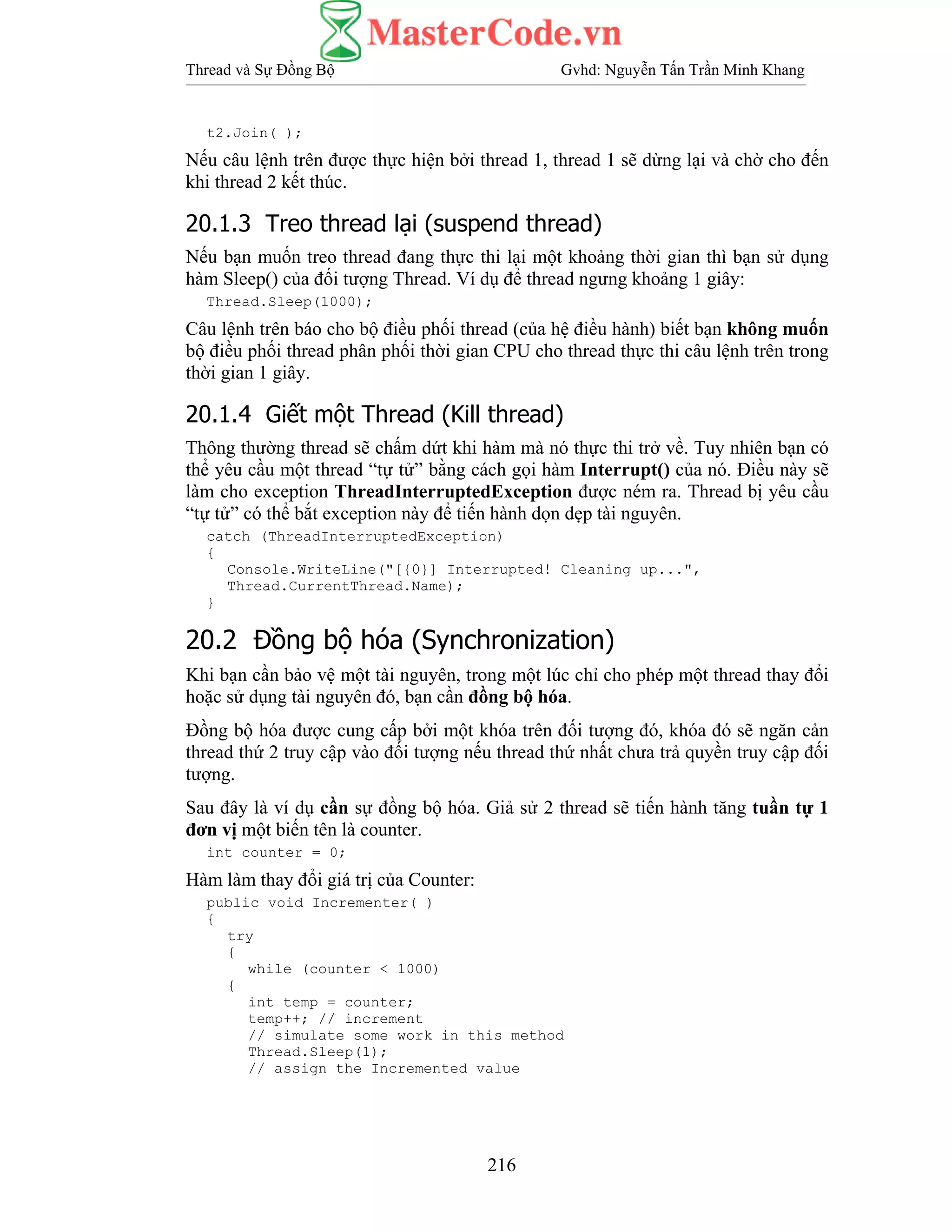 Thread và Sự Đồng Bộ Gvhd: Nguyễn Tấn Trần Minh Khang
216
t2.Join( );
Nếu câu lệnh trên được thực hiện bởi thread 1, thread 1 sẽ dừng lại và chờ cho đến
khi thread 2 kết thúc.
20.1.3 Treo thread lại (suspend thread)
Nếu bạn muốn treo thread đang thực thi lại một khoảng thời gian thì bạn sử dụng
hàm Sleep() của đối tượng Thread. Ví dụ để thread ngưng khoảng 1 giây:
Thread.Sleep(1000);
Câu lệnh trên báo cho bộ điều phối thread (của hệ điều hành) biết bạn không muốn
bộ điều phối thread phân phối thời gian CPU cho thread thực thi câu lệnh trên trong
thời gian 1 giây.
20.1.4 Giết một Thread (Kill thread)
Thông thường thread sẽ chấm dứt khi hàm mà nó thực thi trở về. Tuy nhiên bạn có
thể yêu cầu một thread “tự tử” bằng cách gọi hàm Interrupt() của nó. Điều này sẽ
làm cho exception ThreadInterruptedException được ném ra. Thread bị yêu cầu
“tự tử” có thể bắt exception này để tiến hành dọn dẹp tài nguyên.
catch (ThreadInterruptedException)
{
Console.WriteLine("[{0}] Interrupted! Cleaning up...",
Thread.CurrentThread.Name);
}
20.2 Đồng bộ hóa (Synchronization)
Khi bạn cần bảo vệ một tài nguyên, trong một lúc chỉ cho phép một thread thay đổi
hoặc sử dụng tài nguyên đó, bạn cần đồng bộ hóa.
Đồng bộ hóa được cung cấp bởi một khóa trên đối tượng đó, khóa đó sẽ ngăn cản
thread thứ 2 truy cập vào đối tượng nếu thread thứ nhất chưa trả quyền truy cập đối
tượng.
Sau đây là ví dụ cần sự đồng bộ hóa. Giả sử 2 thread sẽ tiến hành tăng tuần tự 1
đơn vị một biến tên là counter.
int counter = 0;
Hàm làm thay đổi giá trị của Counter:
public void Incrementer( )
{
try
{
while (counter < 1000)
{
int temp = counter;
temp++; // increment
// simulate some work in this method
Thread.Sleep(1);
// assign the Incremented value
 