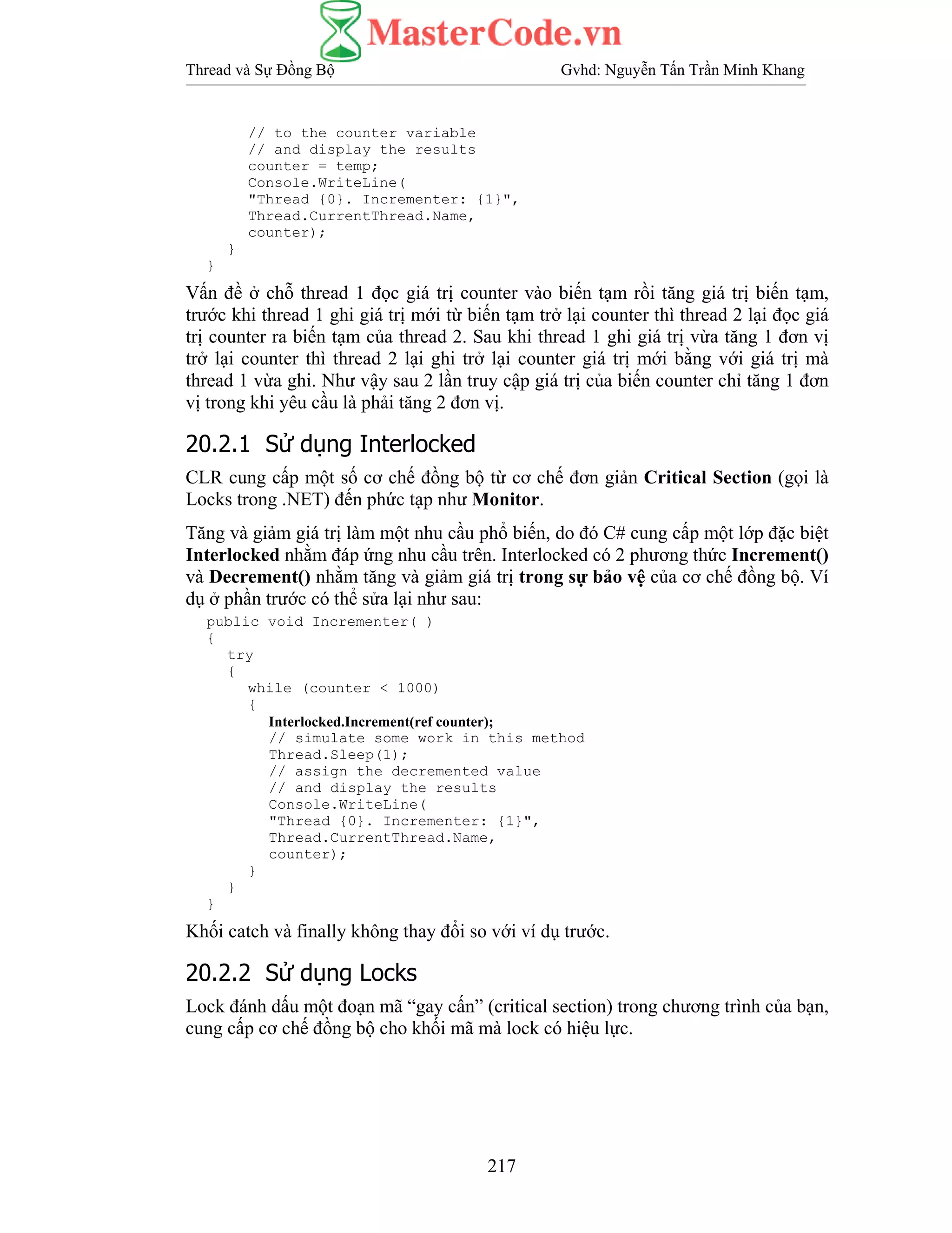 Thread và Sự Đồng Bộ Gvhd: Nguyễn Tấn Trần Minh Khang
217
// to the counter variable
// and display the results
counter = temp;
Console.WriteLine(
"Thread {0}. Incrementer: {1}",
Thread.CurrentThread.Name,
counter);
}
}
Vấn đề ở chỗ thread 1 đọc giá trị counter vào biến tạm rồi tăng giá trị biến tạm,
trước khi thread 1 ghi giá trị mới từ biến tạm trở lại counter thì thread 2 lại đọc giá
trị counter ra biến tạm của thread 2. Sau khi thread 1 ghi giá trị vừa tăng 1 đơn vị
trở lại counter thì thread 2 lại ghi trở lại counter giá trị mới bằng với giá trị mà
thread 1 vừa ghi. Như vậy sau 2 lần truy cập giá trị của biến counter chỉ tăng 1 đơn
vị trong khi yêu cầu là phải tăng 2 đơn vị.
20.2.1 Sử dụng Interlocked
CLR cung cấp một số cơ chế đồng bộ từ cơ chế đơn giản Critical Section (gọi là
Locks trong .NET) đến phức tạp như Monitor.
Tăng và giảm giá trị làm một nhu cầu phổ biến, do đó C# cung cấp một lớp đặc biệt
Interlocked nhằm đáp ứng nhu cầu trên. Interlocked có 2 phương thức Increment()
và Decrement() nhằm tăng và giảm giá trị trong sự bảo vệ của cơ chế đồng bộ. Ví
dụ ở phần trước có thể sửa lại như sau:
public void Incrementer( )
{
try
{
while (counter < 1000)
{
Interlocked.Increment(ref counter);
// simulate some work in this method
Thread.Sleep(1);
// assign the decremented value
// and display the results
Console.WriteLine(
"Thread {0}. Incrementer: {1}",
Thread.CurrentThread.Name,
counter);
}
}
}
Khối catch và finally không thay đổi so với ví dụ trước.
20.2.2 Sử dụng Locks
Lock đánh dấu một đoạn mã “gay cấn” (critical section) trong chương trình của bạn,
cung cấp cơ chế đồng bộ cho khối mã mà lock có hiệu lực.
 