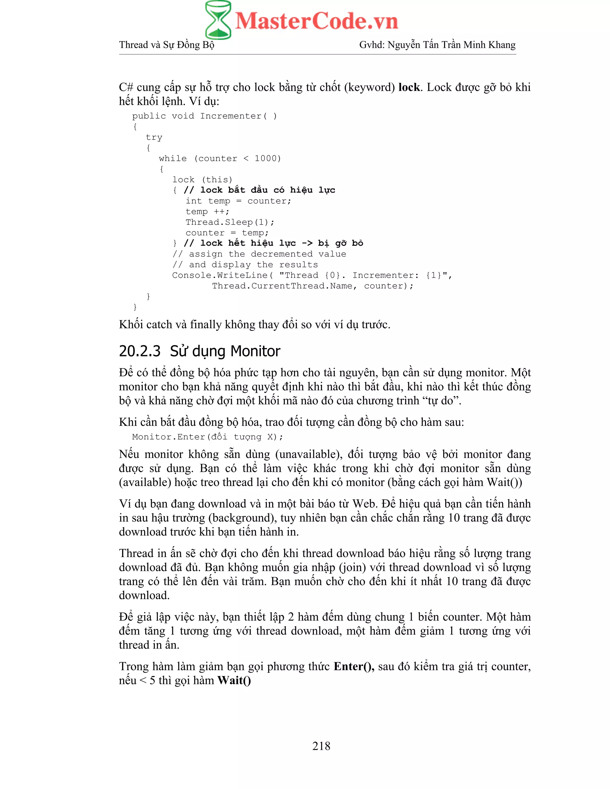 Thread và Sự Đồng Bộ Gvhd: Nguyễn Tấn Trần Minh Khang
218
C# cung cấp sự hỗ trợ cho lock bằng từ chốt (keyword) lock. Lock được gỡ bỏ khi
hết khối lệnh. Ví dụ:
public void Incrementer( )
{
try
{
while (counter < 1000)
{
lock (this)
{ // lock bắt đầu có hiệu lực
int temp = counter;
temp ++;
Thread.Sleep(1);
counter = temp;
} // lock hết hiệu lực -> bị gỡ bỏ
// assign the decremented value
// and display the results
Console.WriteLine( "Thread {0}. Incrementer: {1}",
Thread.CurrentThread.Name, counter);
}
}
Khối catch và finally không thay đổi so với ví dụ trước.
20.2.3 Sử dụng Monitor
Để có thể đồng bộ hóa phức tạp hơn cho tài nguyên, bạn cần sử dụng monitor. Một
monitor cho bạn khả năng quyết định khi nào thì bắt đầu, khi nào thì kết thúc đồng
bộ và khả năng chờ đợi một khối mã nào đó của chương trình “tự do”.
Khi cần bắt đầu đồng bộ hóa, trao đối tượng cần đồng bộ cho hàm sau:
Monitor.Enter(đối tượng X);
Nếu monitor không sẵn dùng (unavailable), đối tượng bảo vệ bởi monitor đang
được sử dụng. Bạn có thể làm việc khác trong khi chờ đợi monitor sẵn dùng
(available) hoặc treo thread lại cho đến khi có monitor (bằng cách gọi hàm Wait())
Ví dụ bạn đang download và in một bài báo từ Web. Để hiệu quả bạn cần tiến hành
in sau hậu trường (background), tuy nhiên bạn cần chắc chắn rằng 10 trang đã được
download trước khi bạn tiến hành in.
Thread in ấn sẽ chờ đợi cho đến khi thread download báo hiệu rằng số lượng trang
download đã đủ. Bạn không muốn gia nhập (join) với thread download vì số lượng
trang có thể lên đến vài trăm. Bạn muốn chờ cho đến khi ít nhất 10 trang đã được
download.
Để giả lập việc này, bạn thiết lập 2 hàm đếm dùng chung 1 biến counter. Một hàm
đếm tăng 1 tương ứng với thread download, một hàm đếm giảm 1 tương ứng với
thread in ấn.
Trong hàm làm giảm bạn gọi phương thức Enter(), sau đó kiểm tra giá trị counter,
nếu < 5 thì gọi hàm Wait()
 