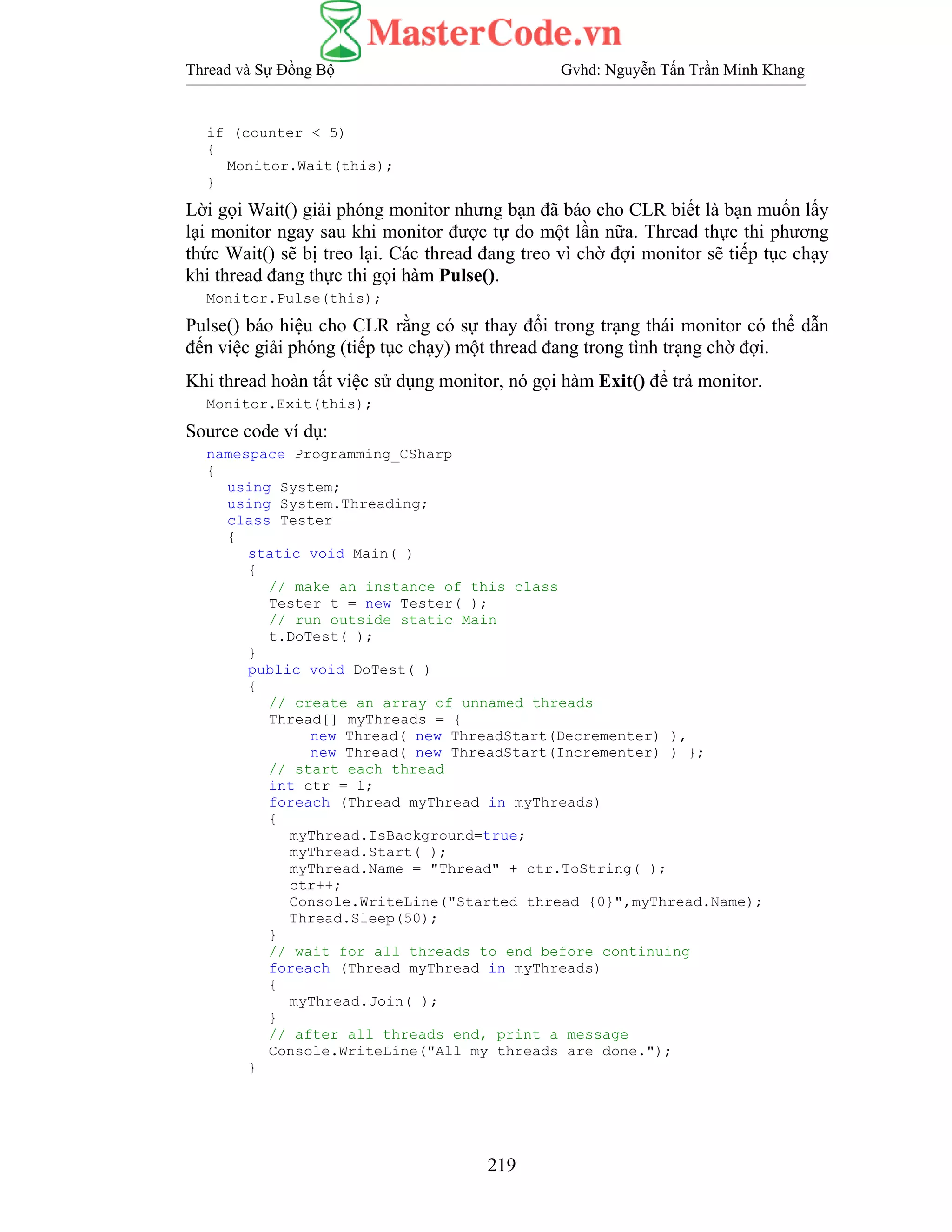 Thread và Sự Đồng Bộ Gvhd: Nguyễn Tấn Trần Minh Khang
219
if (counter < 5)
{
Monitor.Wait(this);
}
Lời gọi Wait() giải phóng monitor nhưng bạn đã báo cho CLR biết là bạn muốn lấy
lại monitor ngay sau khi monitor được tự do một lần nữa. Thread thực thi phương
thức Wait() sẽ bị treo lại. Các thread đang treo vì chờ đợi monitor sẽ tiếp tục chạy
khi thread đang thực thi gọi hàm Pulse().
Monitor.Pulse(this);
Pulse() báo hiệu cho CLR rằng có sự thay đổi trong trạng thái monitor có thể dẫn
đến việc giải phóng (tiếp tục chạy) một thread đang trong tình trạng chờ đợi.
Khi thread hoàn tất việc sử dụng monitor, nó gọi hàm Exit() để trả monitor.
Monitor.Exit(this);
Source code ví dụ:
namespace Programming_CSharp
{
using System;
using System.Threading;
class Tester
{
static void Main( )
{
// make an instance of this class
Tester t = new Tester( );
// run outside static Main
t.DoTest( );
}
public void DoTest( )
{
// create an array of unnamed threads
Thread[] myThreads = {
new Thread( new ThreadStart(Decrementer) ),
new Thread( new ThreadStart(Incrementer) ) };
// start each thread
int ctr = 1;
foreach (Thread myThread in myThreads)
{
myThread.IsBackground=true;
myThread.Start( );
myThread.Name = "Thread" + ctr.ToString( );
ctr++;
Console.WriteLine("Started thread {0}",myThread.Name);
Thread.Sleep(50);
}
// wait for all threads to end before continuing
foreach (Thread myThread in myThreads)
{
myThread.Join( );
}
// after all threads end, print a message
Console.WriteLine("All my threads are done.");
}
 
