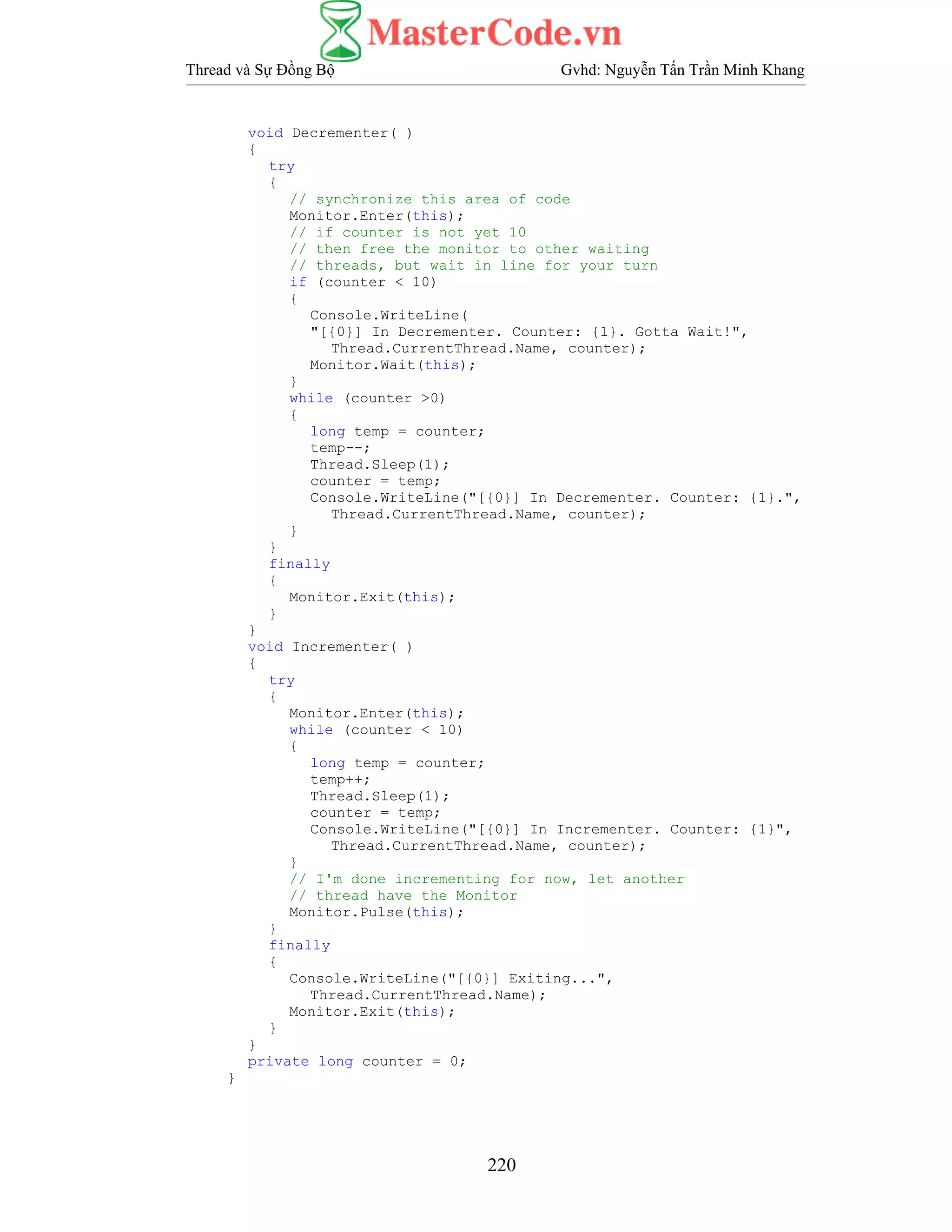Thread và Sự Đồng Bộ Gvhd: Nguyễn Tấn Trần Minh Khang
220
void Decrementer( )
{
try
{
// synchronize this area of code
Monitor.Enter(this);
// if counter is not yet 10
// then free the monitor to other waiting
// threads, but wait in line for your turn
if (counter < 10)
{
Console.WriteLine(
"[{0}] In Decrementer. Counter: {1}. Gotta Wait!",
Thread.CurrentThread.Name, counter);
Monitor.Wait(this);
}
while (counter >0)
{
long temp = counter;
temp--;
Thread.Sleep(1);
counter = temp;
Console.WriteLine("[{0}] In Decrementer. Counter: {1}.",
Thread.CurrentThread.Name, counter);
}
}
finally
{
Monitor.Exit(this);
}
}
void Incrementer( )
{
try
{
Monitor.Enter(this);
while (counter < 10)
{
long temp = counter;
temp++;
Thread.Sleep(1);
counter = temp;
Console.WriteLine("[{0}] In Incrementer. Counter: {1}",
Thread.CurrentThread.Name, counter);
}
// I'm done incrementing for now, let another
// thread have the Monitor
Monitor.Pulse(this);
}
finally
{
Console.WriteLine("[{0}] Exiting...",
Thread.CurrentThread.Name);
Monitor.Exit(this);
}
}
private long counter = 0;
}
 