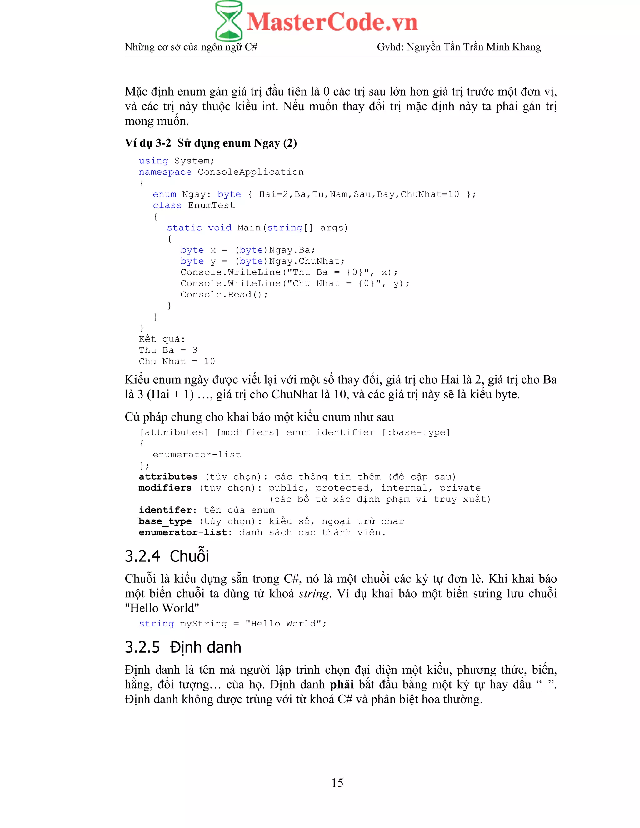 Những cơ sở của ngôn ngữ C# Gvhd: Nguyễn Tấn Trần Minh Khang
15
Mặc định enum gán giá trị đầu tiên là 0 các trị sau lớn hơn giá trị trước một đơn vị,
và các trị này thuộc kiểu int. Nếu muốn thay đổi trị mặc định này ta phải gán trị
mong muốn.
Ví dụ 3-2 Sử dụng enum Ngay (2)
using System;
namespace ConsoleApplication
{
enum Ngay: byte { Hai=2,Ba,Tu,Nam,Sau,Bay,ChuNhat=10 };
class EnumTest
{
static void Main(string[] args)
{
byte x = (byte)Ngay.Ba;
byte y = (byte)Ngay.ChuNhat;
Console.WriteLine("Thu Ba = {0}", x);
Console.WriteLine("Chu Nhat = {0}", y);
Console.Read();
}
}
}
Kết quả:
Thu Ba = 3
Chu Nhat = 10
Kiểu enum ngày được viết lại với một số thay đổi, giá trị cho Hai là 2, giá trị cho Ba
là 3 (Hai + 1) …, giá trị cho ChuNhat là 10, và các giá trị này sẽ là kiểu byte.
Cú pháp chung cho khai báo một kiểu enum như sau
[attributes] [modifiers] enum identifier [:base-type]
{
enumerator-list
};
attributes (tùy chọn): các thông tin thêm (đề cập sau)
modifiers (tùy chọn): public, protected, internal, private
(các bổ từ xác định phạm vi truy xuất)
identifer: tên của enum
base_type (tùy chọn): kiểu số, ngoại trừ char
enumerator-list: danh sách các thành viên.
3.2.4 Chuỗi
Chuỗi là kiểu dựng sẵn trong C#, nó là một chuổi các ký tự đơn lẻ. Khi khai báo
một biến chuỗi ta dùng từ khoá string. Ví dụ khai báo một biến string lưu chuỗi
"Hello World"
string myString = "Hello World";
3.2.5 Định danh
Định danh là tên mà người lập trình chọn đại diện một kiểu, phương thức, biến,
hằng, đối tượng… của họ. Định danh phải bắt đầu bằng một ký tự hay dấu “_”.
Định danh không được trùng với từ khoá C# và phân biệt hoa thường.
 
