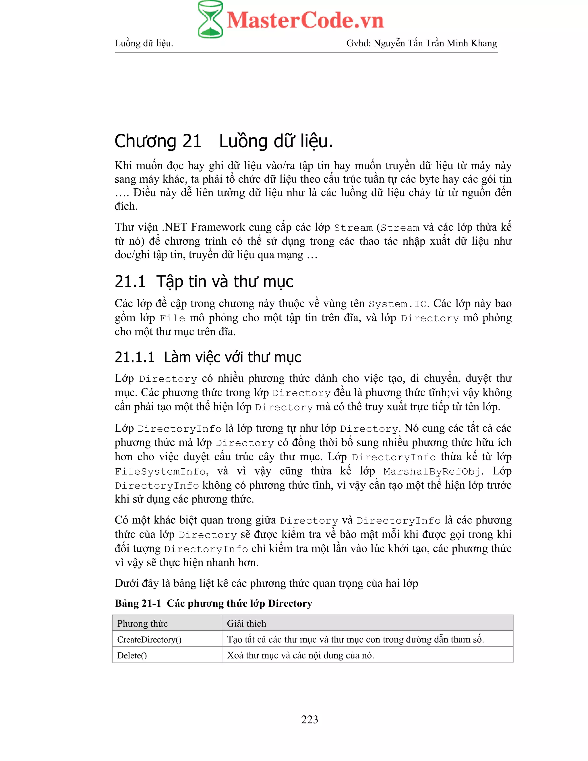 Luồng dữ liệu. Gvhd: Nguyễn Tấn Trần Minh Khang
223
Chương 21 Luồng dữ liệu.
Khi muốn đọc hay ghi dữ liệu vào/ra tập tin hay muốn truyền dữ liệu từ máy này
sang máy khác, ta phải tổ chức dữ liệu theo cấu trúc tuần tự các byte hay các gói tin
…. Điều này dễ liên tưởng dữ liệu như là các luồng dữ liệu chảy từ từ nguồn đến
đích.
Thư viện .NET Framework cung cấp các lớp Stream (Stream và các lớp thừa kế
từ nó) để chương trình có thể sử dụng trong các thao tác nhập xuất dữ liệu như
doc/ghi tập tin, truyền dữ liệu qua mạng …
21.1 Tập tin và thư mục
Các lớp đề cập trong chương này thuộc về vùng tên System.IO. Các lớp này bao
gồm lớp File mô phỏng cho một tập tin trên đĩa, và lớp Directory mô phỏng
cho một thư mục trên đĩa.
21.1.1 Làm việc với thư mục
Lớp Directory có nhiều phương thức dành cho việc tạo, di chuyển, duyệt thư
mục. Các phương thức trong lớp Directory đều là phương thức tĩnh;vì vậy không
cần phải tạo một thể hiện lớp Directory mà có thể truy xuất trực tiếp từ tên lớp.
Lớp DirectoryInfo là lớp tương tự như lớp Directory. Nó cung các tất cả các
phương thức mà lớp Directory có đồng thời bổ sung nhiều phương thức hữu ích
hơn cho việc duyệt cấu trúc cây thư mục. Lớp DirectoryInfo thừa kế từ lớp
FileSystemInfo, và vì vậy cũng thừa kế lớp MarshalByRefObj. Lớp
DirectoryInfo không có phương thức tĩnh, vì vậy cần tạo một thể hiện lớp trước
khi sử dụng các phương thức.
Có một khác biệt quan trong giữa Directory và DirectoryInfo là các phương
thức của lớp Directory sẽ được kiểm tra về bảo mật mỗi khi được gọi trong khi
đối tượng DirectoryInfo chỉ kiểm tra một lần vào lúc khởi tạo, các phương thức
vì vậy sẽ thực hiện nhanh hơn.
Dưới đây là bảng liệt kê các phương thức quan trọng của hai lớp
Bảng 21-1 Các phương thức lớp Directory
Phưong thức Giải thích
CreateDirectory() Tạo tất cả các thư mục và thư mục con trong đường dẫn tham số.
Delete() Xoá thư mục và các nội dung của nó.
 