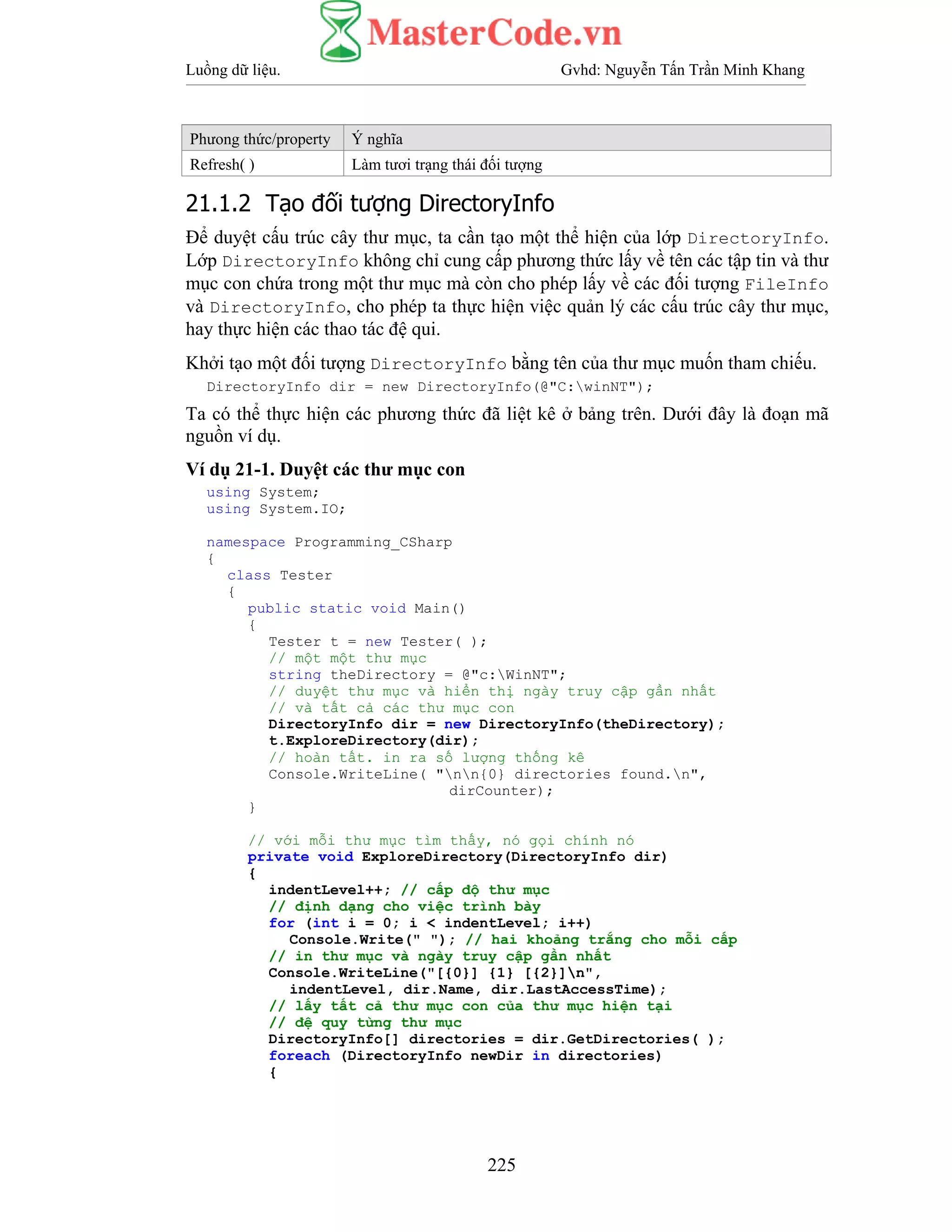 Luồng dữ liệu. Gvhd: Nguyễn Tấn Trần Minh Khang
225
Phưong thức/property Ý nghĩa
Refresh( ) Làm tươi trạng thái đối tượng
21.1.2 Tạo đối tượng DirectoryInfo
Để duyệt cấu trúc cây thư mục, ta cần tạo một thể hiện của lớp DirectoryInfo.
Lớp DirectoryInfo không chỉ cung cấp phương thức lấy về tên các tập tin và thư
mục con chứa trong một thư mục mà còn cho phép lấy về các đối tượng FileInfo
và DirectoryInfo, cho phép ta thực hiện việc quản lý các cấu trúc cây thư mục,
hay thực hiện các thao tác đệ qui.
Khởi tạo một đối tượng DirectoryInfo bằng tên của thư mục muốn tham chiếu.
DirectoryInfo dir = new DirectoryInfo(@"C:winNT");
Ta có thể thực hiện các phương thức đã liệt kê ở bảng trên. Dưới đây là đoạn mã
nguồn ví dụ.
Ví dụ 21-1. Duyệt các thư mục con
using System;
using System.IO;
namespace Programming_CSharp
{
class Tester
{
public static void Main()
{
Tester t = new Tester( );
// một một thư mục
string theDirectory = @"c:WinNT";
// duyệt thư mục và hiển thị ngày truy cập gần nhất
// và tất cả các thư mục con
DirectoryInfo dir = new DirectoryInfo(theDirectory);
t.ExploreDirectory(dir);
// hoàn tất. in ra số lượng thống kê
Console.WriteLine( "nn{0} directories found.n",
dirCounter);
}
// với mỗi thư mục tìm thấy, nó gọi chính nó
private void ExploreDirectory(DirectoryInfo dir)
{
indentLevel++; // cấp độ thư mục
// định dạng cho việc trình bày
for (int i = 0; i < indentLevel; i++)
Console.Write(" "); // hai khoảng trắng cho mỗi cấp
// in thư mục và ngày truy cập gần nhất
Console.WriteLine("[{0}] {1} [{2}]n",
indentLevel, dir.Name, dir.LastAccessTime);
// lấy tất cả thư mục con của thư mục hiện tại
// đệ quy từng thư mục
DirectoryInfo[] directories = dir.GetDirectories( );
foreach (DirectoryInfo newDir in directories)
{
 