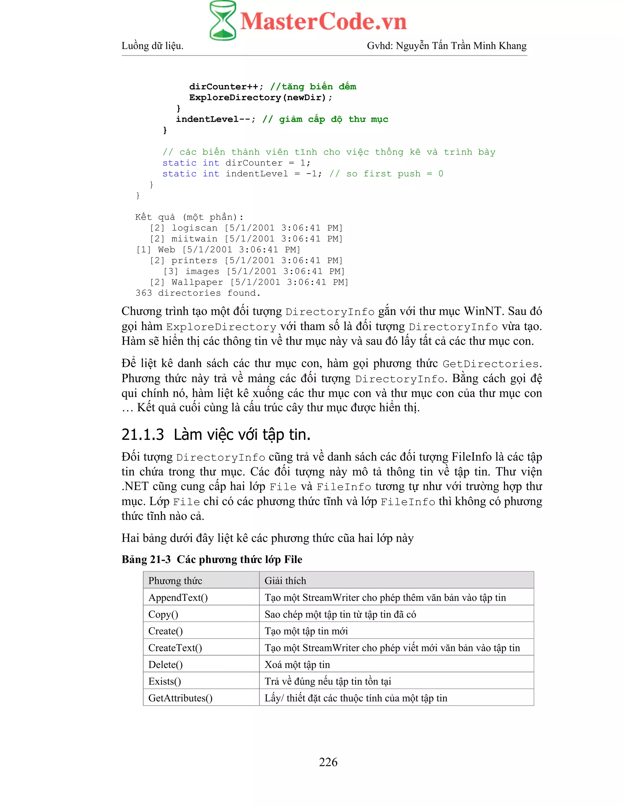Luồng dữ liệu. Gvhd: Nguyễn Tấn Trần Minh Khang
226
dirCounter++; //tăng biến đếm
ExploreDirectory(newDir);
}
indentLevel--; // giảm cấp độ thư mục
}
// các biến thành viên tĩnh cho việc thống kê và trình bày
static int dirCounter = 1;
static int indentLevel = -1; // so first push = 0
}
}
Kết quả (một phần):
[2] logiscan [5/1/2001 3:06:41 PM]
[2] miitwain [5/1/2001 3:06:41 PM]
[1] Web [5/1/2001 3:06:41 PM]
[2] printers [5/1/2001 3:06:41 PM]
[3] images [5/1/2001 3:06:41 PM]
[2] Wallpaper [5/1/2001 3:06:41 PM]
363 directories found.
Chương trình tạo một đối tượng DirectoryInfo gắn với thư mục WinNT. Sau đó
gọi hàm ExploreDirectory với tham số là đối tượng DirectoryInfo vừa tạo.
Hàm sẽ hiển thị các thông tin về thư mục này và sau đó lấy tất cả các thư mục con.
Để liệt kê danh sách các thư mục con, hàm gọi phương thức GetDirectories.
Phương thức này trả về mảng các đối tượng DirectoryInfo. Bằng cách gọi đệ
qui chính nó, hàm liệt kê xuống các thư mục con và thư mục con của thư mục con
… Kết quả cuối cùng là cấu trúc cây thư mục được hiển thị.
21.1.3 Làm việc với tập tin.
Đối tượng DirectoryInfo cũng trả về danh sách các đối tượng FileInfo là các tập
tin chứa trong thư mục. Các đối tượng này mô tả thông tin về tập tin. Thư viện
.NET cũng cung cấp hai lớp File và FileInfo tương tự như với trường hợp thư
mục. Lớp File chỉ có các phương thức tĩnh và lớp FileInfo thì không có phương
thức tĩnh nào cả.
Hai bảng dưới đây liệt kê các phương thức cũa hai lớp này
Bảng 21-3 Các phương thức lớp File
Phương thức Giải thích
AppendText() Tạo một StreamWriter cho phép thêm văn bản vào tập tin
Copy() Sao chép một tập tin từ tập tin đã có
Create() Tạo một tập tin mới
CreateText() Tạo một StreamWriter cho phép viết mới văn bản vào tập tin
Delete() Xoá một tập tin
Exists() Trả về đúng nếu tập tin tồn tại
GetAttributes() Lấy/ thiết đặt các thuộc tính của một tập tin
 