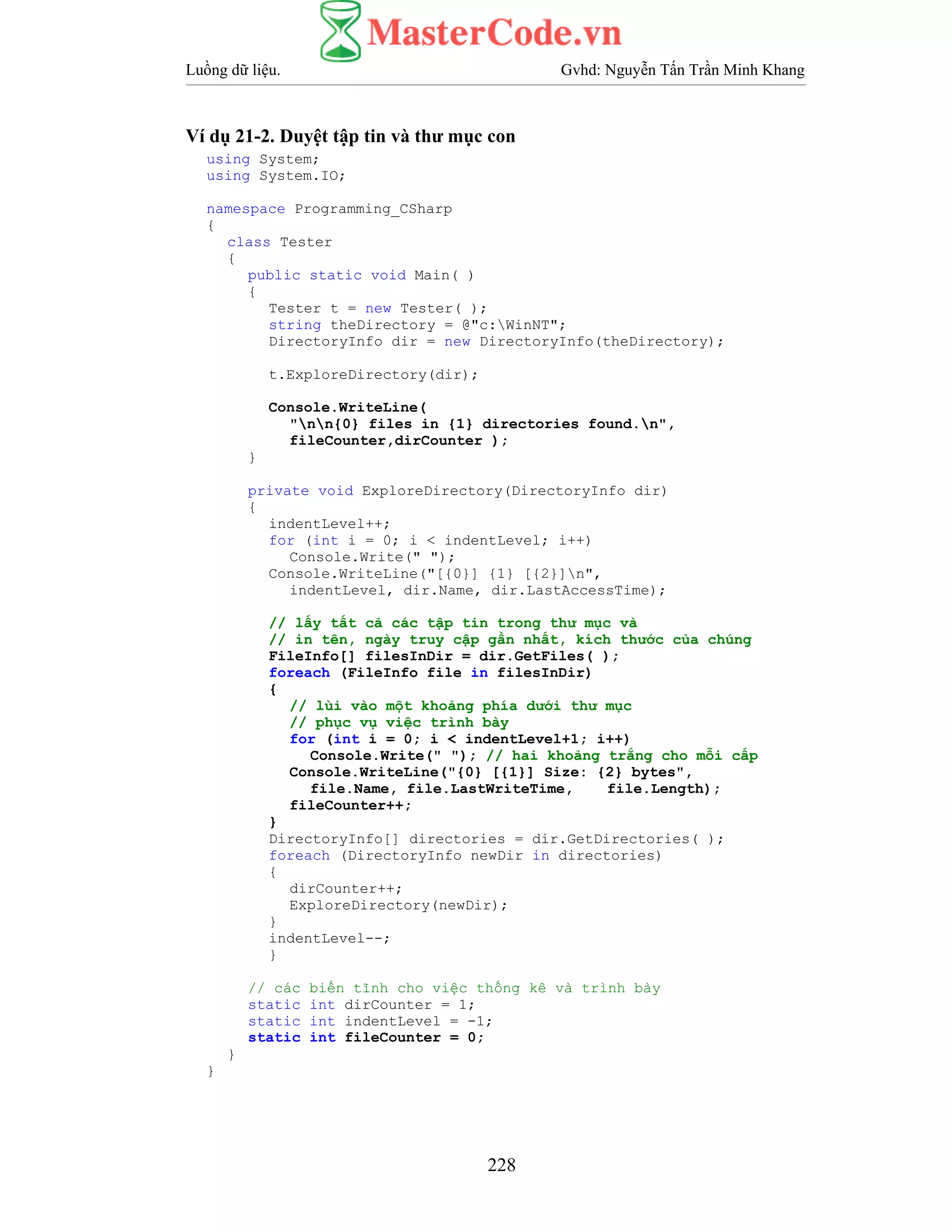 Luồng dữ liệu. Gvhd: Nguyễn Tấn Trần Minh Khang
228
Ví dụ 21-2. Duyệt tập tin và thư mục con
using System;
using System.IO;
namespace Programming_CSharp
{
class Tester
{
public static void Main( )
{
Tester t = new Tester( );
string theDirectory = @"c:WinNT";
DirectoryInfo dir = new DirectoryInfo(theDirectory);
t.ExploreDirectory(dir);
Console.WriteLine(
"nn{0} files in {1} directories found.n",
fileCounter,dirCounter );
}
private void ExploreDirectory(DirectoryInfo dir)
{
indentLevel++;
for (int i = 0; i < indentLevel; i++)
Console.Write(" ");
Console.WriteLine("[{0}] {1} [{2}]n",
indentLevel, dir.Name, dir.LastAccessTime);
// lấy tất cả các tập tin trong thư mục và
// in tên, ngày truy cập gần nhất, kích thước của chúng
FileInfo[] filesInDir = dir.GetFiles( );
foreach (FileInfo file in filesInDir)
{
// lùi vào một khoảng phía dưới thư mục
// phục vụ việc trình bày
for (int i = 0; i < indentLevel+1; i++)
Console.Write(" "); // hai khoảng trắng cho mỗi cấp
Console.WriteLine("{0} [{1}] Size: {2} bytes",
file.Name, file.LastWriteTime, file.Length);
fileCounter++;
}
DirectoryInfo[] directories = dir.GetDirectories( );
foreach (DirectoryInfo newDir in directories)
{
dirCounter++;
ExploreDirectory(newDir);
}
indentLevel--;
}
// các biến tĩnh cho việc thống kê và trình bày
static int dirCounter = 1;
static int indentLevel = -1;
static int fileCounter = 0;
}
}
 