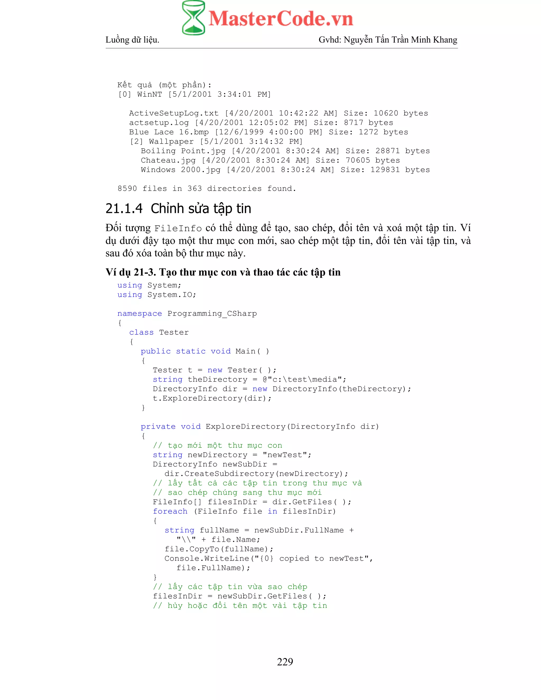 Luồng dữ liệu. Gvhd: Nguyễn Tấn Trần Minh Khang
229
Kết quả (một phần):
[0] WinNT [5/1/2001 3:34:01 PM]
ActiveSetupLog.txt [4/20/2001 10:42:22 AM] Size: 10620 bytes
actsetup.log [4/20/2001 12:05:02 PM] Size: 8717 bytes
Blue Lace 16.bmp [12/6/1999 4:00:00 PM] Size: 1272 bytes
[2] Wallpaper [5/1/2001 3:14:32 PM]
Boiling Point.jpg [4/20/2001 8:30:24 AM] Size: 28871 bytes
Chateau.jpg [4/20/2001 8:30:24 AM] Size: 70605 bytes
Windows 2000.jpg [4/20/2001 8:30:24 AM] Size: 129831 bytes
8590 files in 363 directories found.
21.1.4 Chỉnh sửa tập tin
Đối tượng FileInfo có thể dùng để tạo, sao chép, đổi tên và xoá một tập tin. Ví
dụ dưới đậy tạo một thư mục con mới, sao chép một tập tin, đổi tên vài tập tin, và
sau đó xóa toàn bộ thư mục này.
Ví dụ 21-3. Tạo thư mục con và thao tác các tập tin
using System;
using System.IO;
namespace Programming_CSharp
{
class Tester
{
public static void Main( )
{
Tester t = new Tester( );
string theDirectory = @"c:testmedia";
DirectoryInfo dir = new DirectoryInfo(theDirectory);
t.ExploreDirectory(dir);
}
private void ExploreDirectory(DirectoryInfo dir)
{
// tạo mới một thư mục con
string newDirectory = "newTest";
DirectoryInfo newSubDir =
dir.CreateSubdirectory(newDirectory);
// lấy tất cả các tập tin trong thư mục và
// sao chép chúng sang thư mục mới
FileInfo[] filesInDir = dir.GetFiles( );
foreach (FileInfo file in filesInDir)
{
string fullName = newSubDir.FullName +
"" + file.Name;
file.CopyTo(fullName);
Console.WriteLine("{0} copied to newTest",
file.FullName);
}
// lấy các tập tin vừa sao chép
filesInDir = newSubDir.GetFiles( );
// hủy hoặc đổi tên một vài tập tin
 
