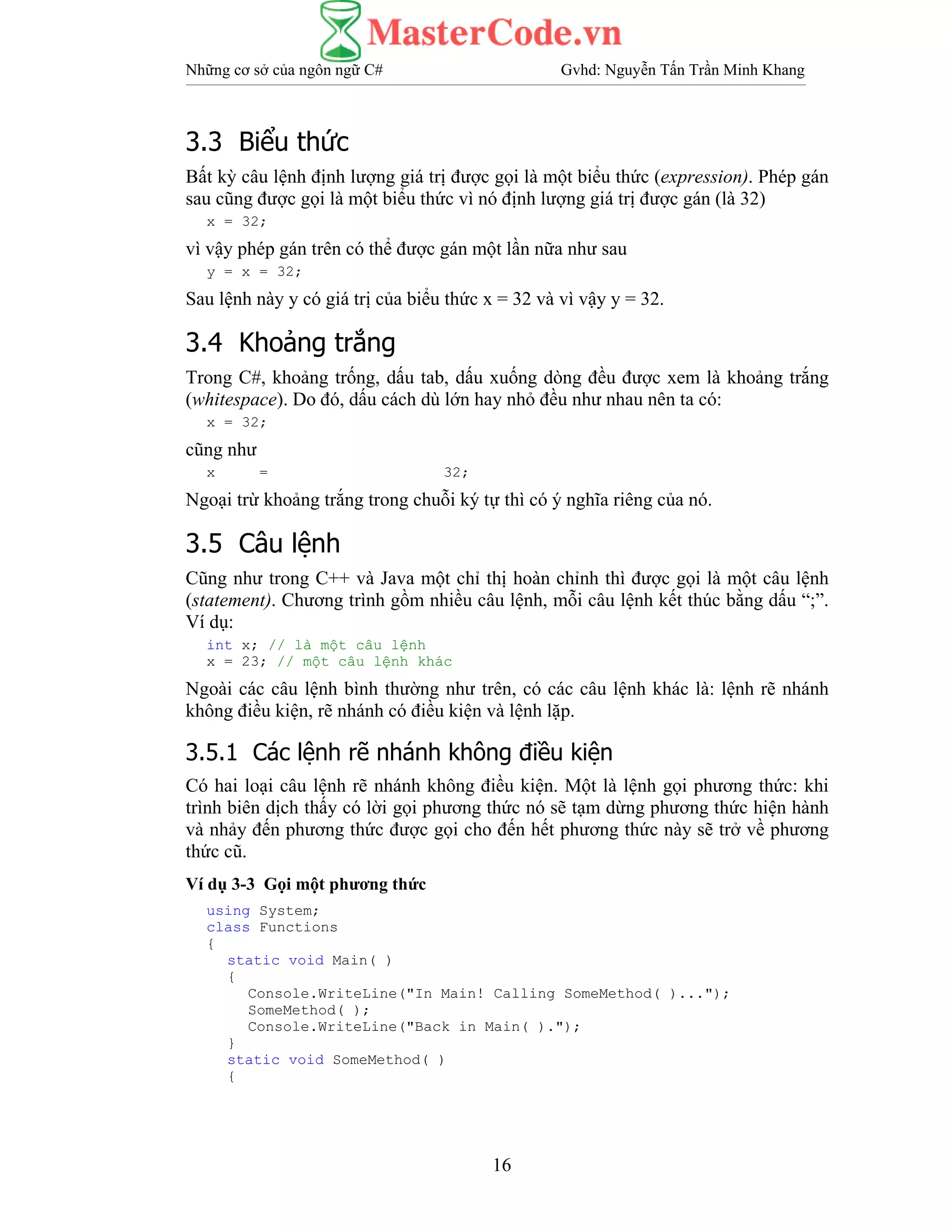 Những cơ sở của ngôn ngữ C# Gvhd: Nguyễn Tấn Trần Minh Khang
16
3.3 Biểu thức
Bất kỳ câu lệnh định lượng giá trị được gọi là một biểu thức (expression). Phép gán
sau cũng được gọi là một biểu thức vì nó định lượng giá trị được gán (là 32)
x = 32;
vì vậy phép gán trên có thể được gán một lần nữa như sau
y = x = 32;
Sau lệnh này y có giá trị của biểu thức x = 32 và vì vậy y = 32.
3.4 Khoảng trắng
Trong C#, khoảng trống, dấu tab, dấu xuống dòng đều được xem là khoảng trắng
(whitespace). Do đó, dấu cách dù lớn hay nhỏ đều như nhau nên ta có:
x = 32;
cũng như
x = 32;
Ngoại trừ khoảng trắng trong chuỗi ký tự thì có ý nghĩa riêng của nó.
3.5 Câu lệnh
Cũng như trong C++ và Java một chỉ thị hoàn chỉnh thì được gọi là một câu lệnh
(statement). Chương trình gồm nhiều câu lệnh, mỗi câu lệnh kết thúc bằng dấu “;”.
Ví dụ:
int x; // là một câu lệnh
x = 23; // một câu lệnh khác
Ngoài các câu lệnh bình thường như trên, có các câu lệnh khác là: lệnh rẽ nhánh
không điều kiện, rẽ nhánh có điều kiện và lệnh lặp.
3.5.1 Các lệnh rẽ nhánh không điều kiện
Có hai loại câu lệnh rẽ nhánh không điều kiện. Một là lệnh gọi phương thức: khi
trình biên dịch thấy có lời gọi phương thức nó sẽ tạm dừng phương thức hiện hành
và nhảy đến phương thức được gọi cho đến hết phương thức này sẽ trở về phương
thức cũ.
Ví dụ 3-3 Gọi một phương thức
using System;
class Functions
{
static void Main( )
{
Console.WriteLine("In Main! Calling SomeMethod( )...");
SomeMethod( );
Console.WriteLine("Back in Main( ).");
}
static void SomeMethod( )
{
 