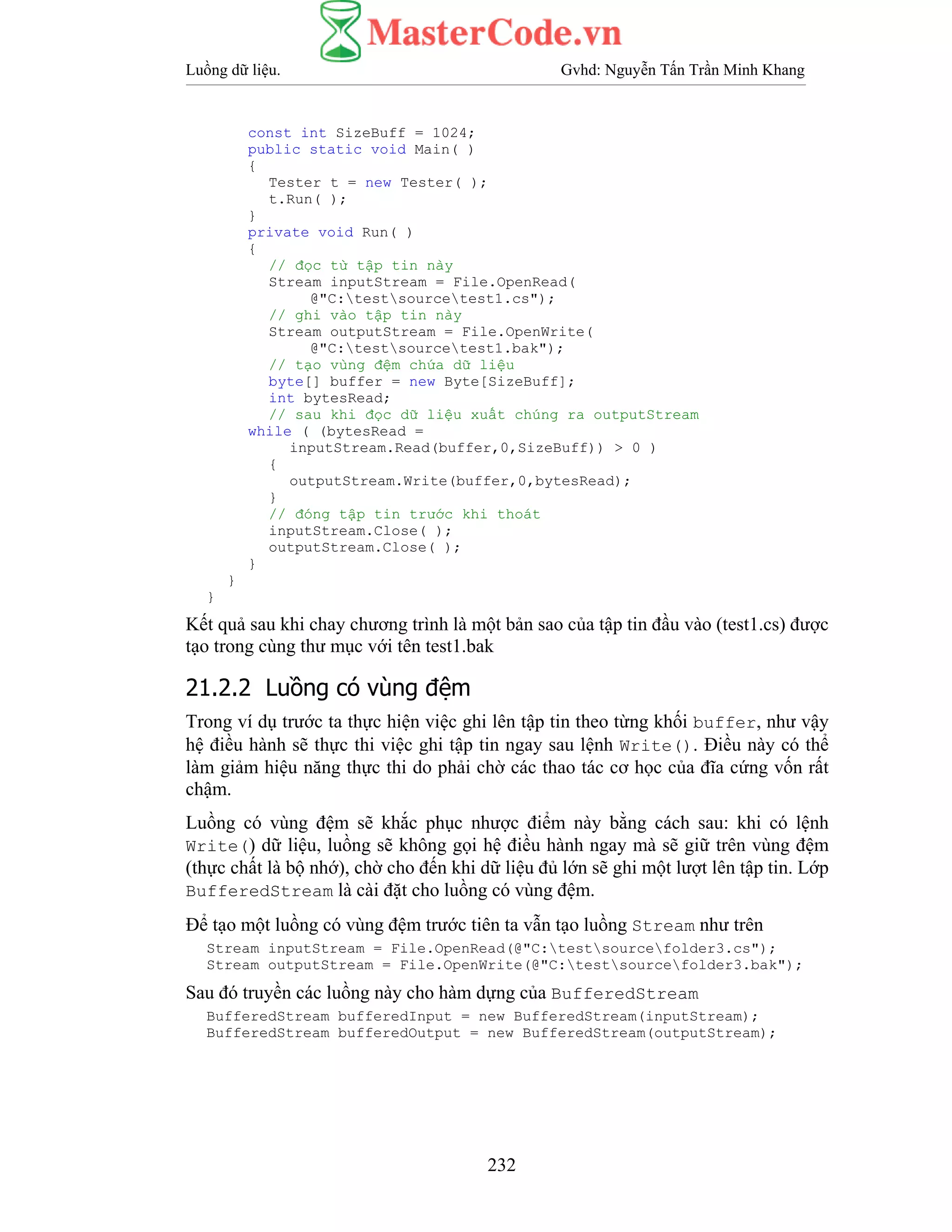 Luồng dữ liệu. Gvhd: Nguyễn Tấn Trần Minh Khang
232
const int SizeBuff = 1024;
public static void Main( )
{
Tester t = new Tester( );
t.Run( );
}
private void Run( )
{
// đọc từ tập tin này
Stream inputStream = File.OpenRead(
@"C:testsourcetest1.cs");
// ghi vào tập tin này
Stream outputStream = File.OpenWrite(
@"C:testsourcetest1.bak");
// tạo vùng đệm chứa dữ liệu
byte[] buffer = new Byte[SizeBuff];
int bytesRead;
// sau khi đọc dữ liệu xuất chúng ra outputStream
while ( (bytesRead =
inputStream.Read(buffer,0,SizeBuff)) > 0 )
{
outputStream.Write(buffer,0,bytesRead);
}
// đóng tập tin trước khi thoát
inputStream.Close( );
outputStream.Close( );
}
}
}
Kết quả sau khi chay chương trình là một bản sao của tập tin đầu vào (test1.cs) được
tạo trong cùng thư mục với tên test1.bak
21.2.2 Luồng có vùng đệm
Trong ví dụ trước ta thực hiện việc ghi lên tập tin theo từng khối buffer, như vậy
hệ điều hành sẽ thực thi việc ghi tập tin ngay sau lệnh Write(). Điều này có thể
làm giảm hiệu năng thực thi do phải chờ các thao tác cơ học của đĩa cứng vốn rất
chậm.
Luồng có vùng đệm sẽ khắc phục nhược điểm này bằng cách sau: khi có lệnh
Write() dữ liệu, luồng sẽ không gọi hệ điều hành ngay mà sẽ giữ trên vùng đệm
(thực chất là bộ nhớ), chờ cho đến khi dữ liệu đủ lớn sẽ ghi một lượt lên tập tin. Lớp
BufferedStream là cài đặt cho luồng có vùng đệm.
Để tạo một luồng có vùng đệm trước tiên ta vẫn tạo luồng Stream như trên
Stream inputStream = File.OpenRead(@"C:testsourcefolder3.cs");
Stream outputStream = File.OpenWrite(@"C:testsourcefolder3.bak");
Sau đó truyền các luồng này cho hàm dựng của BufferedStream
BufferedStream bufferedInput = new BufferedStream(inputStream);
BufferedStream bufferedOutput = new BufferedStream(outputStream);
 