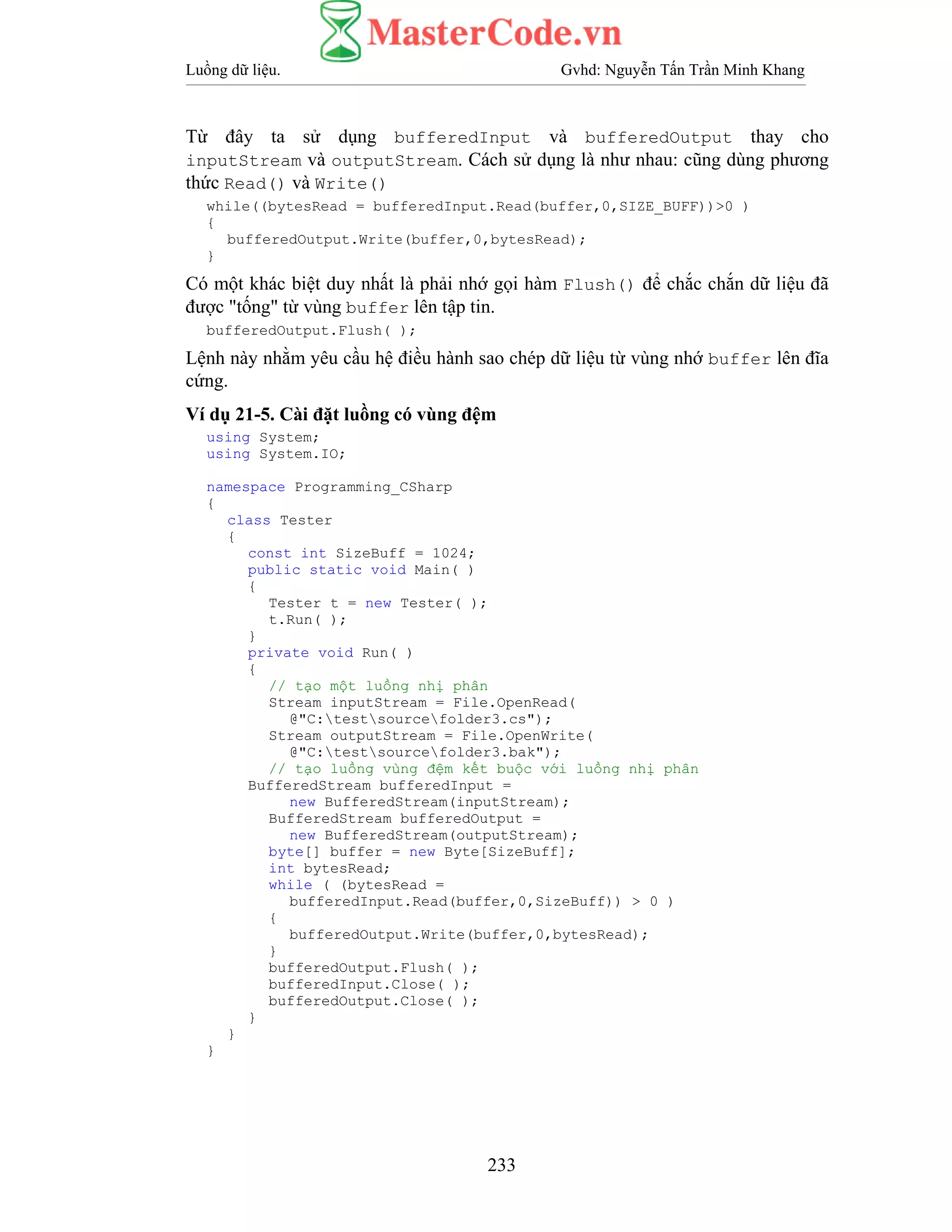 Luồng dữ liệu. Gvhd: Nguyễn Tấn Trần Minh Khang
233
Từ đây ta sử dụng bufferedInput và bufferedOutput thay cho
inputStream và outputStream. Cách sử dụng là như nhau: cũng dùng phương
thức Read() và Write()
while((bytesRead = bufferedInput.Read(buffer,0,SIZE_BUFF))>0 )
{
bufferedOutput.Write(buffer,0,bytesRead);
}
Có một khác biệt duy nhất là phải nhớ gọi hàm Flush() để chắc chắn dữ liệu đã
được "tống" từ vùng buffer lên tập tin.
bufferedOutput.Flush( );
Lệnh này nhằm yêu cầu hệ điều hành sao chép dữ liệu từ vùng nhớ buffer lên đĩa
cứng.
Ví dụ 21-5. Cài đặt luồng có vùng đệm
using System;
using System.IO;
namespace Programming_CSharp
{
class Tester
{
const int SizeBuff = 1024;
public static void Main( )
{
Tester t = new Tester( );
t.Run( );
}
private void Run( )
{
// tạo một luồng nhị phân
Stream inputStream = File.OpenRead(
@"C:testsourcefolder3.cs");
Stream outputStream = File.OpenWrite(
@"C:testsourcefolder3.bak");
// tạo luồng vùng đệm kết buộc với luồng nhị phân
BufferedStream bufferedInput =
new BufferedStream(inputStream);
BufferedStream bufferedOutput =
new BufferedStream(outputStream);
byte[] buffer = new Byte[SizeBuff];
int bytesRead;
while ( (bytesRead =
bufferedInput.Read(buffer,0,SizeBuff)) > 0 )
{
bufferedOutput.Write(buffer,0,bytesRead);
}
bufferedOutput.Flush( );
bufferedInput.Close( );
bufferedOutput.Close( );
}
}
}
 