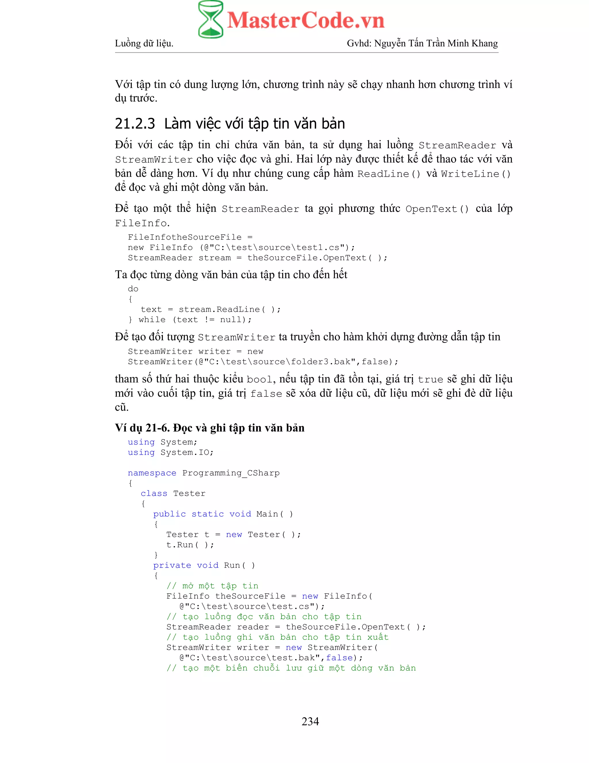 Luồng dữ liệu. Gvhd: Nguyễn Tấn Trần Minh Khang
234
Với tập tin có dung lượng lớn, chương trình này sẽ chạy nhanh hơn chương trình ví
dụ trước.
21.2.3 Làm việc với tập tin văn bản
Đối với các tập tin chỉ chứa văn bản, ta sử dụng hai luồng StreamReader và
StreamWriter cho việc đọc và ghi. Hai lớp này được thiết kế để thao tác với văn
bản dễ dàng hơn. Ví dụ như chúng cung cấp hàm ReadLine() và WriteLine()
để đọc và ghi một dòng văn bản.
Để tạo một thể hiện StreamReader ta gọi phương thức OpenText() của lớp
FileInfo.
FileInfotheSourceFile =
new FileInfo (@"C:testsourcetest1.cs");
StreamReader stream = theSourceFile.OpenText( );
Ta đọc từng dòng văn bản của tập tin cho đến hết
do
{
text = stream.ReadLine( );
} while (text != null);
Để tạo đối tượng StreamWriter ta truyền cho hàm khởi dựng đường dẫn tập tin
StreamWriter writer = new
StreamWriter(@"C:testsourcefolder3.bak",false);
tham số thứ hai thuộc kiểu bool, nếu tập tin đã tồn tại, giá trị true sẽ ghi dữ liệu
mới vào cuối tập tin, giá trị false sẽ xóa dữ liệu cũ, dữ liệu mới sẽ ghi đè dữ liệu
cũ.
Ví dụ 21-6. Đọc và ghi tập tin văn bản
using System;
using System.IO;
namespace Programming_CSharp
{
class Tester
{
public static void Main( )
{
Tester t = new Tester( );
t.Run( );
}
private void Run( )
{
// mở một tập tin
FileInfo theSourceFile = new FileInfo(
@"C:testsourcetest.cs");
// tạo luồng đọc văn bản cho tập tin
StreamReader reader = theSourceFile.OpenText( );
// tạo luồng ghi văn bản cho tập tin xuất
StreamWriter writer = new StreamWriter(
@"C:testsourcetest.bak",false);
// tạo một biến chuỗi lưư giữ một dòng văn bản
 