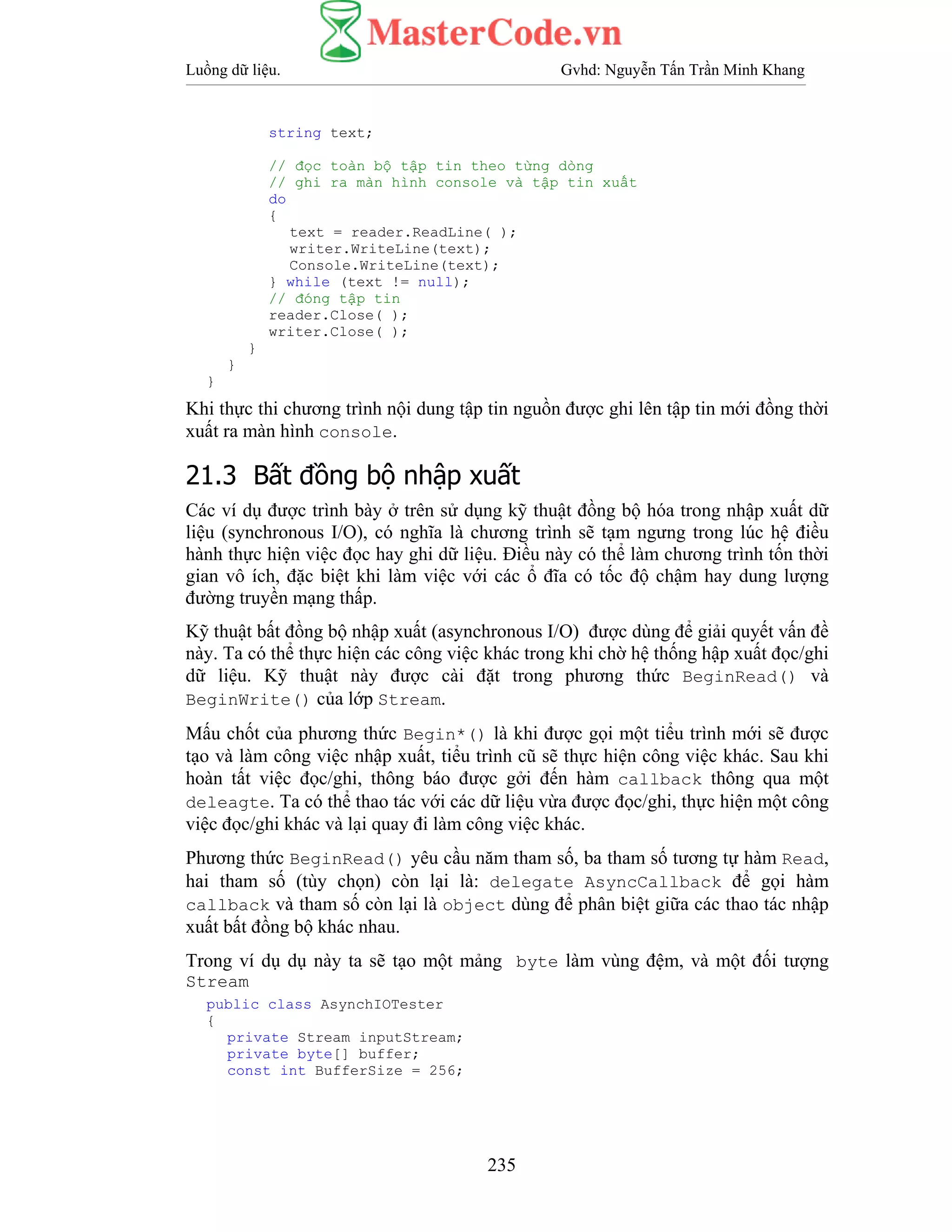 Luồng dữ liệu. Gvhd: Nguyễn Tấn Trần Minh Khang
235
string text;
// đọc toàn bộ tập tin theo từng dòng
// ghi ra màn hình console và tập tin xuất
do
{
text = reader.ReadLine( );
writer.WriteLine(text);
Console.WriteLine(text);
} while (text != null);
// đóng tập tin
reader.Close( );
writer.Close( );
}
}
}
Khi thực thi chương trình nội dung tập tin nguồn được ghi lên tập tin mới đồng thời
xuất ra màn hình console.
21.3 Bất đồng bộ nhập xuất
Các ví dụ được trình bày ở trên sử dụng kỹ thuật đồng bộ hóa trong nhập xuất dữ
liệu (synchronous I/O), có nghĩa là chương trình sẽ tạm ngưng trong lúc hệ điều
hành thực hiện việc đọc hay ghi dữ liệu. Điều này có thể làm chương trình tốn thời
gian vô ích, đặc biệt khi làm việc với các ổ đĩa có tốc độ chậm hay dung lượng
đường truyền mạng thấp.
Kỹ thuật bất đồng bộ nhập xuất (asynchronous I/O) được dùng để giải quyết vấn đề
này. Ta có thể thực hiện các công việc khác trong khi chờ hệ thống hập xuất đọc/ghi
dữ liệu. Kỹ thuật này được cài đặt trong phương thức BeginRead() và
BeginWrite() của lớp Stream.
Mấu chốt của phương thức Begin*() là khi được gọi một tiểu trình mới sẽ được
tạo và làm công việc nhập xuất, tiểu trình cũ sẽ thực hiện công việc khác. Sau khi
hoàn tất việc đọc/ghi, thông báo được gởi đến hàm callback thông qua một
deleagte. Ta có thể thao tác với các dữ liệu vừa được đọc/ghi, thực hiện một công
việc đọc/ghi khác và lại quay đi làm công việc khác.
Phương thức BeginRead() yêu cầu năm tham số, ba tham số tương tự hàm Read,
hai tham số (tùy chọn) còn lại là: delegate AsyncCallback để gọi hàm
callback và tham số còn lại là object dùng để phân biệt giữa các thao tác nhập
xuất bất đồng bộ khác nhau.
Trong ví dụ dụ này ta sẽ tạo một mảng byte làm vùng đệm, và một đối tượng
Stream
public class AsynchIOTester
{
private Stream inputStream;
private byte[] buffer;
const int BufferSize = 256;
 