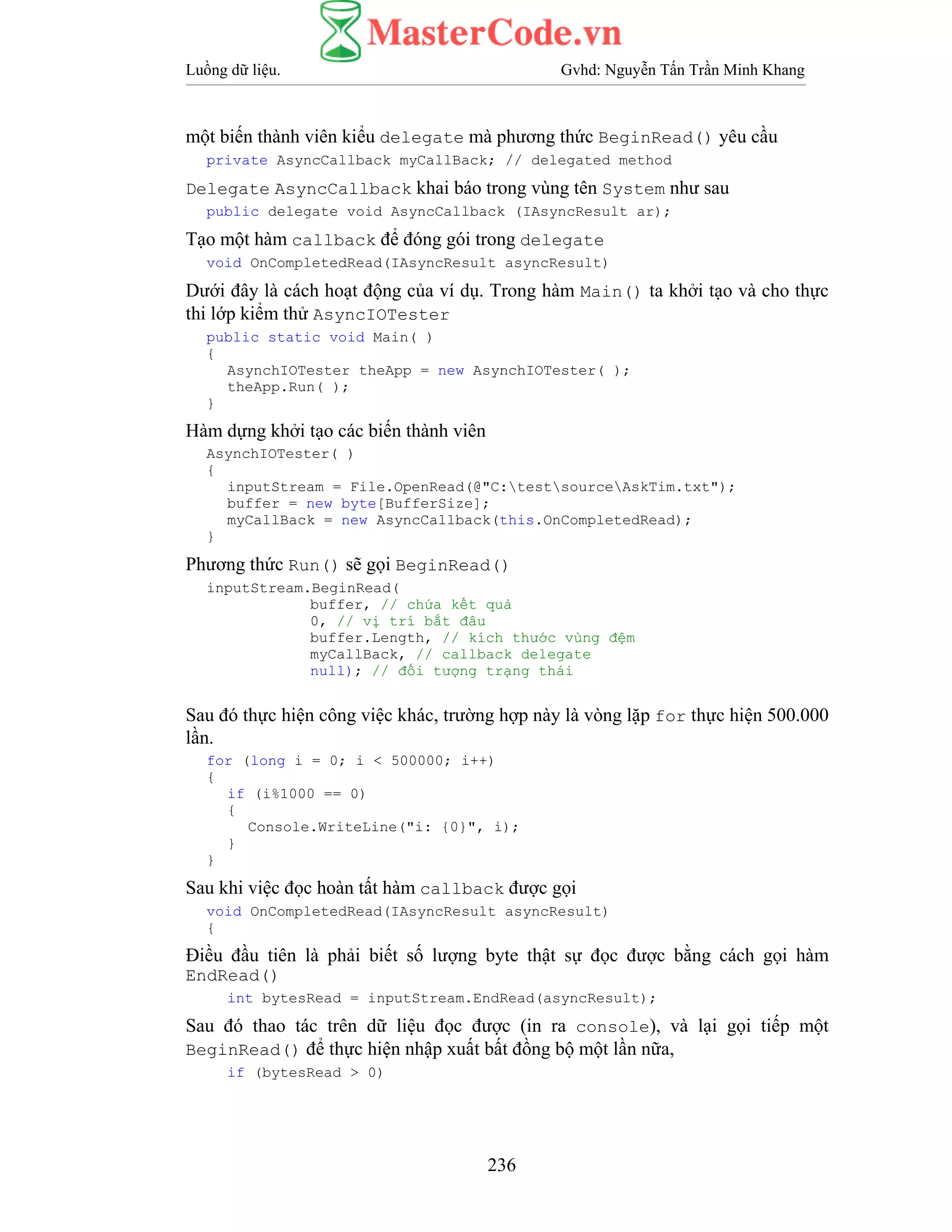 Luồng dữ liệu. Gvhd: Nguyễn Tấn Trần Minh Khang
236
một biến thành viên kiểu delegate mà phương thức BeginRead() yêu cầu
private AsyncCallback myCallBack; // delegated method
Delegate AsyncCallback khai báo trong vùng tên System như sau
public delegate void AsyncCallback (IAsyncResult ar);
Tạo một hàm callback để đóng gói trong delegate
void OnCompletedRead(IAsyncResult asyncResult)
Dưới đây là cách hoạt động của ví dụ. Trong hàm Main() ta khởi tạo và cho thực
thi lớp kiểm thử AsyncIOTester
public static void Main( )
{
AsynchIOTester theApp = new AsynchIOTester( );
theApp.Run( );
}
Hàm dựng khởi tạo các biến thành viên
AsynchIOTester( )
{
inputStream = File.OpenRead(@"C:testsourceAskTim.txt");
buffer = new byte[BufferSize];
myCallBack = new AsyncCallback(this.OnCompletedRead);
}
Phương thức Run() sẽ gọi BeginRead()
inputStream.BeginRead(
buffer, // chứa kết quả
0, // vị trí bắt đâu
buffer.Length, // kích thước vùng đệm
myCallBack, // callback delegate
null); // đối tượng trạng thái
Sau đó thực hiện công việc khác, trường hợp này là vòng lặp for thực hiện 500.000
lần.
for (long i = 0; i < 500000; i++)
{
if (i%1000 == 0)
{
Console.WriteLine("i: {0}", i);
}
}
Sau khi việc đọc hoàn tất hàm callback được gọi
void OnCompletedRead(IAsyncResult asyncResult)
{
Điều đầu tiên là phải biết số lượng byte thật sự đọc được bằng cách gọi hàm
EndRead()
int bytesRead = inputStream.EndRead(asyncResult);
Sau đó thao tác trên dữ liệu đọc được (in ra console), và lại gọi tiếp một
BeginRead() để thực hiện nhập xuất bất đồng bộ một lần nữa,
if (bytesRead > 0)
 