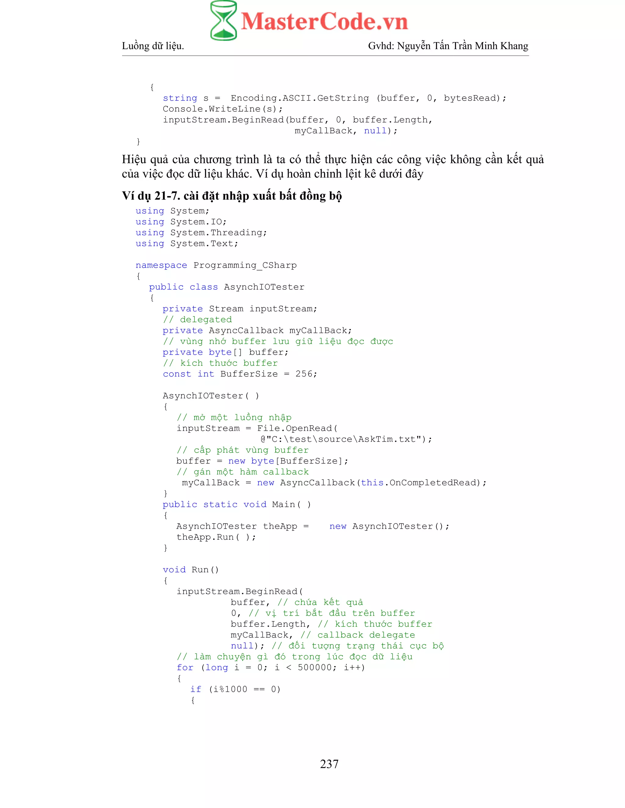 Luồng dữ liệu. Gvhd: Nguyễn Tấn Trần Minh Khang
237
{
string s = Encoding.ASCII.GetString (buffer, 0, bytesRead);
Console.WriteLine(s);
inputStream.BeginRead(buffer, 0, buffer.Length,
myCallBack, null);
}
Hiệu quả của chương trình là ta có thể thực hiện các công việc không cần kết quả
của việc đọc dữ liệu khác. Ví dụ hoàn chỉnh lệit kê dưới đây
Ví dụ 21-7. cài đặt nhập xuất bất đồng bộ
using System;
using System.IO;
using System.Threading;
using System.Text;
namespace Programming_CSharp
{
public class AsynchIOTester
{
private Stream inputStream;
// delegated
private AsyncCallback myCallBack;
// vùng nhớ buffer lưu giữ liệu đọc được
private byte[] buffer;
// kích thước buffer
const int BufferSize = 256;
AsynchIOTester( )
{
// mở một luồng nhập
inputStream = File.OpenRead(
@"C:testsourceAskTim.txt");
// cấp phát vùng buffer
buffer = new byte[BufferSize];
// gán một hàm callback
myCallBack = new AsyncCallback(this.OnCompletedRead);
}
public static void Main( )
{
AsynchIOTester theApp = new AsynchIOTester();
theApp.Run( );
}
void Run()
{
inputStream.BeginRead(
buffer, // chứa kết quả
0, // vị trí bắt đầu trên buffer
buffer.Length, // kích thước buffer
myCallBack, // callback delegate
null); // đối tượng trạng thái cục bộ
// làm chuyện gì đó trong lúc đọc dữ liệu
for (long i = 0; i < 500000; i++)
{
if (i%1000 == 0)
{
 