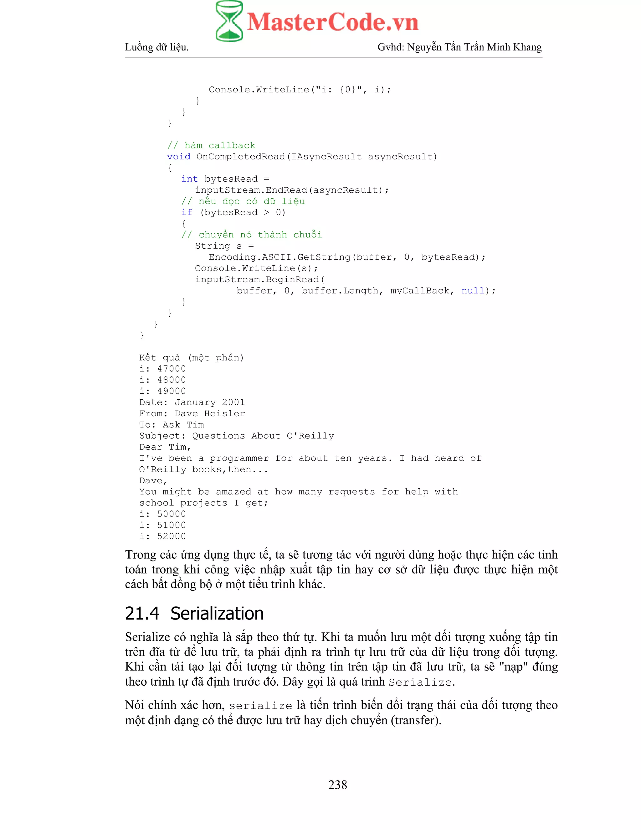 Luồng dữ liệu. Gvhd: Nguyễn Tấn Trần Minh Khang
238
Console.WriteLine("i: {0}", i);
}
}
}
// hàm callback
void OnCompletedRead(IAsyncResult asyncResult)
{
int bytesRead =
inputStream.EndRead(asyncResult);
// nếu đọc có dữ liệu
if (bytesRead > 0)
{
// chuyển nó thành chuỗi
String s =
Encoding.ASCII.GetString(buffer, 0, bytesRead);
Console.WriteLine(s);
inputStream.BeginRead(
buffer, 0, buffer.Length, myCallBack, null);
}
}
}
}
Kết quả (một phần)
i: 47000
i: 48000
i: 49000
Date: January 2001
From: Dave Heisler
To: Ask Tim
Subject: Questions About O'Reilly
Dear Tim,
I've been a programmer for about ten years. I had heard of
O'Reilly books,then...
Dave,
You might be amazed at how many requests for help with
school projects I get;
i: 50000
i: 51000
i: 52000
Trong các ứng dụng thực tế, ta sẽ tương tác với người dùng hoặc thực hiện các tính
toán trong khi công việc nhập xuất tập tin hay cơ sở dữ liệu được thực hiện một
cách bất đồng bộ ở một tiểu trình khác.
21.4 Serialization
Serialize có nghĩa là sắp theo thứ tự. Khi ta muốn lưu một đối tượng xuống tập tin
trên đĩa từ để lưu trữ, ta phải định ra trình tự lưu trữ của dữ liệu trong đối tượng.
Khi cần tái tạo lại đối tượng từ thông tin trên tập tin đã lưu trữ, ta sẽ "nạp" đúng
theo trình tự đã định trước đó. Đây gọi là quá trình Serialize.
Nói chính xác hơn, serialize là tiến trình biến đổi trạng thái của đối tượng theo
một định dạng có thể được lưu trữ hay dịch chuyển (transfer).
 